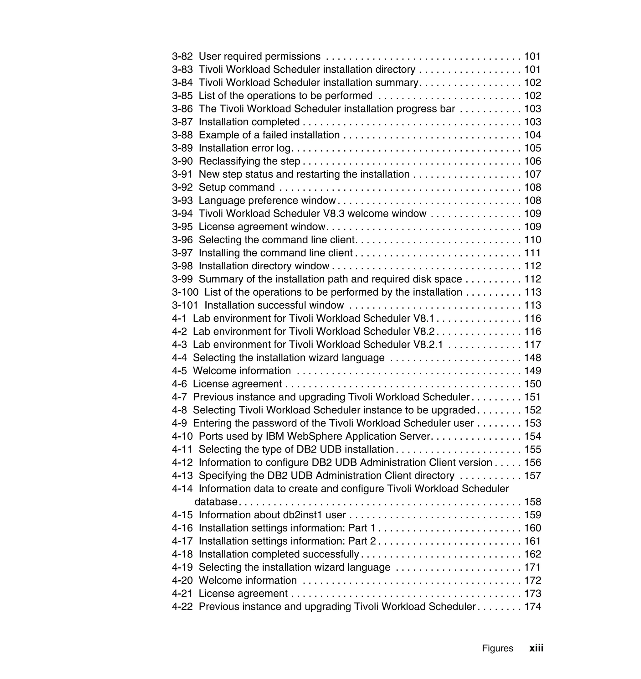 3-82 User required permissions . . . . . . . . . . . . . . . . . . . . . . . . . . . . . . . . . . 101
3-83 Tivoli Workload Scheduler installation directory . . . . . . . . . . . . . . . . . . 101
3-84 Tivoli Workload Scheduler installation summary. . . . . . . . . . . . . . . . . . 102
3-85 List of the operations to be performed . . . . . . . . . . . . . . . . . . . . . . . . . 102
3-86 The Tivoli Workload Scheduler installation progress bar . . . . . . . . . . . 103
3-87 Installation completed . . . . . . . . . . . . . . . . . . . . . . . . . . . . . . . . . . . . . . 103
3-88 Example of a failed installation . . . . . . . . . . . . . . . . . . . . . . . . . . . . . . . 104
3-89 Installation error log. . . . . . . . . . . . . . . . . . . . . . . . . . . . . . . . . . . . . . . . 105
3-90 Reclassifying the step . . . . . . . . . . . . . . . . . . . . . . . . . . . . . . . . . . . . . . 106
3-91 New step status and restarting the installation . . . . . . . . . . . . . . . . . . . 107
3-92 Setup command . . . . . . . . . . . . . . . . . . . . . . . . . . . . . . . . . . . . . . . . . . 108
3-93 Language preference window . . . . . . . . . . . . . . . . . . . . . . . . . . . . . . . . 108
3-94 Tivoli Workload Scheduler V8.3 welcome window . . . . . . . . . . . . . . . . 109
3-95 License agreement window. . . . . . . . . . . . . . . . . . . . . . . . . . . . . . . . . . 109
3-96 Selecting the command line client. . . . . . . . . . . . . . . . . . . . . . . . . . . . . 110
3-97 Installing the command line client . . . . . . . . . . . . . . . . . . . . . . . . . . . . . 111
3-98 Installation directory window . . . . . . . . . . . . . . . . . . . . . . . . . . . . . . . . . 112
3-99 Summary of the installation path and required disk space . . . . . . . . . . 112
3-100 List of the operations to be performed by the installation . . . . . . . . . . 113
3-101 Installation successful window . . . . . . . . . . . . . . . . . . . . . . . . . . . . . . 113
4-1 Lab environment for Tivoli Workload Scheduler V8.1 . . . . . . . . . . . . . . . 116
4-2 Lab environment for Tivoli Workload Scheduler V8.2 . . . . . . . . . . . . . . . 116
4-3 Lab environment for Tivoli Workload Scheduler V8.2.1 . . . . . . . . . . . . . 117
4-4 Selecting the installation wizard language . . . . . . . . . . . . . . . . . . . . . . . 148
4-5 Welcome information . . . . . . . . . . . . . . . . . . . . . . . . . . . . . . . . . . . . . . . 149
4-6 License agreement . . . . . . . . . . . . . . . . . . . . . . . . . . . . . . . . . . . . . . . . . 150
4-7 Previous instance and upgrading Tivoli Workload Scheduler . . . . . . . . . 151
4-8 Selecting Tivoli Workload Scheduler instance to be upgraded . . . . . . . . 152
4-9 Entering the password of the Tivoli Workload Scheduler user . . . . . . . . 153
4-10 Ports used by IBM WebSphere Application Server. . . . . . . . . . . . . . . . 154
4-11 Selecting the type of DB2 UDB installation . . . . . . . . . . . . . . . . . . . . . . 155
4-12 Information to configure DB2 UDB Administration Client version . . . . . 156
4-13 Specifying the DB2 UDB Administration Client directory . . . . . . . . . . . 157
4-14 Information data to create and configure Tivoli Workload Scheduler
    database. . . . . . . . . . . . . . . . . . . . . . . . . . . . . . . . . . . . . . . . . . . . . . . . . 158
4-15 Information about db2inst1 user . . . . . . . . . . . . . . . . . . . . . . . . . . . . . . 159
4-16 Installation settings information: Part 1 . . . . . . . . . . . . . . . . . . . . . . . . . 160
4-17 Installation settings information: Part 2 . . . . . . . . . . . . . . . . . . . . . . . . . 161
4-18 Installation completed successfully . . . . . . . . . . . . . . . . . . . . . . . . . . . . 162
4-19 Selecting the installation wizard language . . . . . . . . . . . . . . . . . . . . . . 171
4-20 Welcome information . . . . . . . . . . . . . . . . . . . . . . . . . . . . . . . . . . . . . . 172
4-21 License agreement . . . . . . . . . . . . . . . . . . . . . . . . . . . . . . . . . . . . . . . . 173
4-22 Previous instance and upgrading Tivoli Workload Scheduler . . . . . . . . 174


                                                                                              Figures        xiii
 