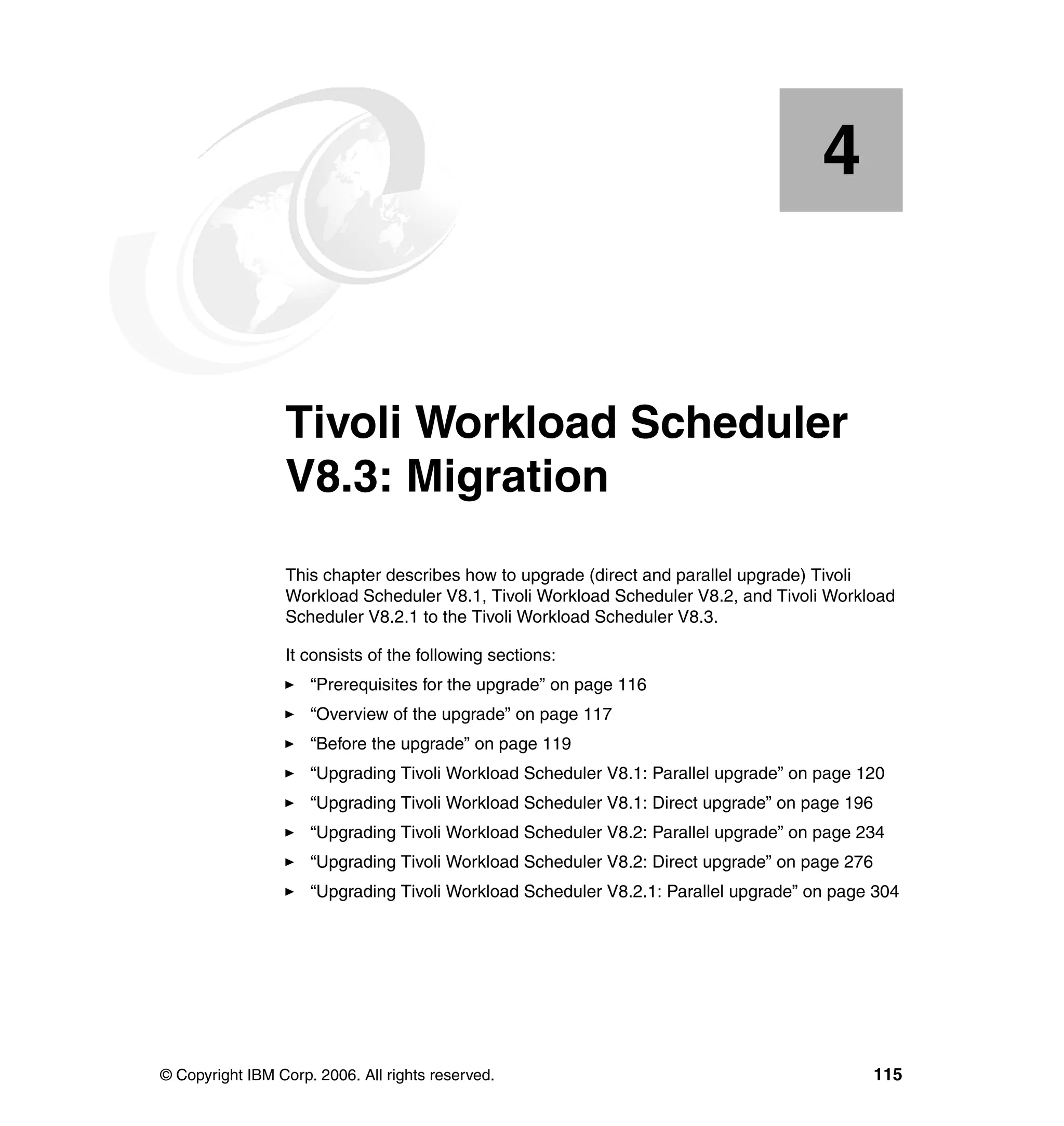 4


    Chapter 4.   Tivoli Workload Scheduler
                 V8.3: Migration
                 This chapter describes how to upgrade (direct and parallel upgrade) Tivoli
                 Workload Scheduler V8.1, Tivoli Workload Scheduler V8.2, and Tivoli Workload
                 Scheduler V8.2.1 to the Tivoli Workload Scheduler V8.3.

                 It consists of the following sections:
                     “Prerequisites for the upgrade” on page 116
                     “Overview of the upgrade” on page 117
                     “Before the upgrade” on page 119
                     “Upgrading Tivoli Workload Scheduler V8.1: Parallel upgrade” on page 120
                     “Upgrading Tivoli Workload Scheduler V8.1: Direct upgrade” on page 196
                     “Upgrading Tivoli Workload Scheduler V8.2: Parallel upgrade” on page 234
                     “Upgrading Tivoli Workload Scheduler V8.2: Direct upgrade” on page 276
                     “Upgrading Tivoli Workload Scheduler V8.2.1: Parallel upgrade” on page 304




© Copyright IBM Corp. 2006. All rights reserved.                                              115
 
