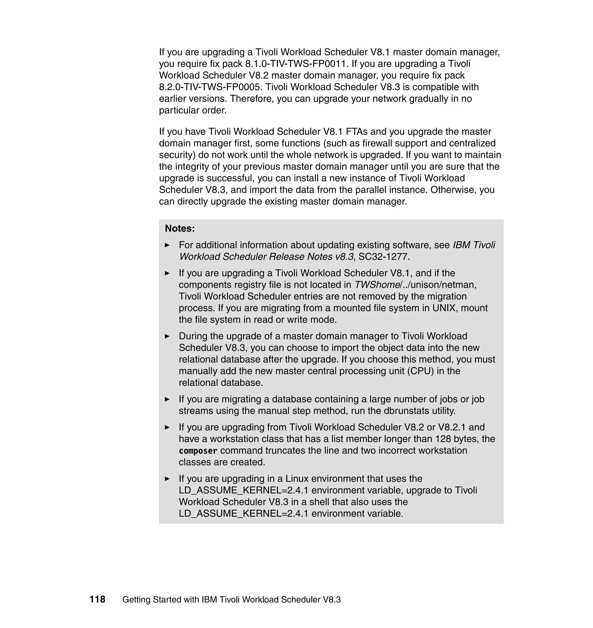 If you are upgrading a Tivoli Workload Scheduler V8.1 master domain manager,
               you require fix pack 8.1.0-TIV-TWS-FP0011. If you are upgrading a Tivoli
               Workload Scheduler V8.2 master domain manager, you require fix pack
               8.2.0-TIV-TWS-FP0005. Tivoli Workload Scheduler V8.3 is compatible with
               earlier versions. Therefore, you can upgrade your network gradually in no
               particular order.

               If you have Tivoli Workload Scheduler V8.1 FTAs and you upgrade the master
               domain manager first, some functions (such as firewall support and centralized
               security) do not work until the whole network is upgraded. If you want to maintain
               the integrity of your previous master domain manager until you are sure that the
               upgrade is successful, you can install a new instance of Tivoli Workload
               Scheduler V8.3, and import the data from the parallel instance. Otherwise, you
               can directly upgrade the existing master domain manager.

                Notes:
                    For additional information about updating existing software, see IBM Tivoli
                    Workload Scheduler Release Notes v8.3, SC32-1277.
                    If you are upgrading a Tivoli Workload Scheduler V8.1, and if the
                    components registry file is not located in TWShome/../unison/netman,
                    Tivoli Workload Scheduler entries are not removed by the migration
                    process. If you are migrating from a mounted file system in UNIX, mount
                    the file system in read or write mode.
                    During the upgrade of a master domain manager to Tivoli Workload
                    Scheduler V8.3, you can choose to import the object data into the new
                    relational database after the upgrade. If you choose this method, you must
                    manually add the new master central processing unit (CPU) in the
                    relational database.
                    If you are migrating a database containing a large number of jobs or job
                    streams using the manual step method, run the dbrunstats utility.
                    If you are upgrading from Tivoli Workload Scheduler V8.2 or V8.2.1 and
                    have a workstation class that has a list member longer than 128 bytes, the
                    composer command truncates the line and two incorrect workstation
                    classes are created.
                    If you are upgrading in a Linux environment that uses the
                    LD_ASSUME_KERNEL=2.4.1 environment variable, upgrade to Tivoli
                    Workload Scheduler V8.3 in a shell that also uses the
                    LD_ASSUME_KERNEL=2.4.1 environment variable.




118   Getting Started with IBM Tivoli Workload Scheduler V8.3
 