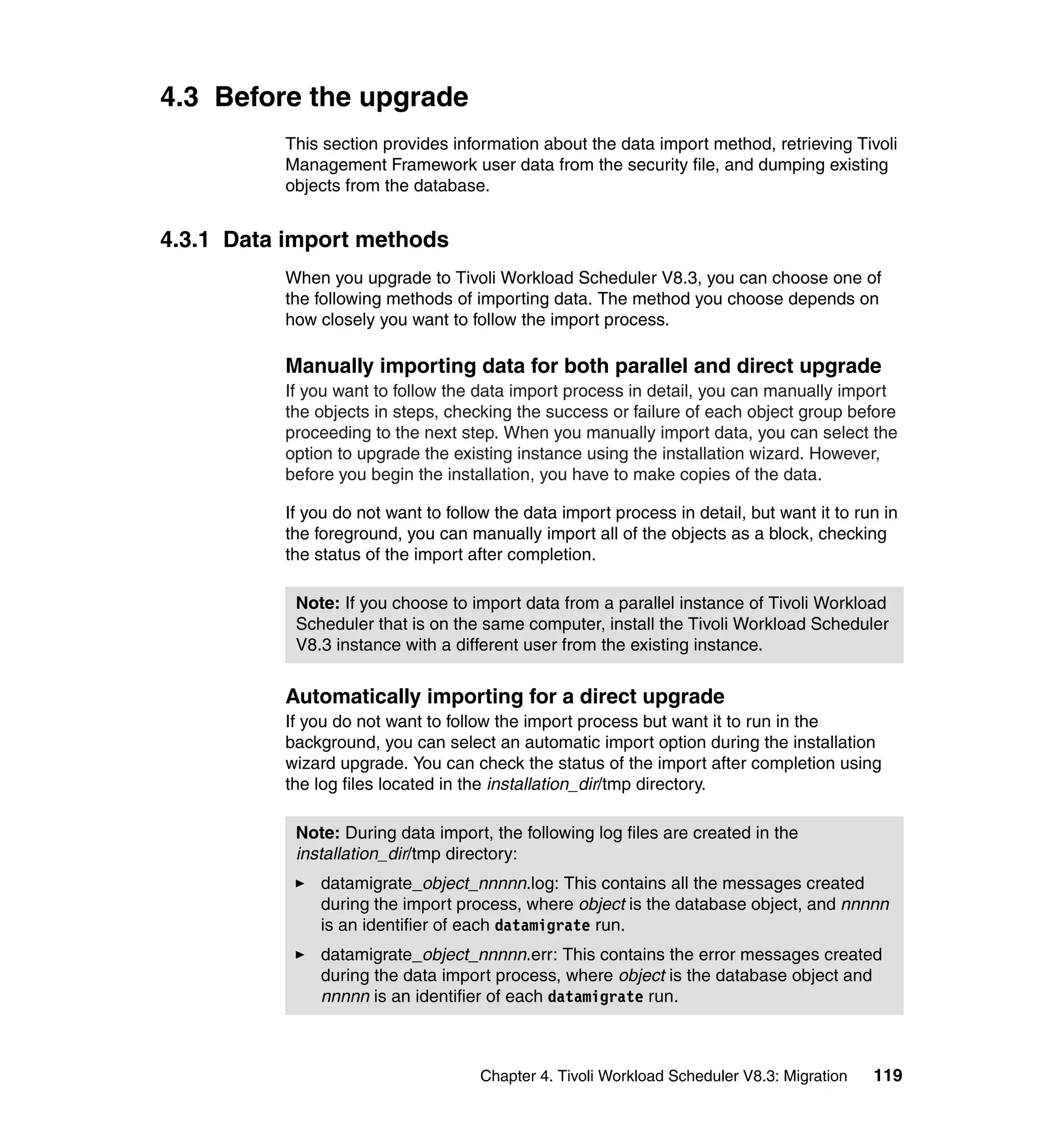 4.3 Before the upgrade
          This section provides information about the data import method, retrieving Tivoli
          Management Framework user data from the security file, and dumping existing
          objects from the database.


4.3.1 Data import methods
          When you upgrade to Tivoli Workload Scheduler V8.3, you can choose one of
          the following methods of importing data. The method you choose depends on
          how closely you want to follow the import process.

          Manually importing data for both parallel and direct upgrade
          If you want to follow the data import process in detail, you can manually import
          the objects in steps, checking the success or failure of each object group before
          proceeding to the next step. When you manually import data, you can select the
          option to upgrade the existing instance using the installation wizard. However,
          before you begin the installation, you have to make copies of the data.

          If you do not want to follow the data import process in detail, but want it to run in
          the foreground, you can manually import all of the objects as a block, checking
          the status of the import after completion.

           Note: If you choose to import data from a parallel instance of Tivoli Workload
           Scheduler that is on the same computer, install the Tivoli Workload Scheduler
           V8.3 instance with a different user from the existing instance.


          Automatically importing for a direct upgrade
          If you do not want to follow the import process but want it to run in the
          background, you can select an automatic import option during the installation
          wizard upgrade. You can check the status of the import after completion using
          the log files located in the installation_dir/tmp directory.

           Note: During data import, the following log files are created in the
           installation_dir/tmp directory:
              datamigrate_object_nnnnn.log: This contains all the messages created
              during the import process, where object is the database object, and nnnnn
              is an identifier of each datamigrate run.
              datamigrate_object_nnnnn.err: This contains the error messages created
              during the data import process, where object is the database object and
              nnnnn is an identifier of each datamigrate run.



                                     Chapter 4. Tivoli Workload Scheduler V8.3: Migration   119
 