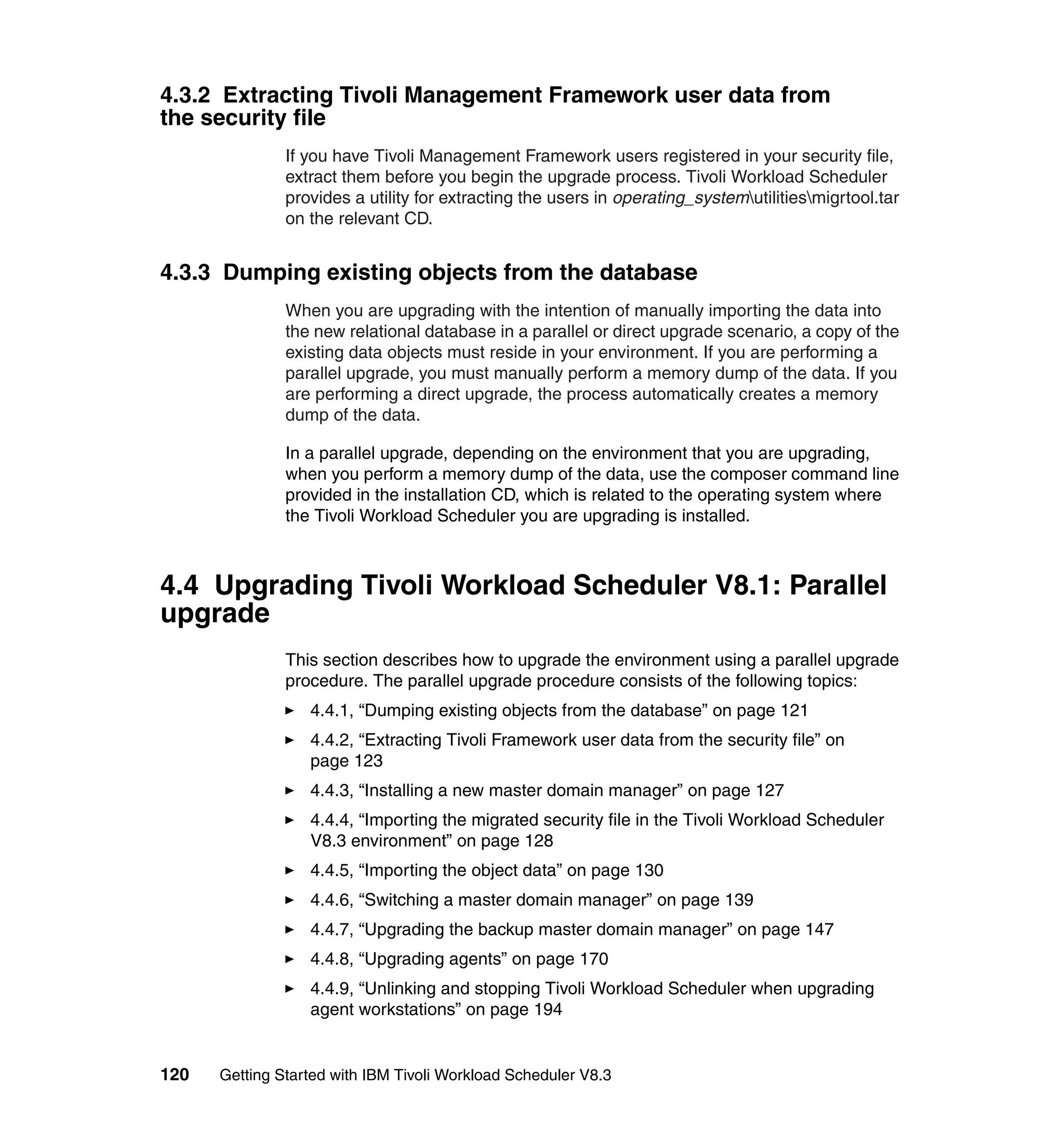 4.3.2 Extracting Tivoli Management Framework user data from
the security file
               If you have Tivoli Management Framework users registered in your security file,
               extract them before you begin the upgrade process. Tivoli Workload Scheduler
               provides a utility for extracting the users in operating_systemutilitiesmigrtool.tar
               on the relevant CD.


4.3.3 Dumping existing objects from the database
               When you are upgrading with the intention of manually importing the data into
               the new relational database in a parallel or direct upgrade scenario, a copy of the
               existing data objects must reside in your environment. If you are performing a
               parallel upgrade, you must manually perform a memory dump of the data. If you
               are performing a direct upgrade, the process automatically creates a memory
               dump of the data.

               In a parallel upgrade, depending on the environment that you are upgrading,
               when you perform a memory dump of the data, use the composer command line
               provided in the installation CD, which is related to the operating system where
               the Tivoli Workload Scheduler you are upgrading is installed.



4.4 Upgrading Tivoli Workload Scheduler V8.1: Parallel
upgrade
               This section describes how to upgrade the environment using a parallel upgrade
               procedure. The parallel upgrade procedure consists of the following topics:
                  4.4.1, “Dumping existing objects from the database” on page 121
                  4.4.2, “Extracting Tivoli Framework user data from the security file” on
                  page 123
                  4.4.3, “Installing a new master domain manager” on page 127
                  4.4.4, “Importing the migrated security file in the Tivoli Workload Scheduler
                  V8.3 environment” on page 128
                  4.4.5, “Importing the object data” on page 130
                  4.4.6, “Switching a master domain manager” on page 139
                  4.4.7, “Upgrading the backup master domain manager” on page 147
                  4.4.8, “Upgrading agents” on page 170
                  4.4.9, “Unlinking and stopping Tivoli Workload Scheduler when upgrading
                  agent workstations” on page 194


120   Getting Started with IBM Tivoli Workload Scheduler V8.3
 