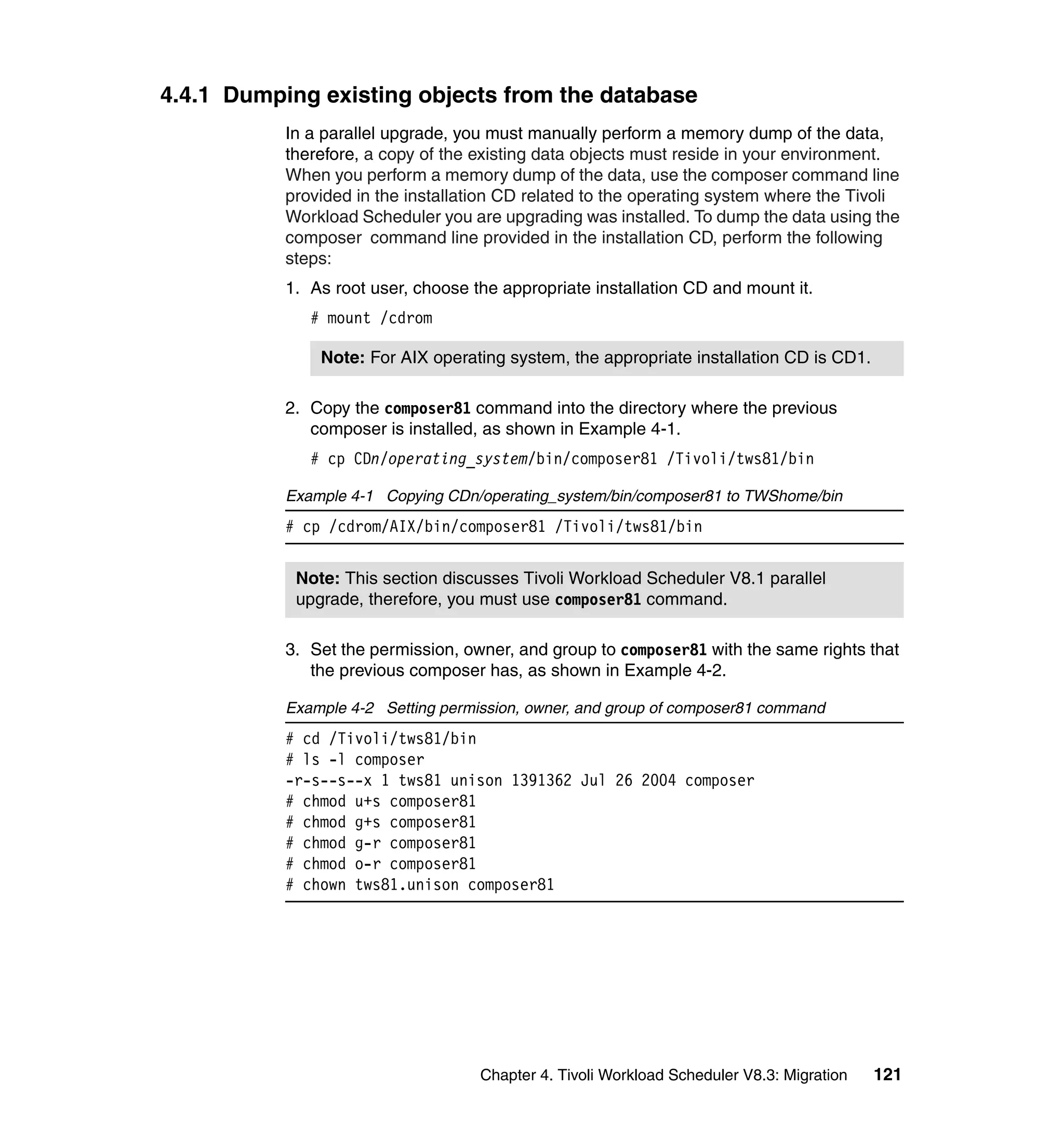 4.4.1 Dumping existing objects from the database
           In a parallel upgrade, you must manually perform a memory dump of the data,
           therefore, a copy of the existing data objects must reside in your environment.
           When you perform a memory dump of the data, use the composer command line
           provided in the installation CD related to the operating system where the Tivoli
           Workload Scheduler you are upgrading was installed. To dump the data using the
           composer command line provided in the installation CD, perform the following
           steps:
           1. As root user, choose the appropriate installation CD and mount it.
              # mount /cdrom

               Note: For AIX operating system, the appropriate installation CD is CD1.

           2. Copy the composer81 command into the directory where the previous
              composer is installed, as shown in Example 4-1.
              # cp CDn/operating_system/bin/composer81 /Tivoli/tws81/bin

           Example 4-1 Copying CDn/operating_system/bin/composer81 to TWShome/bin
           # cp /cdrom/AIX/bin/composer81 /Tivoli/tws81/bin


            Note: This section discusses Tivoli Workload Scheduler V8.1 parallel
            upgrade, therefore, you must use composer81 command.

           3. Set the permission, owner, and group to composer81 with the same rights that
              the previous composer has, as shown in Example 4-2.

           Example 4-2 Setting permission, owner, and group of composer81 command
           # cd /Tivoli/tws81/bin
           # ls -l composer
           -r-s--s--x 1 tws81 unison 1391362 Jul 26 2004 composer
           # chmod u+s composer81
           # chmod g+s composer81
           # chmod g-r composer81
           # chmod o-r composer81
           # chown tws81.unison composer81




                                    Chapter 4. Tivoli Workload Scheduler V8.3: Migration   121
 