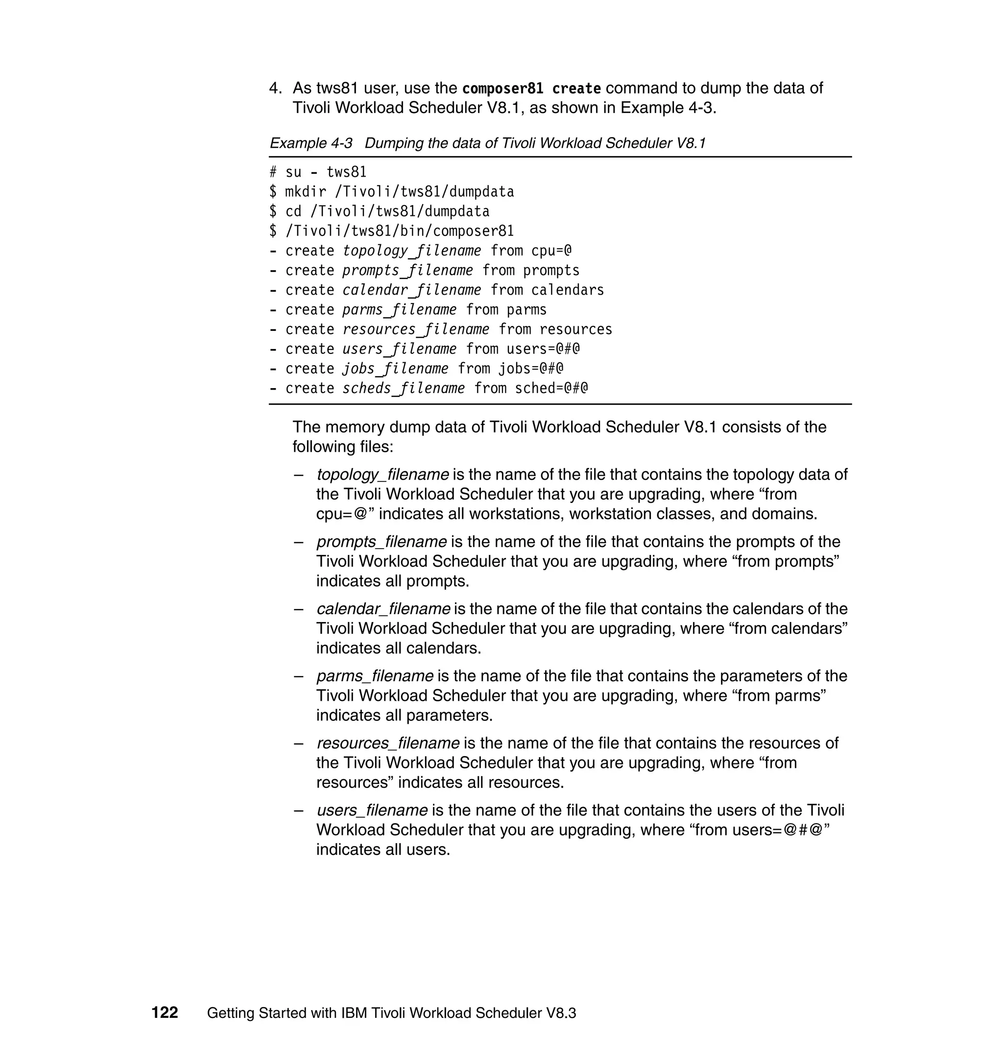 4. As tws81 user, use the composer81 create command to dump the data of
                  Tivoli Workload Scheduler V8.1, as shown in Example 4-3.

               Example 4-3 Dumping the data of Tivoli Workload Scheduler V8.1
               #   su - tws81
               $   mkdir /Tivoli/tws81/dumpdata
               $   cd /Tivoli/tws81/dumpdata
               $   /Tivoli/tws81/bin/composer81
               -   create topology_filename from cpu=@
               -   create prompts_filename from prompts
               -   create calendar_filename from calendars
               -   create parms_filename from parms
               -   create resources_filename from resources
               -   create users_filename from users=@#@
               -   create jobs_filename from jobs=@#@
               -   create scheds_filename from sched=@#@

                   The memory dump data of Tivoli Workload Scheduler V8.1 consists of the
                   following files:
                    – topology_filename is the name of the file that contains the topology data of
                      the Tivoli Workload Scheduler that you are upgrading, where “from
                      cpu=@” indicates all workstations, workstation classes, and domains.
                    – prompts_filename is the name of the file that contains the prompts of the
                      Tivoli Workload Scheduler that you are upgrading, where “from prompts”
                      indicates all prompts.
                    – calendar_filename is the name of the file that contains the calendars of the
                      Tivoli Workload Scheduler that you are upgrading, where “from calendars”
                      indicates all calendars.
                    – parms_filename is the name of the file that contains the parameters of the
                      Tivoli Workload Scheduler that you are upgrading, where “from parms”
                      indicates all parameters.
                    – resources_filename is the name of the file that contains the resources of
                      the Tivoli Workload Scheduler that you are upgrading, where “from
                      resources” indicates all resources.
                    – users_filename is the name of the file that contains the users of the Tivoli
                      Workload Scheduler that you are upgrading, where “from users=@#@”
                      indicates all users.




122   Getting Started with IBM Tivoli Workload Scheduler V8.3
 