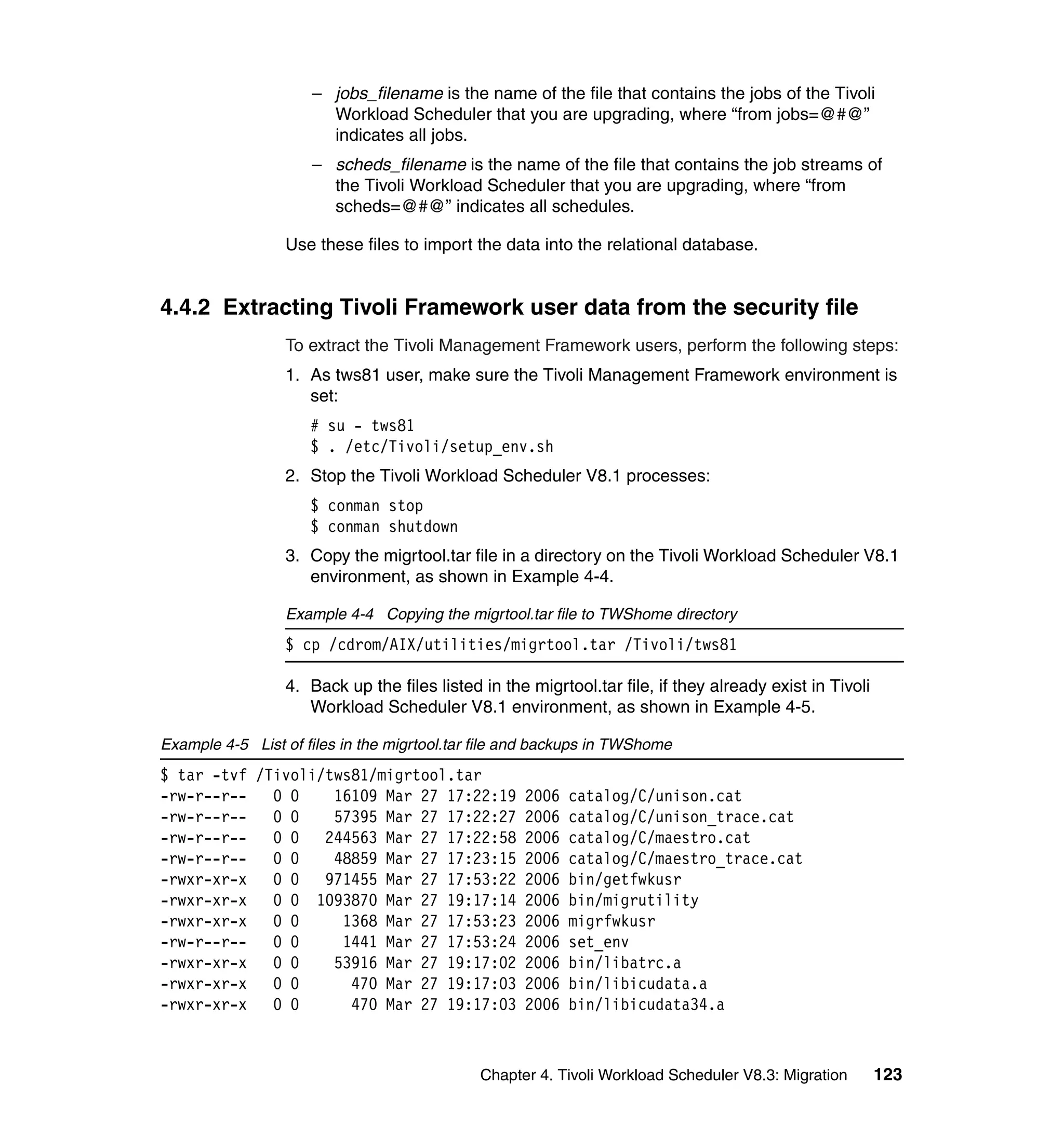 – jobs_filename is the name of the file that contains the jobs of the Tivoli
                       Workload Scheduler that you are upgrading, where “from jobs=@#@”
                       indicates all jobs.
                     – scheds_filename is the name of the file that contains the job streams of
                       the Tivoli Workload Scheduler that you are upgrading, where “from
                       scheds=@#@” indicates all schedules.

                 Use these files to import the data into the relational database.


4.4.2 Extracting Tivoli Framework user data from the security file
                 To extract the Tivoli Management Framework users, perform the following steps:
                 1. As tws81 user, make sure the Tivoli Management Framework environment is
                    set:
                     # su - tws81
                     $ . /etc/Tivoli/setup_env.sh
                 2. Stop the Tivoli Workload Scheduler V8.1 processes:
                     $ conman stop
                     $ conman shutdown
                 3. Copy the migrtool.tar file in a directory on the Tivoli Workload Scheduler V8.1
                    environment, as shown in Example 4-4.

                 Example 4-4 Copying the migrtool.tar file to TWShome directory
                 $ cp /cdrom/AIX/utilities/migrtool.tar /Tivoli/tws81

                 4. Back up the files listed in the migrtool.tar file, if they already exist in Tivoli
                    Workload Scheduler V8.1 environment, as shown in Example 4-5.

Example 4-5 List of files in the migrtool.tar file and backups in TWShome
$ tar -tvf /Tivoli/tws81/migrtool.tar
-rw-r--r--   0 0    16109 Mar 27 17:22:19           2006   catalog/C/unison.cat
-rw-r--r--   0 0    57395 Mar 27 17:22:27           2006   catalog/C/unison_trace.cat
-rw-r--r--   0 0   244563 Mar 27 17:22:58           2006   catalog/C/maestro.cat
-rw-r--r--   0 0    48859 Mar 27 17:23:15           2006   catalog/C/maestro_trace.cat
-rwxr-xr-x   0 0   971455 Mar 27 17:53:22           2006   bin/getfwkusr
-rwxr-xr-x   0 0 1093870 Mar 27 19:17:14            2006   bin/migrutility
-rwxr-xr-x   0 0     1368 Mar 27 17:53:23           2006   migrfwkusr
-rw-r--r--   0 0     1441 Mar 27 17:53:24           2006   set_env
-rwxr-xr-x   0 0    53916 Mar 27 19:17:02           2006   bin/libatrc.a
-rwxr-xr-x   0 0      470 Mar 27 19:17:03           2006   bin/libicudata.a
-rwxr-xr-x   0 0      470 Mar 27 19:17:03           2006   bin/libicudata34.a



                                             Chapter 4. Tivoli Workload Scheduler V8.3: Migration        123
 