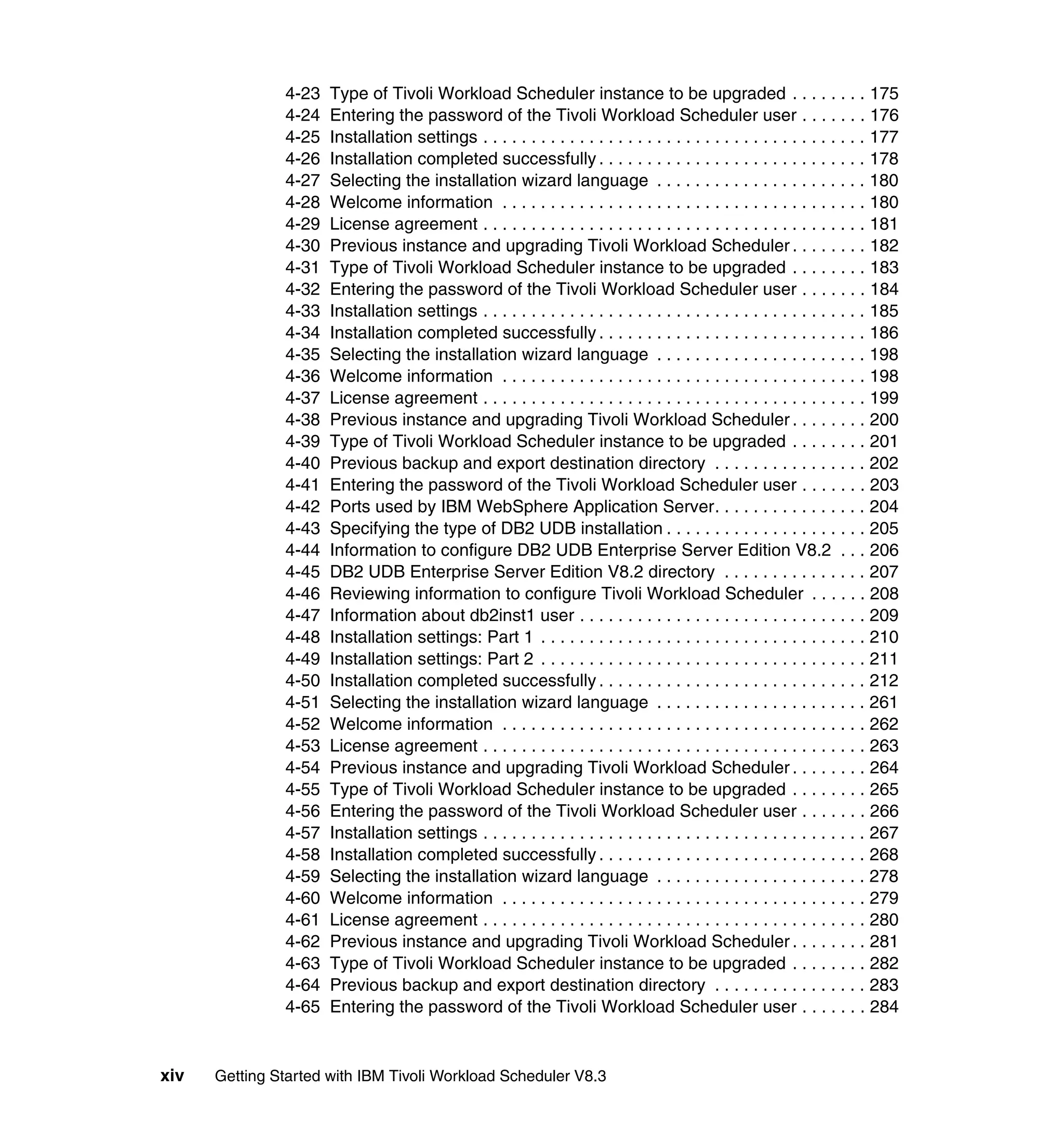 4-23   Type of Tivoli Workload Scheduler instance to be upgraded . . . . . . . . 175
               4-24   Entering the password of the Tivoli Workload Scheduler user . . . . . . . 176
               4-25   Installation settings . . . . . . . . . . . . . . . . . . . . . . . . . . . . . . . . . . . . . . . . 177
               4-26   Installation completed successfully . . . . . . . . . . . . . . . . . . . . . . . . . . . . 178
               4-27   Selecting the installation wizard language . . . . . . . . . . . . . . . . . . . . . . 180
               4-28   Welcome information . . . . . . . . . . . . . . . . . . . . . . . . . . . . . . . . . . . . . . 180
               4-29   License agreement . . . . . . . . . . . . . . . . . . . . . . . . . . . . . . . . . . . . . . . . 181
               4-30   Previous instance and upgrading Tivoli Workload Scheduler . . . . . . . . 182
               4-31   Type of Tivoli Workload Scheduler instance to be upgraded . . . . . . . . 183
               4-32   Entering the password of the Tivoli Workload Scheduler user . . . . . . . 184
               4-33   Installation settings . . . . . . . . . . . . . . . . . . . . . . . . . . . . . . . . . . . . . . . . 185
               4-34   Installation completed successfully . . . . . . . . . . . . . . . . . . . . . . . . . . . . 186
               4-35   Selecting the installation wizard language . . . . . . . . . . . . . . . . . . . . . . 198
               4-36   Welcome information . . . . . . . . . . . . . . . . . . . . . . . . . . . . . . . . . . . . . . 198
               4-37   License agreement . . . . . . . . . . . . . . . . . . . . . . . . . . . . . . . . . . . . . . . . 199
               4-38   Previous instance and upgrading Tivoli Workload Scheduler . . . . . . . . 200
               4-39   Type of Tivoli Workload Scheduler instance to be upgraded . . . . . . . . 201
               4-40   Previous backup and export destination directory . . . . . . . . . . . . . . . . 202
               4-41   Entering the password of the Tivoli Workload Scheduler user . . . . . . . 203
               4-42   Ports used by IBM WebSphere Application Server. . . . . . . . . . . . . . . . 204
               4-43   Specifying the type of DB2 UDB installation . . . . . . . . . . . . . . . . . . . . . 205
               4-44   Information to configure DB2 UDB Enterprise Server Edition V8.2 . . . 206
               4-45   DB2 UDB Enterprise Server Edition V8.2 directory . . . . . . . . . . . . . . . 207
               4-46   Reviewing information to configure Tivoli Workload Scheduler . . . . . . 208
               4-47   Information about db2inst1 user . . . . . . . . . . . . . . . . . . . . . . . . . . . . . . 209
               4-48   Installation settings: Part 1 . . . . . . . . . . . . . . . . . . . . . . . . . . . . . . . . . . 210
               4-49   Installation settings: Part 2 . . . . . . . . . . . . . . . . . . . . . . . . . . . . . . . . . . 211
               4-50   Installation completed successfully . . . . . . . . . . . . . . . . . . . . . . . . . . . . 212
               4-51   Selecting the installation wizard language . . . . . . . . . . . . . . . . . . . . . . 261
               4-52   Welcome information . . . . . . . . . . . . . . . . . . . . . . . . . . . . . . . . . . . . . . 262
               4-53   License agreement . . . . . . . . . . . . . . . . . . . . . . . . . . . . . . . . . . . . . . . . 263
               4-54   Previous instance and upgrading Tivoli Workload Scheduler . . . . . . . . 264
               4-55   Type of Tivoli Workload Scheduler instance to be upgraded . . . . . . . . 265
               4-56   Entering the password of the Tivoli Workload Scheduler user . . . . . . . 266
               4-57   Installation settings . . . . . . . . . . . . . . . . . . . . . . . . . . . . . . . . . . . . . . . . 267
               4-58   Installation completed successfully . . . . . . . . . . . . . . . . . . . . . . . . . . . . 268
               4-59   Selecting the installation wizard language . . . . . . . . . . . . . . . . . . . . . . 278
               4-60   Welcome information . . . . . . . . . . . . . . . . . . . . . . . . . . . . . . . . . . . . . . 279
               4-61   License agreement . . . . . . . . . . . . . . . . . . . . . . . . . . . . . . . . . . . . . . . . 280
               4-62   Previous instance and upgrading Tivoli Workload Scheduler . . . . . . . . 281
               4-63   Type of Tivoli Workload Scheduler instance to be upgraded . . . . . . . . 282
               4-64   Previous backup and export destination directory . . . . . . . . . . . . . . . . 283
               4-65   Entering the password of the Tivoli Workload Scheduler user . . . . . . . 284


xiv   Getting Started with IBM Tivoli Workload Scheduler V8.3
 