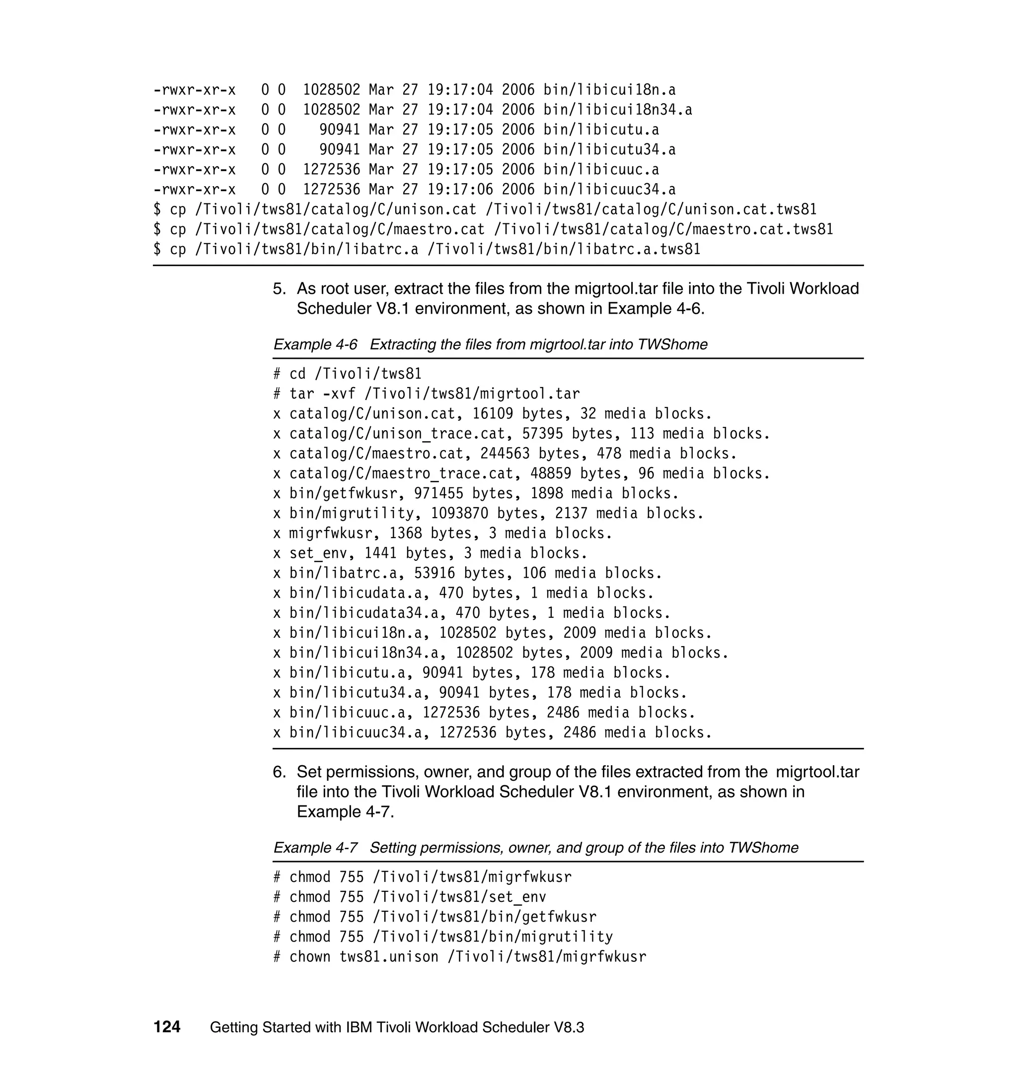 -rwxr-xr-x   0 0 1028502 Mar 27 19:17:04 2006 bin/libicui18n.a
-rwxr-xr-x   0 0 1028502 Mar 27 19:17:04 2006 bin/libicui18n34.a
-rwxr-xr-x   0 0    90941 Mar 27 19:17:05 2006 bin/libicutu.a
-rwxr-xr-x   0 0    90941 Mar 27 19:17:05 2006 bin/libicutu34.a
-rwxr-xr-x   0 0 1272536 Mar 27 19:17:05 2006 bin/libicuuc.a
-rwxr-xr-x   0 0 1272536 Mar 27 19:17:06 2006 bin/libicuuc34.a
$ cp /Tivoli/tws81/catalog/C/unison.cat /Tivoli/tws81/catalog/C/unison.cat.tws81
$ cp /Tivoli/tws81/catalog/C/maestro.cat /Tivoli/tws81/catalog/C/maestro.cat.tws81
$ cp /Tivoli/tws81/bin/libatrc.a /Tivoli/tws81/bin/libatrc.a.tws81

               5. As root user, extract the files from the migrtool.tar file into the Tivoli Workload
                  Scheduler V8.1 environment, as shown in Example 4-6.

               Example 4-6 Extracting the files from migrtool.tar into TWShome
               #   cd /Tivoli/tws81
               #   tar -xvf /Tivoli/tws81/migrtool.tar
               x   catalog/C/unison.cat, 16109 bytes, 32 media blocks.
               x   catalog/C/unison_trace.cat, 57395 bytes, 113 media blocks.
               x   catalog/C/maestro.cat, 244563 bytes, 478 media blocks.
               x   catalog/C/maestro_trace.cat, 48859 bytes, 96 media blocks.
               x   bin/getfwkusr, 971455 bytes, 1898 media blocks.
               x   bin/migrutility, 1093870 bytes, 2137 media blocks.
               x   migrfwkusr, 1368 bytes, 3 media blocks.
               x   set_env, 1441 bytes, 3 media blocks.
               x   bin/libatrc.a, 53916 bytes, 106 media blocks.
               x   bin/libicudata.a, 470 bytes, 1 media blocks.
               x   bin/libicudata34.a, 470 bytes, 1 media blocks.
               x   bin/libicui18n.a, 1028502 bytes, 2009 media blocks.
               x   bin/libicui18n34.a, 1028502 bytes, 2009 media blocks.
               x   bin/libicutu.a, 90941 bytes, 178 media blocks.
               x   bin/libicutu34.a, 90941 bytes, 178 media blocks.
               x   bin/libicuuc.a, 1272536 bytes, 2486 media blocks.
               x   bin/libicuuc34.a, 1272536 bytes, 2486 media blocks.

               6. Set permissions, owner, and group of the files extracted from the migrtool.tar
                  file into the Tivoli Workload Scheduler V8.1 environment, as shown in
                  Example 4-7.

               Example 4-7 Setting permissions, owner, and group of the files into TWShome
               #   chmod   755 /Tivoli/tws81/migrfwkusr
               #   chmod   755 /Tivoli/tws81/set_env
               #   chmod   755 /Tivoli/tws81/bin/getfwkusr
               #   chmod   755 /Tivoli/tws81/bin/migrutility
               #   chown   tws81.unison /Tivoli/tws81/migrfwkusr



124   Getting Started with IBM Tivoli Workload Scheduler V8.3
 
