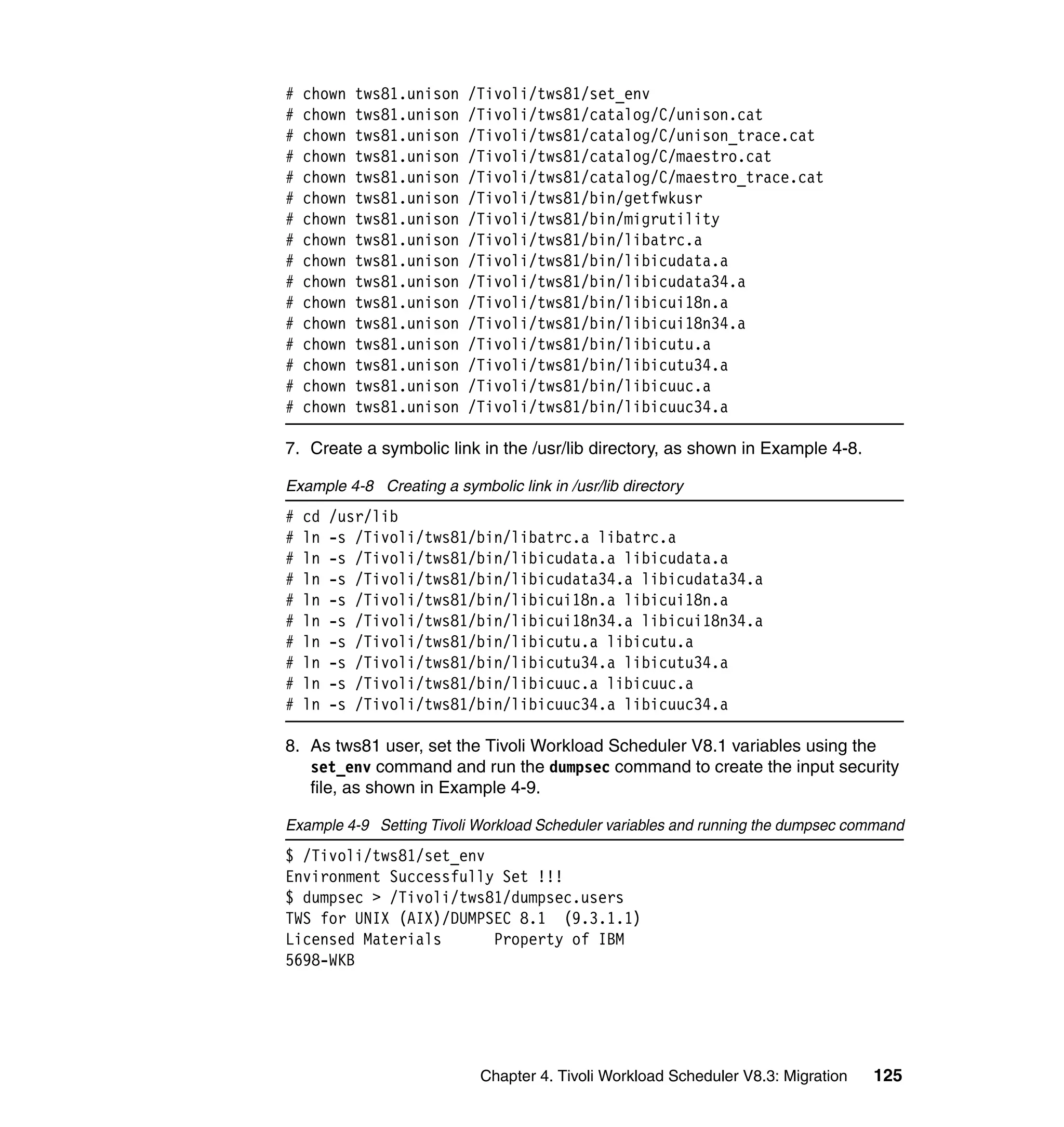 #   chown   tws81.unison   /Tivoli/tws81/set_env
#   chown   tws81.unison   /Tivoli/tws81/catalog/C/unison.cat
#   chown   tws81.unison   /Tivoli/tws81/catalog/C/unison_trace.cat
#   chown   tws81.unison   /Tivoli/tws81/catalog/C/maestro.cat
#   chown   tws81.unison   /Tivoli/tws81/catalog/C/maestro_trace.cat
#   chown   tws81.unison   /Tivoli/tws81/bin/getfwkusr
#   chown   tws81.unison   /Tivoli/tws81/bin/migrutility
#   chown   tws81.unison   /Tivoli/tws81/bin/libatrc.a
#   chown   tws81.unison   /Tivoli/tws81/bin/libicudata.a
#   chown   tws81.unison   /Tivoli/tws81/bin/libicudata34.a
#   chown   tws81.unison   /Tivoli/tws81/bin/libicui18n.a
#   chown   tws81.unison   /Tivoli/tws81/bin/libicui18n34.a
#   chown   tws81.unison   /Tivoli/tws81/bin/libicutu.a
#   chown   tws81.unison   /Tivoli/tws81/bin/libicutu34.a
#   chown   tws81.unison   /Tivoli/tws81/bin/libicuuc.a
#   chown   tws81.unison   /Tivoli/tws81/bin/libicuuc34.a

7. Create a symbolic link in the /usr/lib directory, as shown in Example 4-8.

Example 4-8 Creating a symbolic link in /usr/lib directory
#   cd   /usr/lib
#   ln   -s /Tivoli/tws81/bin/libatrc.a libatrc.a
#   ln   -s /Tivoli/tws81/bin/libicudata.a libicudata.a
#   ln   -s /Tivoli/tws81/bin/libicudata34.a libicudata34.a
#   ln   -s /Tivoli/tws81/bin/libicui18n.a libicui18n.a
#   ln   -s /Tivoli/tws81/bin/libicui18n34.a libicui18n34.a
#   ln   -s /Tivoli/tws81/bin/libicutu.a libicutu.a
#   ln   -s /Tivoli/tws81/bin/libicutu34.a libicutu34.a
#   ln   -s /Tivoli/tws81/bin/libicuuc.a libicuuc.a
#   ln   -s /Tivoli/tws81/bin/libicuuc34.a libicuuc34.a

8. As tws81 user, set the Tivoli Workload Scheduler V8.1 variables using the
   set_env command and run the dumpsec command to create the input security
   file, as shown in Example 4-9.

Example 4-9 Setting Tivoli Workload Scheduler variables and running the dumpsec command
$ /Tivoli/tws81/set_env
Environment Successfully Set !!!
$ dumpsec > /Tivoli/tws81/dumpsec.users
TWS for UNIX (AIX)/DUMPSEC 8.1 (9.3.1.1)
Licensed Materials      Property of IBM
5698-WKB




                            Chapter 4. Tivoli Workload Scheduler V8.3: Migration   125
 