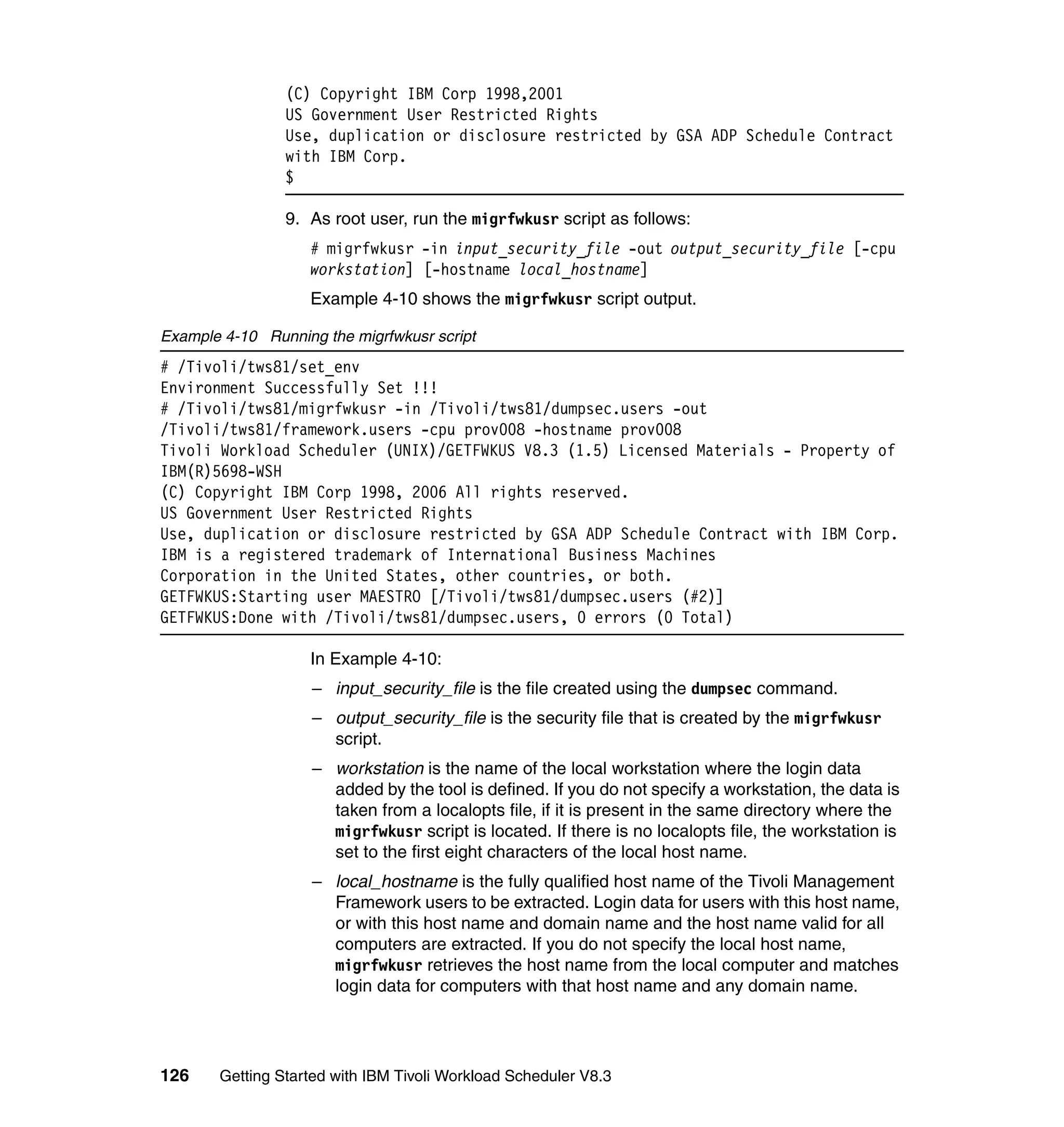 (C) Copyright IBM Corp 1998,2001
                US Government User Restricted Rights
                Use, duplication or disclosure restricted by GSA ADP Schedule Contract
                with IBM Corp.
                $

                9. As root user, run the migrfwkusr script as follows:
                    # migrfwkusr -in input_security_file -out output_security_file [-cpu
                    workstation] [-hostname local_hostname]
                    Example 4-10 shows the migrfwkusr script output.

Example 4-10 Running the migrfwkusr script
# /Tivoli/tws81/set_env
Environment Successfully Set !!!
# /Tivoli/tws81/migrfwkusr -in /Tivoli/tws81/dumpsec.users -out
/Tivoli/tws81/framework.users -cpu prov008 -hostname prov008
Tivoli Workload Scheduler (UNIX)/GETFWKUS V8.3 (1.5) Licensed Materials - Property of
IBM(R)5698-WSH
(C) Copyright IBM Corp 1998, 2006 All rights reserved.
US Government User Restricted Rights
Use, duplication or disclosure restricted by GSA ADP Schedule Contract with IBM Corp.
IBM is a registered trademark of International Business Machines
Corporation in the United States, other countries, or both.
GETFWKUS:Starting user MAESTRO [/Tivoli/tws81/dumpsec.users (#2)]
GETFWKUS:Done with /Tivoli/tws81/dumpsec.users, 0 errors (0 Total)

                    In Example 4-10:
                    – input_security_file is the file created using the dumpsec command.
                    – output_security_file is the security file that is created by the migrfwkusr
                      script.
                    – workstation is the name of the local workstation where the login data
                      added by the tool is defined. If you do not specify a workstation, the data is
                      taken from a localopts file, if it is present in the same directory where the
                      migrfwkusr script is located. If there is no localopts file, the workstation is
                      set to the first eight characters of the local host name.
                    – local_hostname is the fully qualified host name of the Tivoli Management
                      Framework users to be extracted. Login data for users with this host name,
                      or with this host name and domain name and the host name valid for all
                      computers are extracted. If you do not specify the local host name,
                      migrfwkusr retrieves the host name from the local computer and matches
                      login data for computers with that host name and any domain name.




126    Getting Started with IBM Tivoli Workload Scheduler V8.3
 