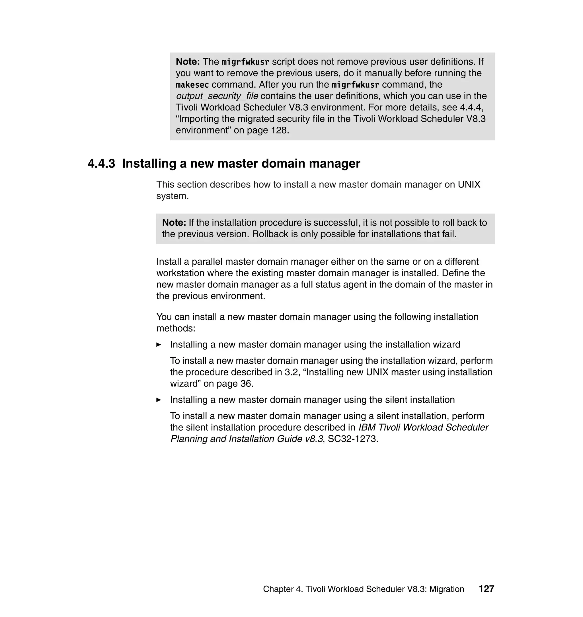 Note: The migrfwkusr script does not remove previous user definitions. If
               you want to remove the previous users, do it manually before running the
               makesec command. After you run the migrfwkusr command, the
               output_security_file contains the user definitions, which you can use in the
               Tivoli Workload Scheduler V8.3 environment. For more details, see 4.4.4,
               “Importing the migrated security file in the Tivoli Workload Scheduler V8.3
               environment” on page 128.


4.4.3 Installing a new master domain manager
           This section describes how to install a new master domain manager on UNIX
           system.

            Note: If the installation procedure is successful, it is not possible to roll back to
            the previous version. Rollback is only possible for installations that fail.

           Install a parallel master domain manager either on the same or on a different
           workstation where the existing master domain manager is installed. Define the
           new master domain manager as a full status agent in the domain of the master in
           the previous environment.

           You can install a new master domain manager using the following installation
           methods:
              Installing a new master domain manager using the installation wizard
              To install a new master domain manager using the installation wizard, perform
              the procedure described in 3.2, “Installing new UNIX master using installation
              wizard” on page 36.
              Installing a new master domain manager using the silent installation
              To install a new master domain manager using a silent installation, perform
              the silent installation procedure described in IBM Tivoli Workload Scheduler
              Planning and Installation Guide v8.3, SC32-1273.




                                      Chapter 4. Tivoli Workload Scheduler V8.3: Migration    127
 