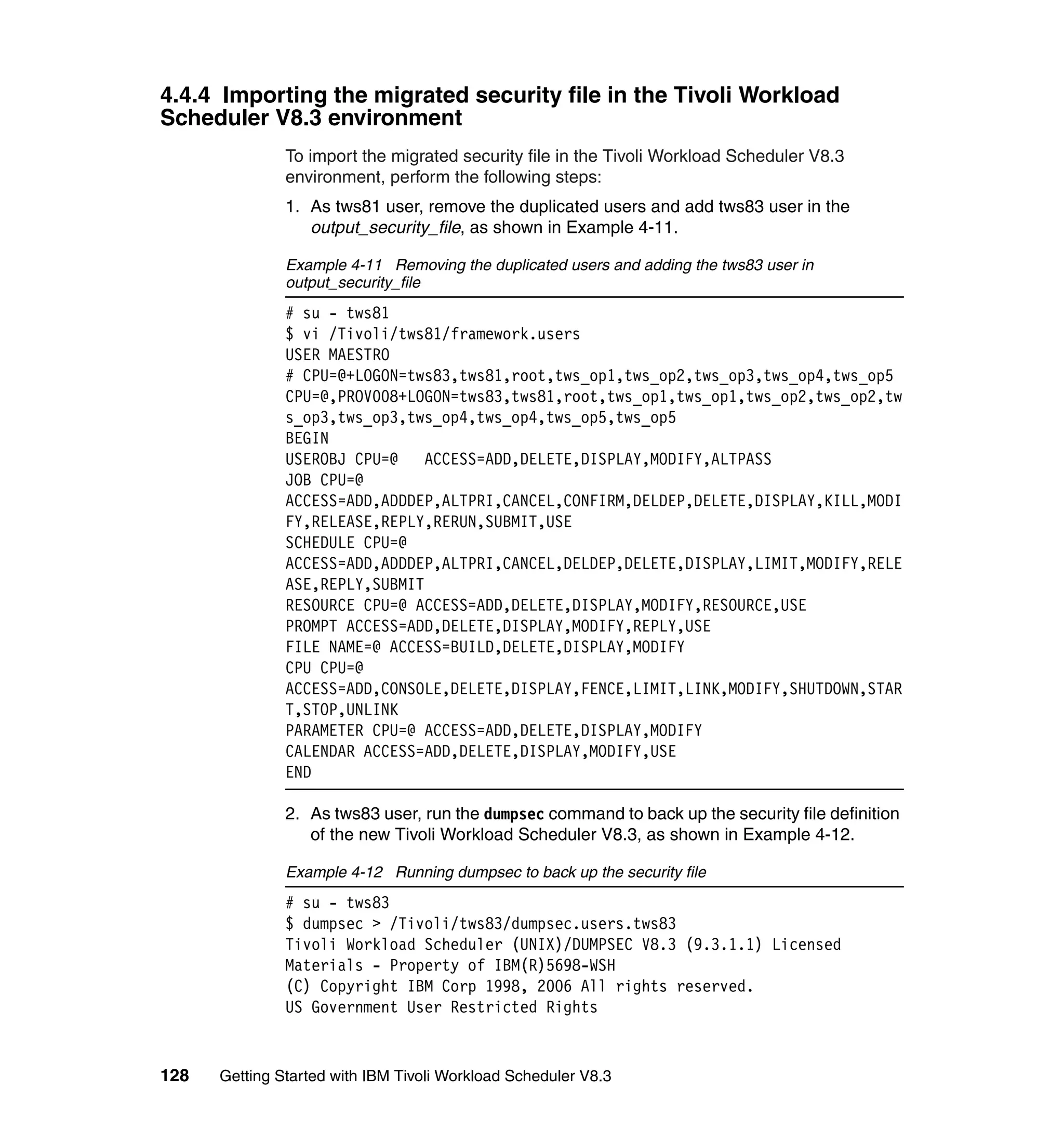 4.4.4 Importing the migrated security file in the Tivoli Workload
Scheduler V8.3 environment
               To import the migrated security file in the Tivoli Workload Scheduler V8.3
               environment, perform the following steps:
               1. As tws81 user, remove the duplicated users and add tws83 user in the
                  output_security_file, as shown in Example 4-11.

               Example 4-11 Removing the duplicated users and adding the tws83 user in
               output_security_file
               # su - tws81
               $ vi /Tivoli/tws81/framework.users
               USER MAESTRO
               # CPU=@+LOGON=tws83,tws81,root,tws_op1,tws_op2,tws_op3,tws_op4,tws_op5
               CPU=@,PROV008+LOGON=tws83,tws81,root,tws_op1,tws_op1,tws_op2,tws_op2,tw
               s_op3,tws_op3,tws_op4,tws_op4,tws_op5,tws_op5
               BEGIN
               USEROBJ CPU=@    ACCESS=ADD,DELETE,DISPLAY,MODIFY,ALTPASS
               JOB CPU=@
               ACCESS=ADD,ADDDEP,ALTPRI,CANCEL,CONFIRM,DELDEP,DELETE,DISPLAY,KILL,MODI
               FY,RELEASE,REPLY,RERUN,SUBMIT,USE
               SCHEDULE CPU=@
               ACCESS=ADD,ADDDEP,ALTPRI,CANCEL,DELDEP,DELETE,DISPLAY,LIMIT,MODIFY,RELE
               ASE,REPLY,SUBMIT
               RESOURCE CPU=@ ACCESS=ADD,DELETE,DISPLAY,MODIFY,RESOURCE,USE
               PROMPT ACCESS=ADD,DELETE,DISPLAY,MODIFY,REPLY,USE
               FILE NAME=@ ACCESS=BUILD,DELETE,DISPLAY,MODIFY
               CPU CPU=@
               ACCESS=ADD,CONSOLE,DELETE,DISPLAY,FENCE,LIMIT,LINK,MODIFY,SHUTDOWN,STAR
               T,STOP,UNLINK
               PARAMETER CPU=@ ACCESS=ADD,DELETE,DISPLAY,MODIFY
               CALENDAR ACCESS=ADD,DELETE,DISPLAY,MODIFY,USE
               END

               2. As tws83 user, run the dumpsec command to back up the security file definition
                  of the new Tivoli Workload Scheduler V8.3, as shown in Example 4-12.

               Example 4-12 Running dumpsec to back up the security file
               # su - tws83
               $ dumpsec > /Tivoli/tws83/dumpsec.users.tws83
               Tivoli Workload Scheduler (UNIX)/DUMPSEC V8.3 (9.3.1.1) Licensed
               Materials - Property of IBM(R)5698-WSH
               (C) Copyright IBM Corp 1998, 2006 All rights reserved.
               US Government User Restricted Rights


128   Getting Started with IBM Tivoli Workload Scheduler V8.3
 
