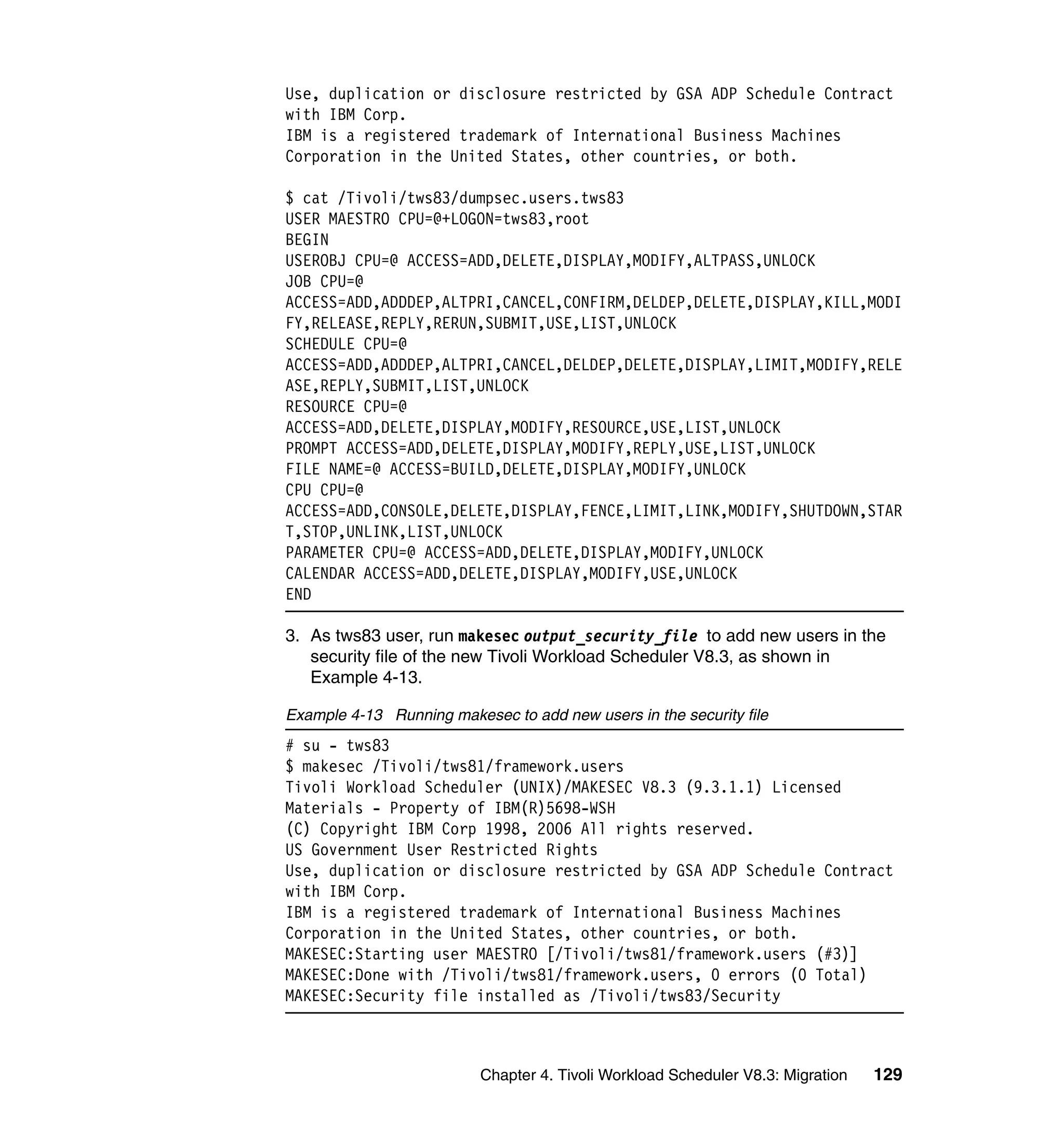 Use, duplication or disclosure restricted by GSA ADP Schedule Contract
with IBM Corp.
IBM is a registered trademark of International Business Machines
Corporation in the United States, other countries, or both.

$ cat /Tivoli/tws83/dumpsec.users.tws83
USER MAESTRO CPU=@+LOGON=tws83,root
BEGIN
USEROBJ CPU=@ ACCESS=ADD,DELETE,DISPLAY,MODIFY,ALTPASS,UNLOCK
JOB CPU=@
ACCESS=ADD,ADDDEP,ALTPRI,CANCEL,CONFIRM,DELDEP,DELETE,DISPLAY,KILL,MODI
FY,RELEASE,REPLY,RERUN,SUBMIT,USE,LIST,UNLOCK
SCHEDULE CPU=@
ACCESS=ADD,ADDDEP,ALTPRI,CANCEL,DELDEP,DELETE,DISPLAY,LIMIT,MODIFY,RELE
ASE,REPLY,SUBMIT,LIST,UNLOCK
RESOURCE CPU=@
ACCESS=ADD,DELETE,DISPLAY,MODIFY,RESOURCE,USE,LIST,UNLOCK
PROMPT ACCESS=ADD,DELETE,DISPLAY,MODIFY,REPLY,USE,LIST,UNLOCK
FILE NAME=@ ACCESS=BUILD,DELETE,DISPLAY,MODIFY,UNLOCK
CPU CPU=@
ACCESS=ADD,CONSOLE,DELETE,DISPLAY,FENCE,LIMIT,LINK,MODIFY,SHUTDOWN,STAR
T,STOP,UNLINK,LIST,UNLOCK
PARAMETER CPU=@ ACCESS=ADD,DELETE,DISPLAY,MODIFY,UNLOCK
CALENDAR ACCESS=ADD,DELETE,DISPLAY,MODIFY,USE,UNLOCK
END

3. As tws83 user, run makesec output_security_file to add new users in the
   security file of the new Tivoli Workload Scheduler V8.3, as shown in
   Example 4-13.

Example 4-13 Running makesec to add new users in the security file
# su - tws83
$ makesec /Tivoli/tws81/framework.users
Tivoli Workload Scheduler (UNIX)/MAKESEC V8.3 (9.3.1.1) Licensed
Materials - Property of IBM(R)5698-WSH
(C) Copyright IBM Corp 1998, 2006 All rights reserved.
US Government User Restricted Rights
Use, duplication or disclosure restricted by GSA ADP Schedule Contract
with IBM Corp.
IBM is a registered trademark of International Business Machines
Corporation in the United States, other countries, or both.
MAKESEC:Starting user MAESTRO [/Tivoli/tws81/framework.users (#3)]
MAKESEC:Done with /Tivoli/tws81/framework.users, 0 errors (0 Total)
MAKESEC:Security file installed as /Tivoli/tws83/Security



                          Chapter 4. Tivoli Workload Scheduler V8.3: Migration   129
 