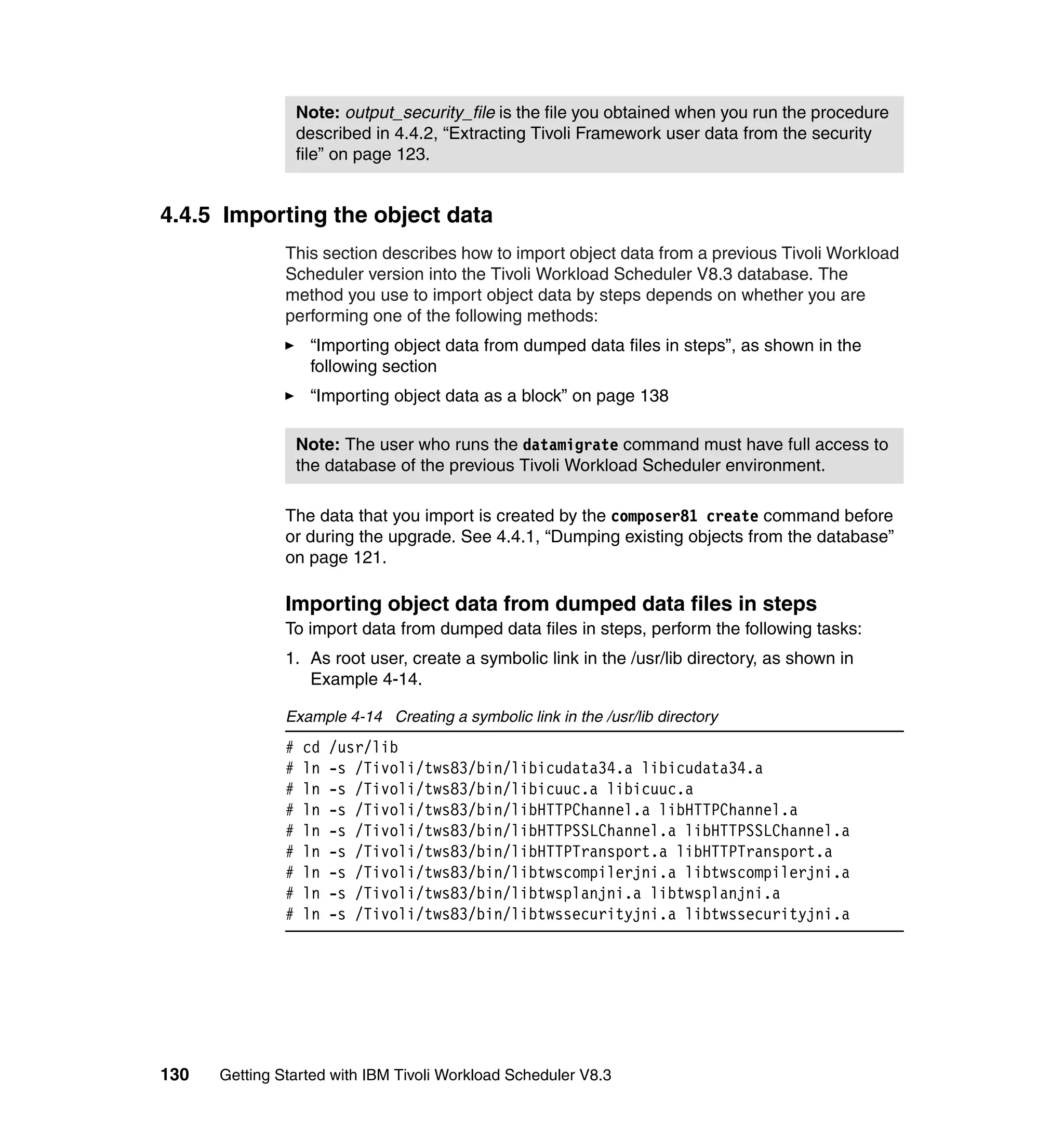 Note: output_security_file is the file you obtained when you run the procedure
                   described in 4.4.2, “Extracting Tivoli Framework user data from the security
                   file” on page 123.


4.4.5 Importing the object data
               This section describes how to import object data from a previous Tivoli Workload
               Scheduler version into the Tivoli Workload Scheduler V8.3 database. The
               method you use to import object data by steps depends on whether you are
               performing one of the following methods:
                    “Importing object data from dumped data files in steps”, as shown in the
                    following section
                    “Importing object data as a block” on page 138

                   Note: The user who runs the datamigrate command must have full access to
                   the database of the previous Tivoli Workload Scheduler environment.

               The data that you import is created by the composer81 create command before
               or during the upgrade. See 4.4.1, “Dumping existing objects from the database”
               on page 121.

               Importing object data from dumped data files in steps
               To import data from dumped data files in steps, perform the following tasks:
               1. As root user, create a symbolic link in the /usr/lib directory, as shown in
                  Example 4-14.

               Example 4-14 Creating a symbolic link in the /usr/lib directory
               #   cd   /usr/lib
               #   ln   -s /Tivoli/tws83/bin/libicudata34.a libicudata34.a
               #   ln   -s /Tivoli/tws83/bin/libicuuc.a libicuuc.a
               #   ln   -s /Tivoli/tws83/bin/libHTTPChannel.a libHTTPChannel.a
               #   ln   -s /Tivoli/tws83/bin/libHTTPSSLChannel.a libHTTPSSLChannel.a
               #   ln   -s /Tivoli/tws83/bin/libHTTPTransport.a libHTTPTransport.a
               #   ln   -s /Tivoli/tws83/bin/libtwscompilerjni.a libtwscompilerjni.a
               #   ln   -s /Tivoli/tws83/bin/libtwsplanjni.a libtwsplanjni.a
               #   ln   -s /Tivoli/tws83/bin/libtwssecurityjni.a libtwssecurityjni.a




130   Getting Started with IBM Tivoli Workload Scheduler V8.3
 