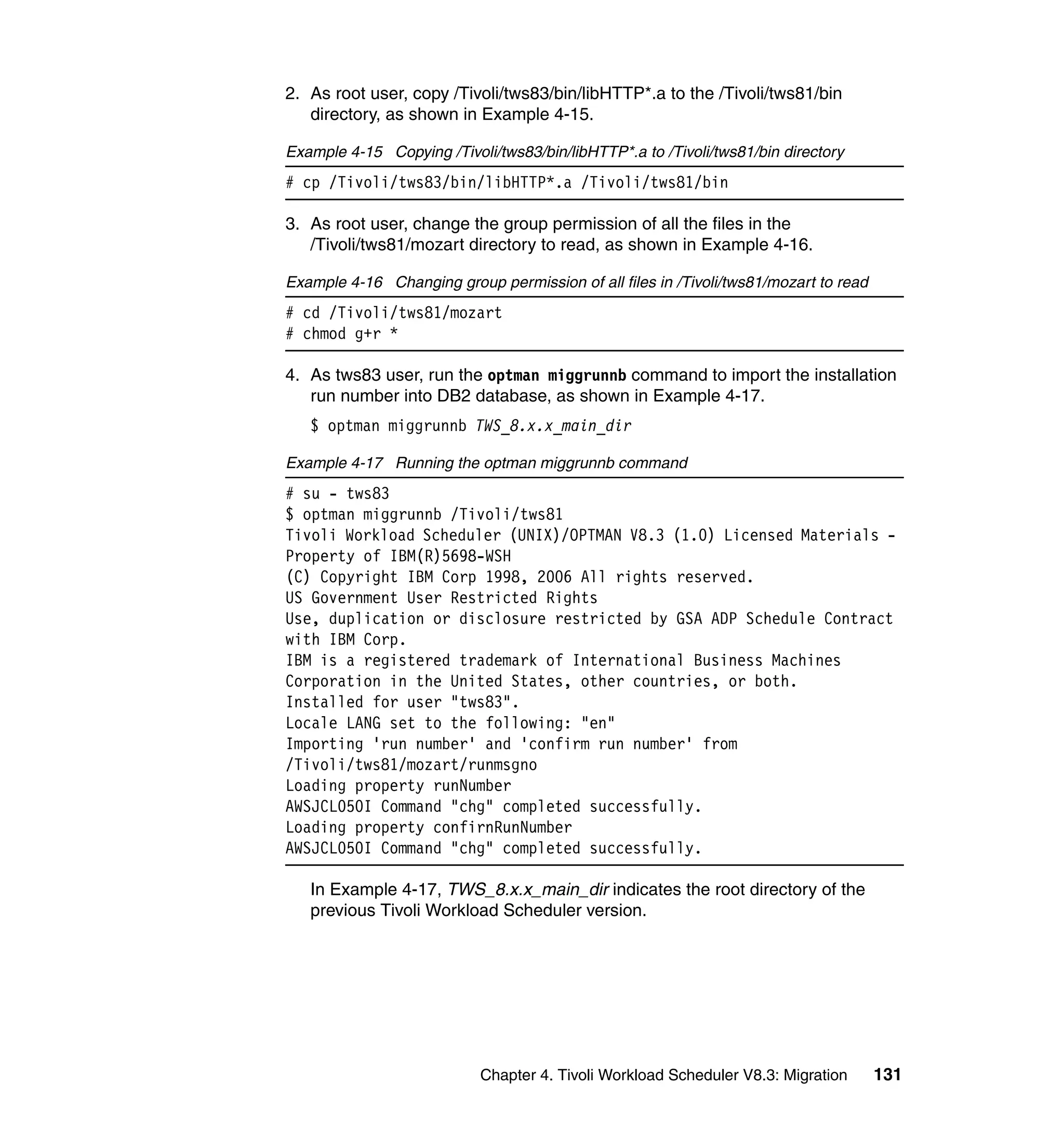 2. As root user, copy /Tivoli/tws83/bin/libHTTP*.a to the /Tivoli/tws81/bin
   directory, as shown in Example 4-15.

Example 4-15 Copying /Tivoli/tws83/bin/libHTTP*.a to /Tivoli/tws81/bin directory
# cp /Tivoli/tws83/bin/libHTTP*.a /Tivoli/tws81/bin

3. As root user, change the group permission of all the files in the
   /Tivoli/tws81/mozart directory to read, as shown in Example 4-16.

Example 4-16 Changing group permission of all files in /Tivoli/tws81/mozart to read
# cd /Tivoli/tws81/mozart
# chmod g+r *

4. As tws83 user, run the optman miggrunnb command to import the installation
   run number into DB2 database, as shown in Example 4-17.
   $ optman miggrunnb TWS_8.x.x_main_dir

Example 4-17 Running the optman miggrunnb command
# su - tws83
$ optman miggrunnb /Tivoli/tws81
Tivoli Workload Scheduler (UNIX)/OPTMAN V8.3 (1.0) Licensed Materials -
Property of IBM(R)5698-WSH
(C) Copyright IBM Corp 1998, 2006 All rights reserved.
US Government User Restricted Rights
Use, duplication or disclosure restricted by GSA ADP Schedule Contract
with IBM Corp.
IBM is a registered trademark of International Business Machines
Corporation in the United States, other countries, or both.
Installed for user "tws83".
Locale LANG set to the following: "en"
Importing 'run number' and 'confirm run number' from
/Tivoli/tws81/mozart/runmsgno
Loading property runNumber
AWSJCL050I Command "chg" completed successfully.
Loading property confirnRunNumber
AWSJCL050I Command "chg" completed successfully.

   In Example 4-17, TWS_8.x.x_main_dir indicates the root directory of the
   previous Tivoli Workload Scheduler version.




                           Chapter 4. Tivoli Workload Scheduler V8.3: Migration       131
 