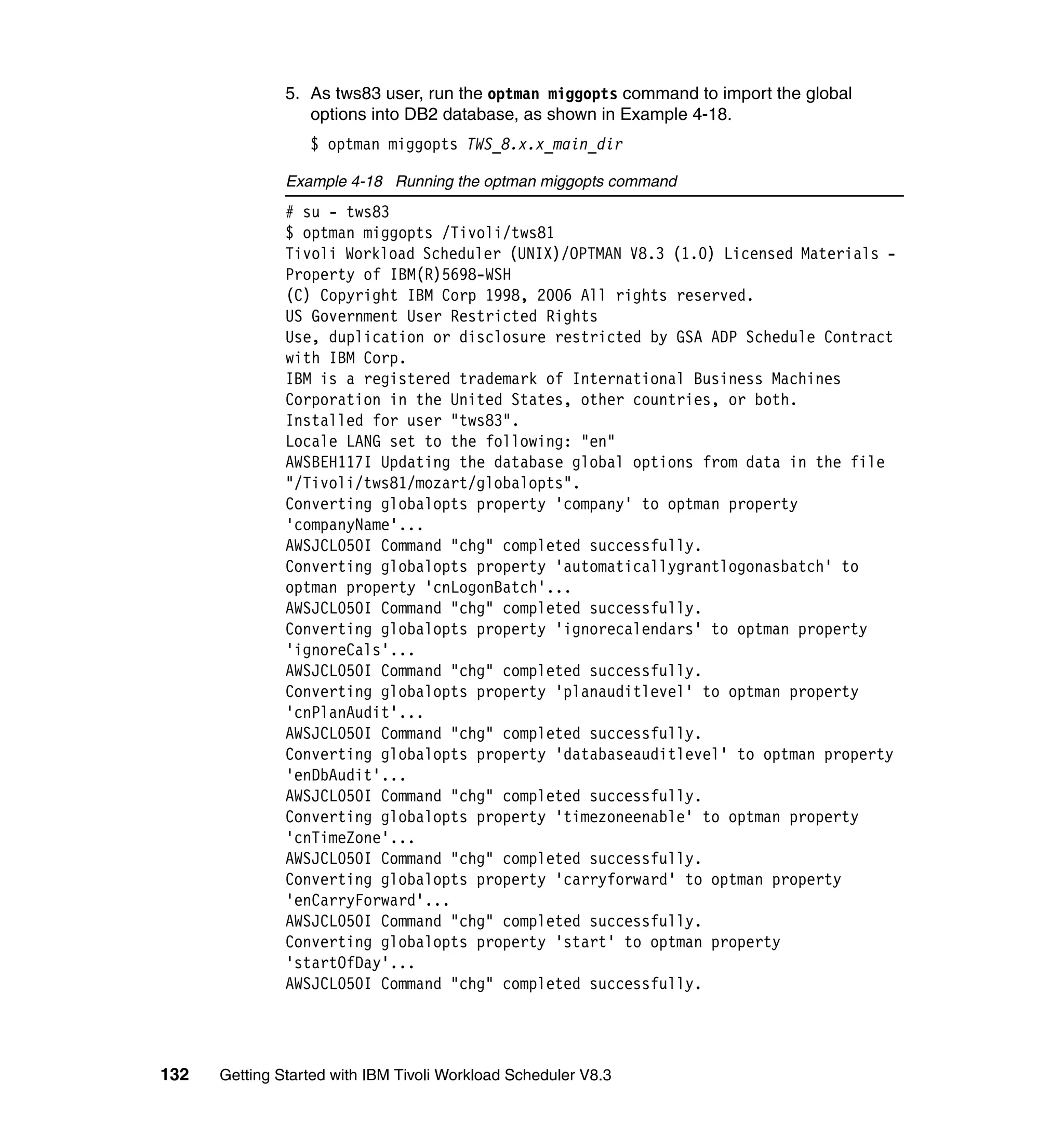 5. As tws83 user, run the optman miggopts command to import the global
                  options into DB2 database, as shown in Example 4-18.
                  $ optman miggopts TWS_8.x.x_main_dir

               Example 4-18 Running the optman miggopts command
               # su - tws83
               $ optman miggopts /Tivoli/tws81
               Tivoli Workload Scheduler (UNIX)/OPTMAN V8.3 (1.0) Licensed Materials -
               Property of IBM(R)5698-WSH
               (C) Copyright IBM Corp 1998, 2006 All rights reserved.
               US Government User Restricted Rights
               Use, duplication or disclosure restricted by GSA ADP Schedule Contract
               with IBM Corp.
               IBM is a registered trademark of International Business Machines
               Corporation in the United States, other countries, or both.
               Installed for user "tws83".
               Locale LANG set to the following: "en"
               AWSBEH117I Updating the database global options from data in the file
               "/Tivoli/tws81/mozart/globalopts".
               Converting globalopts property 'company' to optman property
               'companyName'...
               AWSJCL050I Command "chg" completed successfully.
               Converting globalopts property 'automaticallygrantlogonasbatch' to
               optman property 'cnLogonBatch'...
               AWSJCL050I Command "chg" completed successfully.
               Converting globalopts property 'ignorecalendars' to optman property
               'ignoreCals'...
               AWSJCL050I Command "chg" completed successfully.
               Converting globalopts property 'planauditlevel' to optman property
               'cnPlanAudit'...
               AWSJCL050I Command "chg" completed successfully.
               Converting globalopts property 'databaseauditlevel' to optman property
               'enDbAudit'...
               AWSJCL050I Command "chg" completed successfully.
               Converting globalopts property 'timezoneenable' to optman property
               'cnTimeZone'...
               AWSJCL050I Command "chg" completed successfully.
               Converting globalopts property 'carryforward' to optman property
               'enCarryForward'...
               AWSJCL050I Command "chg" completed successfully.
               Converting globalopts property 'start' to optman property
               'startOfDay'...
               AWSJCL050I Command "chg" completed successfully.




132   Getting Started with IBM Tivoli Workload Scheduler V8.3
 