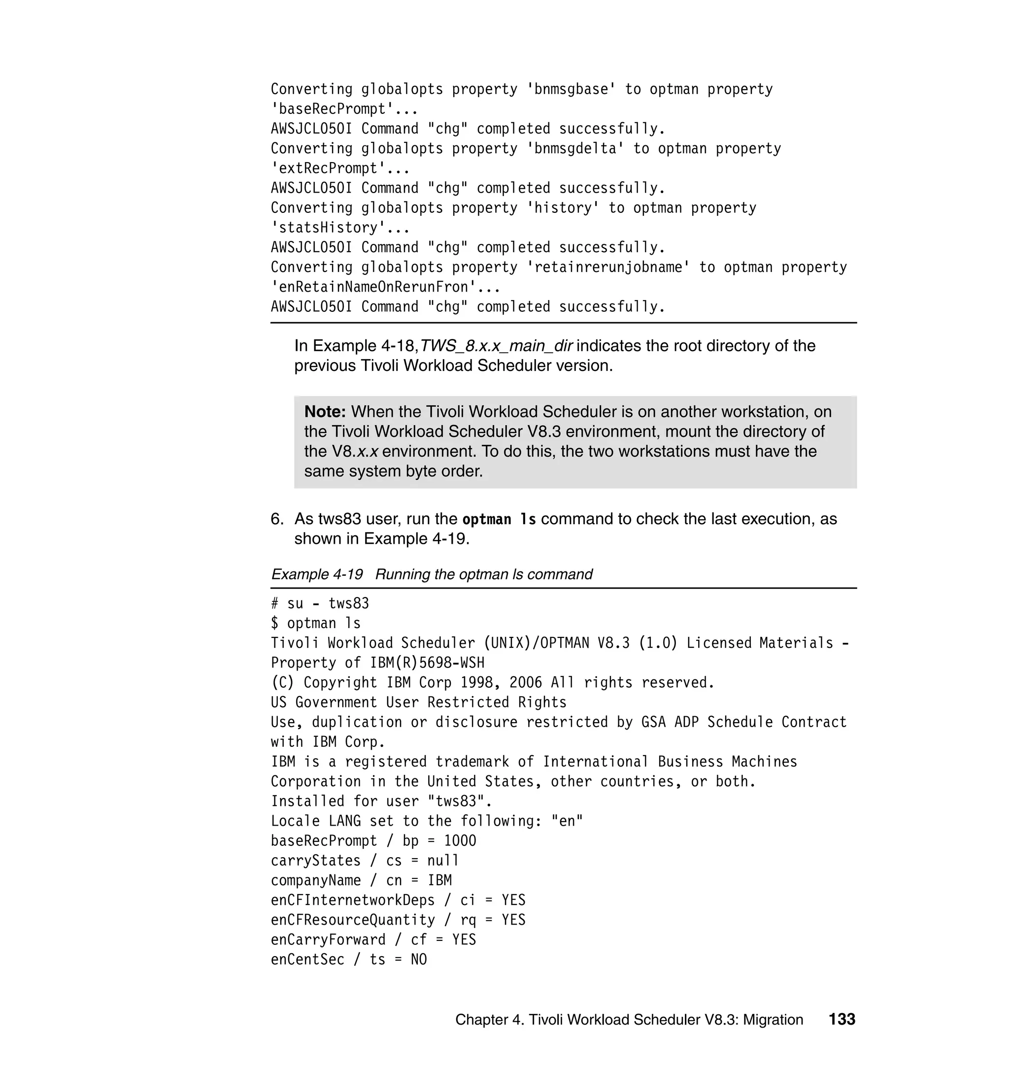 Converting globalopts property 'bnmsgbase' to optman property
'baseRecPrompt'...
AWSJCL050I Command "chg" completed successfully.
Converting globalopts property 'bnmsgdelta' to optman property
'extRecPrompt'...
AWSJCL050I Command "chg" completed successfully.
Converting globalopts property 'history' to optman property
'statsHistory'...
AWSJCL050I Command "chg" completed successfully.
Converting globalopts property 'retainrerunjobname' to optman property
'enRetainNameOnRerunFron'...
AWSJCL050I Command "chg" completed successfully.

   In Example 4-18,TWS_8.x.x_main_dir indicates the root directory of the
   previous Tivoli Workload Scheduler version.

    Note: When the Tivoli Workload Scheduler is on another workstation, on
    the Tivoli Workload Scheduler V8.3 environment, mount the directory of
    the V8.x.x environment. To do this, the two workstations must have the
    same system byte order.

6. As tws83 user, run the optman ls command to check the last execution, as
   shown in Example 4-19.

Example 4-19 Running the optman ls command
# su - tws83
$ optman ls
Tivoli Workload Scheduler (UNIX)/OPTMAN V8.3 (1.0) Licensed Materials -
Property of IBM(R)5698-WSH
(C) Copyright IBM Corp 1998, 2006 All rights reserved.
US Government User Restricted Rights
Use, duplication or disclosure restricted by GSA ADP Schedule Contract
with IBM Corp.
IBM is a registered trademark of International Business Machines
Corporation in the United States, other countries, or both.
Installed for user "tws83".
Locale LANG set to the following: "en"
baseRecPrompt / bp = 1000
carryStates / cs = null
companyName / cn = IBM
enCFInternetworkDeps / ci = YES
enCFResourceQuantity / rq = YES
enCarryForward / cf = YES
enCentSec / ts = NO


                        Chapter 4. Tivoli Workload Scheduler V8.3: Migration   133
 