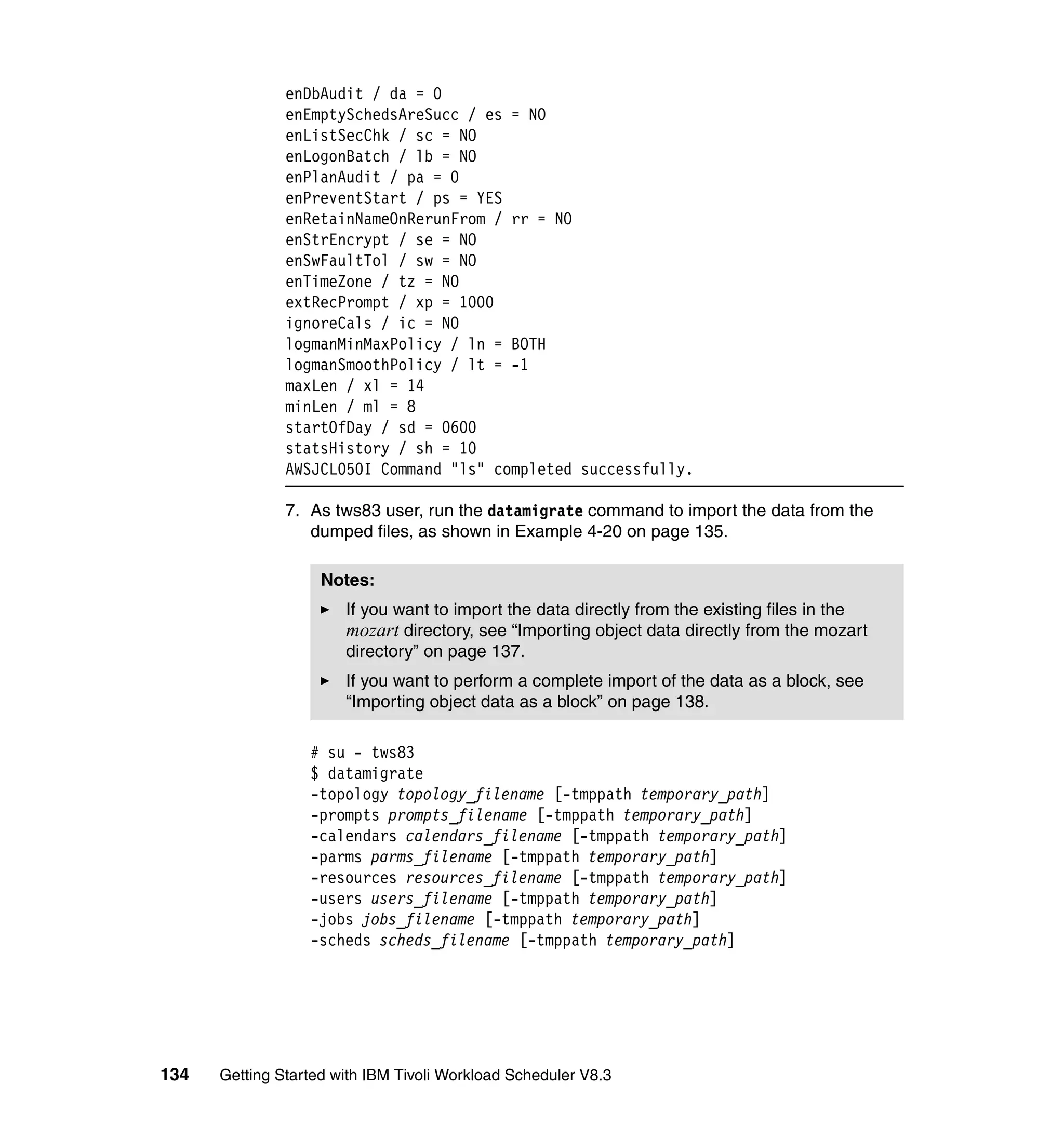 enDbAudit / da = 0
               enEmptySchedsAreSucc / es = NO
               enListSecChk / sc = NO
               enLogonBatch / lb = NO
               enPlanAudit / pa = 0
               enPreventStart / ps = YES
               enRetainNameOnRerunFrom / rr = NO
               enStrEncrypt / se = NO
               enSwFaultTol / sw = NO
               enTimeZone / tz = NO
               extRecPrompt / xp = 1000
               ignoreCals / ic = NO
               logmanMinMaxPolicy / ln = BOTH
               logmanSmoothPolicy / lt = -1
               maxLen / xl = 14
               minLen / ml = 8
               startOfDay / sd = 0600
               statsHistory / sh = 10
               AWSJCL050I Command "ls" completed successfully.

               7. As tws83 user, run the datamigrate command to import the data from the
                  dumped files, as shown in Example 4-20 on page 135.

                    Notes:
                       If you want to import the data directly from the existing files in the
                       mozart directory, see “Importing object data directly from the mozart
                       directory” on page 137.
                       If you want to perform a complete import of the data as a block, see
                       “Importing object data as a block” on page 138.

                  # su - tws83
                  $ datamigrate
                  -topology topology_filename [-tmppath temporary_path]
                  -prompts prompts_filename [-tmppath temporary_path]
                  -calendars calendars_filename [-tmppath temporary_path]
                  -parms parms_filename [-tmppath temporary_path]
                  -resources resources_filename [-tmppath temporary_path]
                  -users users_filename [-tmppath temporary_path]
                  -jobs jobs_filename [-tmppath temporary_path]
                  -scheds scheds_filename [-tmppath temporary_path]




134   Getting Started with IBM Tivoli Workload Scheduler V8.3
 