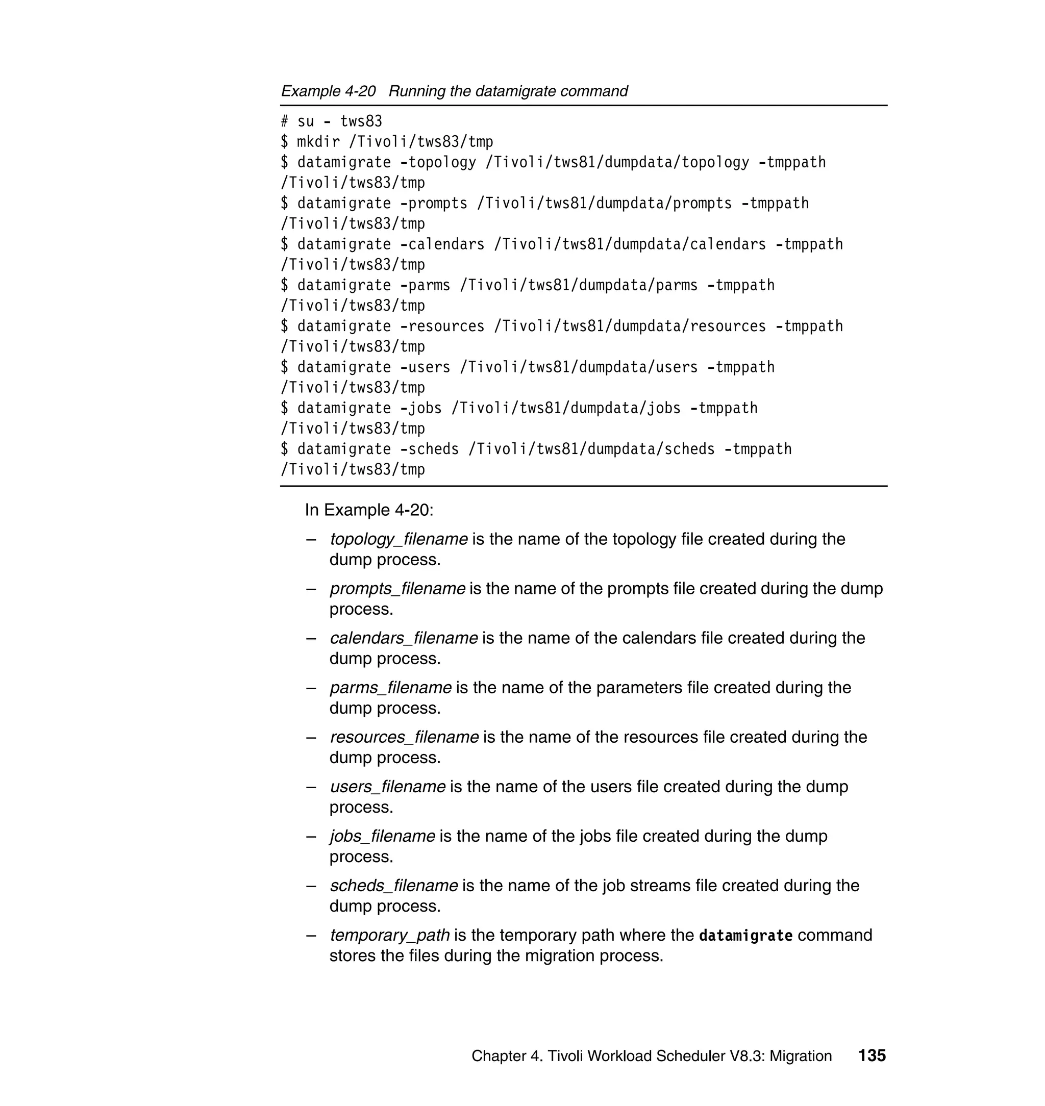 Example 4-20 Running the datamigrate command
# su - tws83
$ mkdir /Tivoli/tws83/tmp
$ datamigrate -topology /Tivoli/tws81/dumpdata/topology -tmppath
/Tivoli/tws83/tmp
$ datamigrate -prompts /Tivoli/tws81/dumpdata/prompts -tmppath
/Tivoli/tws83/tmp
$ datamigrate -calendars /Tivoli/tws81/dumpdata/calendars -tmppath
/Tivoli/tws83/tmp
$ datamigrate -parms /Tivoli/tws81/dumpdata/parms -tmppath
/Tivoli/tws83/tmp
$ datamigrate -resources /Tivoli/tws81/dumpdata/resources -tmppath
/Tivoli/tws83/tmp
$ datamigrate -users /Tivoli/tws81/dumpdata/users -tmppath
/Tivoli/tws83/tmp
$ datamigrate -jobs /Tivoli/tws81/dumpdata/jobs -tmppath
/Tivoli/tws83/tmp
$ datamigrate -scheds /Tivoli/tws81/dumpdata/scheds -tmppath
/Tivoli/tws83/tmp

   In Example 4-20:
   – topology_filename is the name of the topology file created during the
     dump process.
   – prompts_filename is the name of the prompts file created during the dump
     process.
   – calendars_filename is the name of the calendars file created during the
     dump process.
   – parms_filename is the name of the parameters file created during the
     dump process.
   – resources_filename is the name of the resources file created during the
     dump process.
   – users_filename is the name of the users file created during the dump
     process.
   – jobs_filename is the name of the jobs file created during the dump
     process.
   – scheds_filename is the name of the job streams file created during the
     dump process.
   – temporary_path is the temporary path where the datamigrate command
     stores the files during the migration process.




                        Chapter 4. Tivoli Workload Scheduler V8.3: Migration   135
 