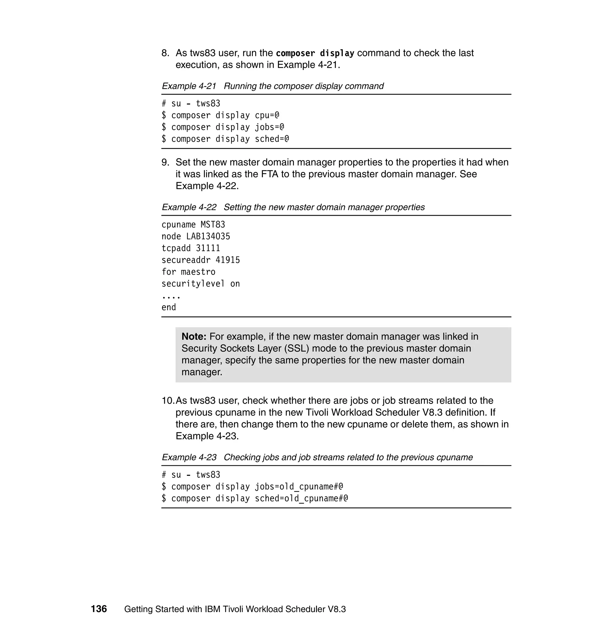 8. As tws83 user, run the composer display command to check the last
                  execution, as shown in Example 4-21.

               Example 4-21 Running the composer display command
               #   su - tws83
               $   composer display cpu=@
               $   composer display jobs=@
               $   composer display sched=@

               9. Set the new master domain manager properties to the properties it had when
                  it was linked as the FTA to the previous master domain manager. See
                  Example 4-22.

               Example 4-22 Setting the new master domain manager properties
               cpuname MST83
               node LAB134035
               tcpadd 31111
               secureaddr 41915
               for maestro
               securitylevel on
               ....
               end


                     Note: For example, if the new master domain manager was linked in
                     Security Sockets Layer (SSL) mode to the previous master domain
                     manager, specify the same properties for the new master domain
                     manager.

               10.As tws83 user, check whether there are jobs or job streams related to the
                  previous cpuname in the new Tivoli Workload Scheduler V8.3 definition. If
                  there are, then change them to the new cpuname or delete them, as shown in
                  Example 4-23.

               Example 4-23 Checking jobs and job streams related to the previous cpuname
               # su - tws83
               $ composer display jobs=old_cpuname#@
               $ composer display sched=old_cpuname#@




136   Getting Started with IBM Tivoli Workload Scheduler V8.3
 