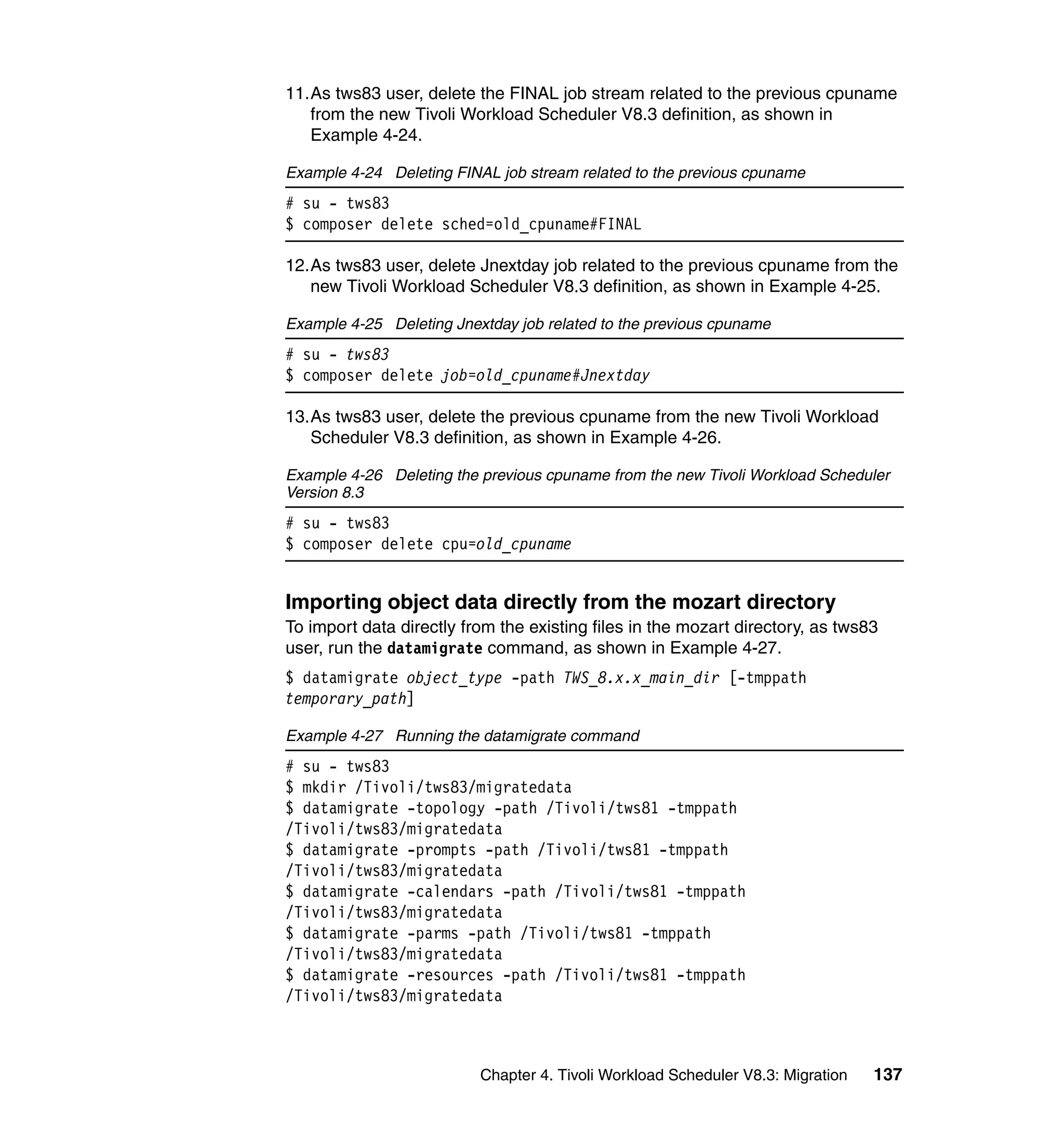 11.As tws83 user, delete the FINAL job stream related to the previous cpuname
   from the new Tivoli Workload Scheduler V8.3 definition, as shown in
   Example 4-24.

Example 4-24 Deleting FINAL job stream related to the previous cpuname
# su - tws83
$ composer delete sched=old_cpuname#FINAL

12.As tws83 user, delete Jnextday job related to the previous cpuname from the
   new Tivoli Workload Scheduler V8.3 definition, as shown in Example 4-25.

Example 4-25 Deleting Jnextday job related to the previous cpuname
# su - tws83
$ composer delete job=old_cpuname#Jnextday

13.As tws83 user, delete the previous cpuname from the new Tivoli Workload
   Scheduler V8.3 definition, as shown in Example 4-26.

Example 4-26 Deleting the previous cpuname from the new Tivoli Workload Scheduler
Version 8.3
# su - tws83
$ composer delete cpu=old_cpuname


Importing object data directly from the mozart directory
To import data directly from the existing files in the mozart directory, as tws83
user, run the datamigrate command, as shown in Example 4-27.
$ datamigrate object_type -path TWS_8.x.x_main_dir [-tmppath
temporary_path]

Example 4-27 Running the datamigrate command
# su - tws83
$ mkdir /Tivoli/tws83/migratedata
$ datamigrate -topology -path /Tivoli/tws81 -tmppath
/Tivoli/tws83/migratedata
$ datamigrate -prompts -path /Tivoli/tws81 -tmppath
/Tivoli/tws83/migratedata
$ datamigrate -calendars -path /Tivoli/tws81 -tmppath
/Tivoli/tws83/migratedata
$ datamigrate -parms -path /Tivoli/tws81 -tmppath
/Tivoli/tws83/migratedata
$ datamigrate -resources -path /Tivoli/tws81 -tmppath
/Tivoli/tws83/migratedata



                          Chapter 4. Tivoli Workload Scheduler V8.3: Migration   137
 