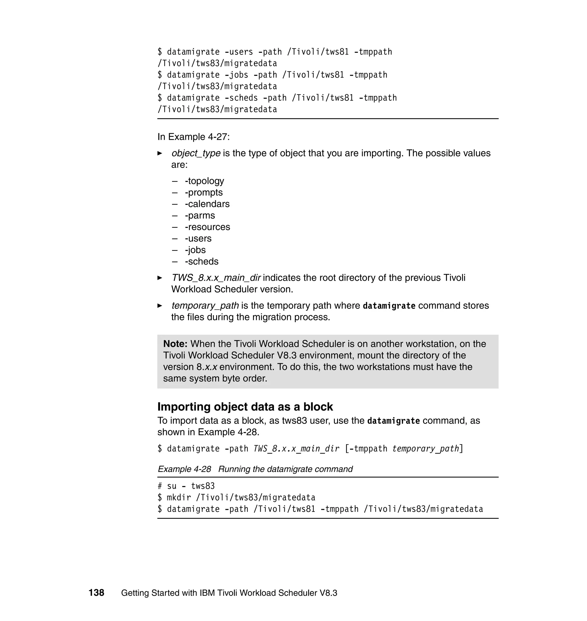 $ datamigrate -users -path /Tivoli/tws81 -tmppath
               /Tivoli/tws83/migratedata
               $ datamigrate -jobs -path /Tivoli/tws81 -tmppath
               /Tivoli/tws83/migratedata
               $ datamigrate -scheds -path /Tivoli/tws81 -tmppath
               /Tivoli/tws83/migratedata

               In Example 4-27:
                  object_type is the type of object that you are importing. The possible values
                  are:
                  –   -topology
                  –   -prompts
                  –   -calendars
                  –   -parms
                  –   -resources
                  –   -users
                  –   -jobs
                  –   -scheds
                  TWS_8.x.x_main_dir indicates the root directory of the previous Tivoli
                  Workload Scheduler version.
                  temporary_path is the temporary path where datamigrate command stores
                  the files during the migration process.

                Note: When the Tivoli Workload Scheduler is on another workstation, on the
                Tivoli Workload Scheduler V8.3 environment, mount the directory of the
                version 8.x.x environment. To do this, the two workstations must have the
                same system byte order.


               Importing object data as a block
               To import data as a block, as tws83 user, use the datamigrate command, as
               shown in Example 4-28.
               $ datamigrate -path TWS_8.x.x_main_dir [-tmppath temporary_path]

               Example 4-28 Running the datamigrate command
               # su - tws83
               $ mkdir /Tivoli/tws83/migratedata
               $ datamigrate -path /Tivoli/tws81 -tmppath /Tivoli/tws83/migratedata




138   Getting Started with IBM Tivoli Workload Scheduler V8.3
 