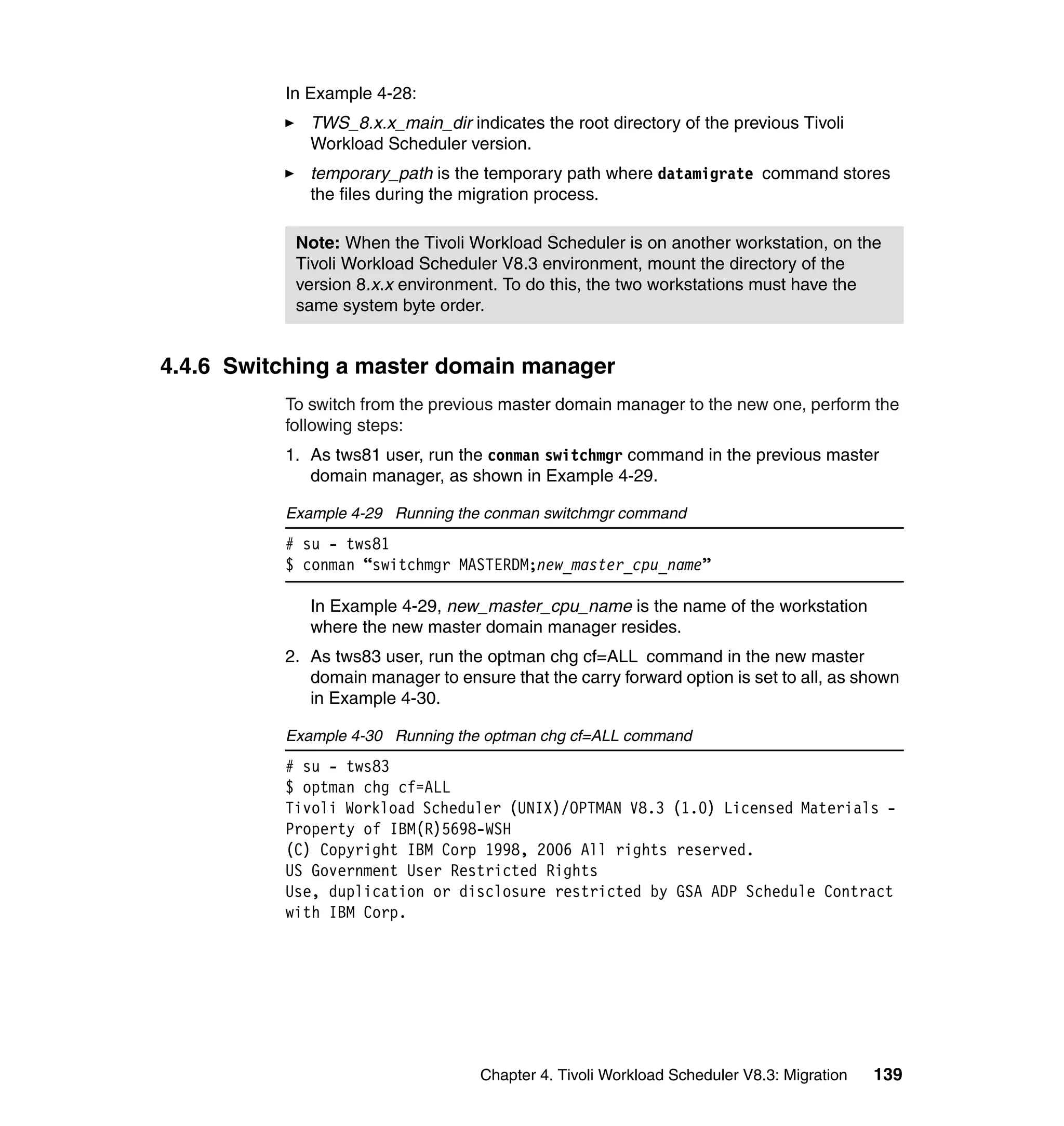 In Example 4-28:
             TWS_8.x.x_main_dir indicates the root directory of the previous Tivoli
             Workload Scheduler version.
             temporary_path is the temporary path where datamigrate command stores
             the files during the migration process.

           Note: When the Tivoli Workload Scheduler is on another workstation, on the
           Tivoli Workload Scheduler V8.3 environment, mount the directory of the
           version 8.x.x environment. To do this, the two workstations must have the
           same system byte order.


4.4.6 Switching a master domain manager
          To switch from the previous master domain manager to the new one, perform the
          following steps:
          1. As tws81 user, run the conman switchmgr command in the previous master
             domain manager, as shown in Example 4-29.

          Example 4-29 Running the conman switchmgr command
          # su - tws81
          $ conman “switchmgr MASTERDM;new_master_cpu_name”

             In Example 4-29, new_master_cpu_name is the name of the workstation
             where the new master domain manager resides.
          2. As tws83 user, run the optman chg cf=ALL command in the new master
             domain manager to ensure that the carry forward option is set to all, as shown
             in Example 4-30.

          Example 4-30 Running the optman chg cf=ALL command
          # su - tws83
          $ optman chg cf=ALL
          Tivoli Workload Scheduler (UNIX)/OPTMAN V8.3 (1.0) Licensed Materials -
          Property of IBM(R)5698-WSH
          (C) Copyright IBM Corp 1998, 2006 All rights reserved.
          US Government User Restricted Rights
          Use, duplication or disclosure restricted by GSA ADP Schedule Contract
          with IBM Corp.




                                   Chapter 4. Tivoli Workload Scheduler V8.3: Migration   139
 