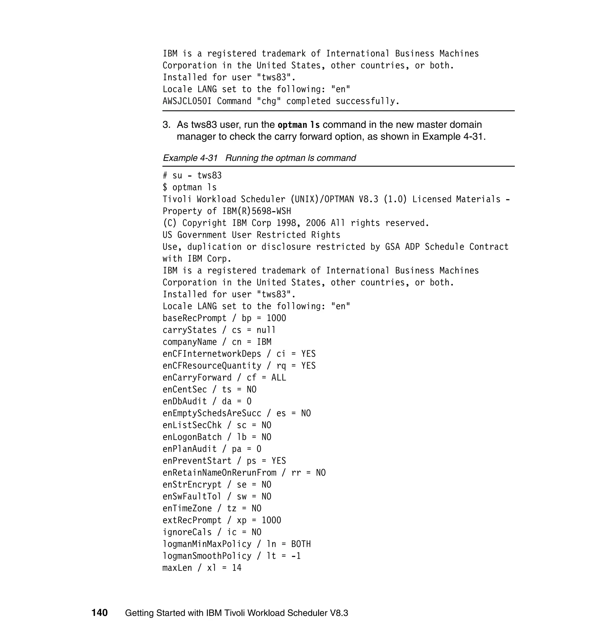 IBM is a registered trademark of International Business Machines
               Corporation in the United States, other countries, or both.
               Installed for user "tws83".
               Locale LANG set to the following: "en"
               AWSJCL050I Command "chg" completed successfully.

               3. As tws83 user, run the optman ls command in the new master domain
                  manager to check the carry forward option, as shown in Example 4-31.

               Example 4-31 Running the optman ls command
               # su - tws83
               $ optman ls
               Tivoli Workload Scheduler (UNIX)/OPTMAN V8.3 (1.0) Licensed Materials -
               Property of IBM(R)5698-WSH
               (C) Copyright IBM Corp 1998, 2006 All rights reserved.
               US Government User Restricted Rights
               Use, duplication or disclosure restricted by GSA ADP Schedule Contract
               with IBM Corp.
               IBM is a registered trademark of International Business Machines
               Corporation in the United States, other countries, or both.
               Installed for user "tws83".
               Locale LANG set to the following: "en"
               baseRecPrompt / bp = 1000
               carryStates / cs = null
               companyName / cn = IBM
               enCFInternetworkDeps / ci = YES
               enCFResourceQuantity / rq = YES
               enCarryForward / cf = ALL
               enCentSec / ts = NO
               enDbAudit / da = 0
               enEmptySchedsAreSucc / es = NO
               enListSecChk / sc = NO
               enLogonBatch / lb = NO
               enPlanAudit / pa = 0
               enPreventStart / ps = YES
               enRetainNameOnRerunFrom / rr = NO
               enStrEncrypt / se = NO
               enSwFaultTol / sw = NO
               enTimeZone / tz = NO
               extRecPrompt / xp = 1000
               ignoreCals / ic = NO
               logmanMinMaxPolicy / ln = BOTH
               logmanSmoothPolicy / lt = -1
               maxLen / xl = 14



140   Getting Started with IBM Tivoli Workload Scheduler V8.3
 
