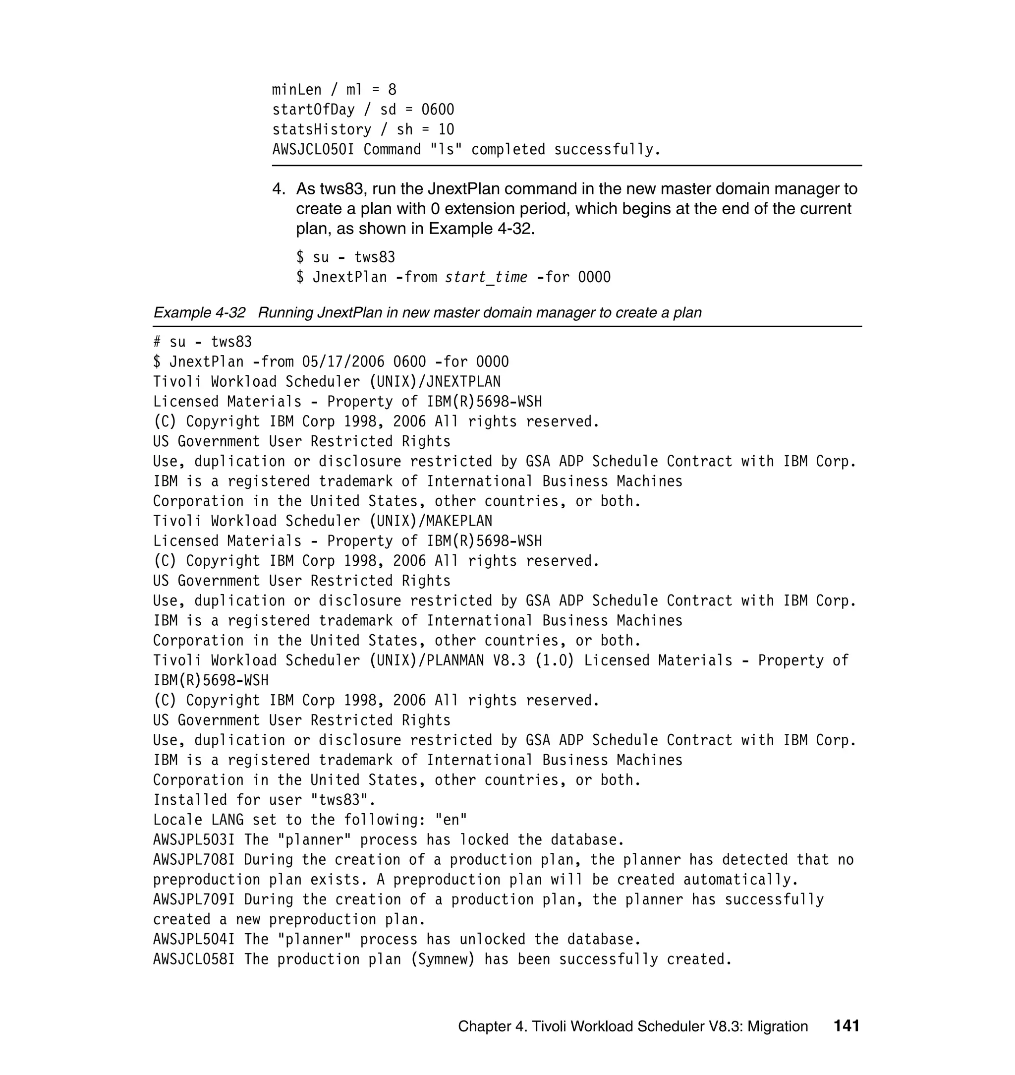 minLen / ml = 8
                startOfDay / sd = 0600
                statsHistory / sh = 10
                AWSJCL050I Command "ls" completed successfully.

                4. As tws83, run the JnextPlan command in the new master domain manager to
                   create a plan with 0 extension period, which begins at the end of the current
                   plan, as shown in Example 4-32.
                   $ su - tws83
                   $ JnextPlan -from start_time -for 0000

Example 4-32 Running JnextPlan in new master domain manager to create a plan
# su - tws83
$ JnextPlan -from 05/17/2006 0600 -for 0000
Tivoli Workload Scheduler (UNIX)/JNEXTPLAN
Licensed Materials - Property of IBM(R)5698-WSH
(C) Copyright IBM Corp 1998, 2006 All rights reserved.
US Government User Restricted Rights
Use, duplication or disclosure restricted by GSA ADP Schedule Contract with IBM Corp.
IBM is a registered trademark of International Business Machines
Corporation in the United States, other countries, or both.
Tivoli Workload Scheduler (UNIX)/MAKEPLAN
Licensed Materials - Property of IBM(R)5698-WSH
(C) Copyright IBM Corp 1998, 2006 All rights reserved.
US Government User Restricted Rights
Use, duplication or disclosure restricted by GSA ADP Schedule Contract with IBM Corp.
IBM is a registered trademark of International Business Machines
Corporation in the United States, other countries, or both.
Tivoli Workload Scheduler (UNIX)/PLANMAN V8.3 (1.0) Licensed Materials - Property of
IBM(R)5698-WSH
(C) Copyright IBM Corp 1998, 2006 All rights reserved.
US Government User Restricted Rights
Use, duplication or disclosure restricted by GSA ADP Schedule Contract with IBM Corp.
IBM is a registered trademark of International Business Machines
Corporation in the United States, other countries, or both.
Installed for user "tws83".
Locale LANG set to the following: "en"
AWSJPL503I The "planner" process has locked the database.
AWSJPL708I During the creation of a production plan, the planner has detected that no
preproduction plan exists. A preproduction plan will be created automatically.
AWSJPL709I During the creation of a production plan, the planner has successfully
created a new preproduction plan.
AWSJPL504I The "planner" process has unlocked the database.
AWSJCL058I The production plan (Symnew) has been successfully created.



                                          Chapter 4. Tivoli Workload Scheduler V8.3: Migration   141
 