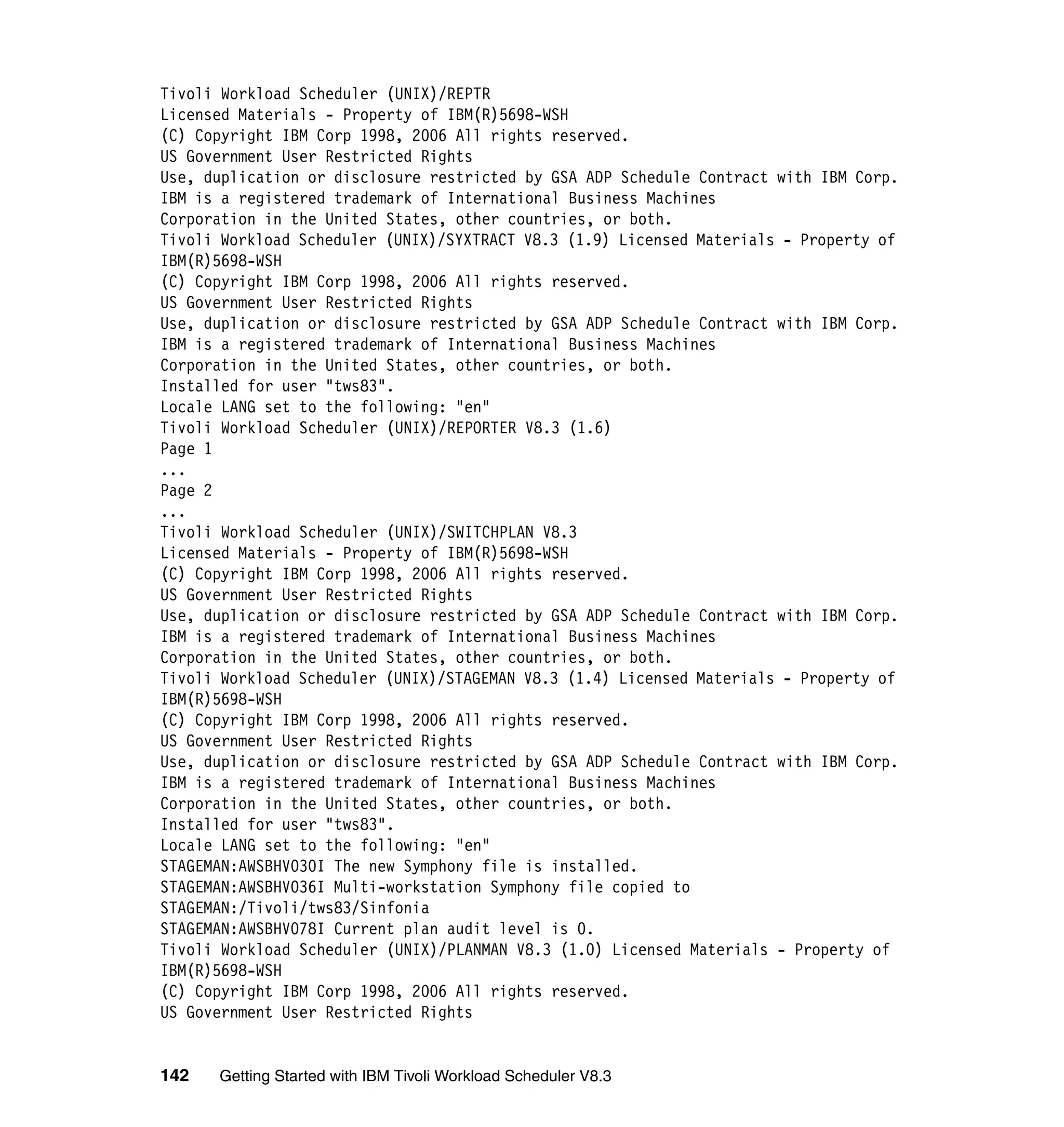 Tivoli Workload Scheduler (UNIX)/REPTR
Licensed Materials - Property of IBM(R)5698-WSH
(C) Copyright IBM Corp 1998, 2006 All rights reserved.
US Government User Restricted Rights
Use, duplication or disclosure restricted by GSA ADP Schedule Contract with IBM Corp.
IBM is a registered trademark of International Business Machines
Corporation in the United States, other countries, or both.
Tivoli Workload Scheduler (UNIX)/SYXTRACT V8.3 (1.9) Licensed Materials - Property of
IBM(R)5698-WSH
(C) Copyright IBM Corp 1998, 2006 All rights reserved.
US Government User Restricted Rights
Use, duplication or disclosure restricted by GSA ADP Schedule Contract with IBM Corp.
IBM is a registered trademark of International Business Machines
Corporation in the United States, other countries, or both.
Installed for user "tws83".
Locale LANG set to the following: "en"
Tivoli Workload Scheduler (UNIX)/REPORTER V8.3 (1.6)
Page 1
...
Page 2
...
Tivoli Workload Scheduler (UNIX)/SWITCHPLAN V8.3
Licensed Materials - Property of IBM(R)5698-WSH
(C) Copyright IBM Corp 1998, 2006 All rights reserved.
US Government User Restricted Rights
Use, duplication or disclosure restricted by GSA ADP Schedule Contract with IBM Corp.
IBM is a registered trademark of International Business Machines
Corporation in the United States, other countries, or both.
Tivoli Workload Scheduler (UNIX)/STAGEMAN V8.3 (1.4) Licensed Materials - Property of
IBM(R)5698-WSH
(C) Copyright IBM Corp 1998, 2006 All rights reserved.
US Government User Restricted Rights
Use, duplication or disclosure restricted by GSA ADP Schedule Contract with IBM Corp.
IBM is a registered trademark of International Business Machines
Corporation in the United States, other countries, or both.
Installed for user "tws83".
Locale LANG set to the following: "en"
STAGEMAN:AWSBHV030I The new Symphony file is installed.
STAGEMAN:AWSBHV036I Multi-workstation Symphony file copied to
STAGEMAN:/Tivoli/tws83/Sinfonia
STAGEMAN:AWSBHV078I Current plan audit level is 0.
Tivoli Workload Scheduler (UNIX)/PLANMAN V8.3 (1.0) Licensed Materials - Property of
IBM(R)5698-WSH
(C) Copyright IBM Corp 1998, 2006 All rights reserved.
US Government User Restricted Rights


142   Getting Started with IBM Tivoli Workload Scheduler V8.3
 
