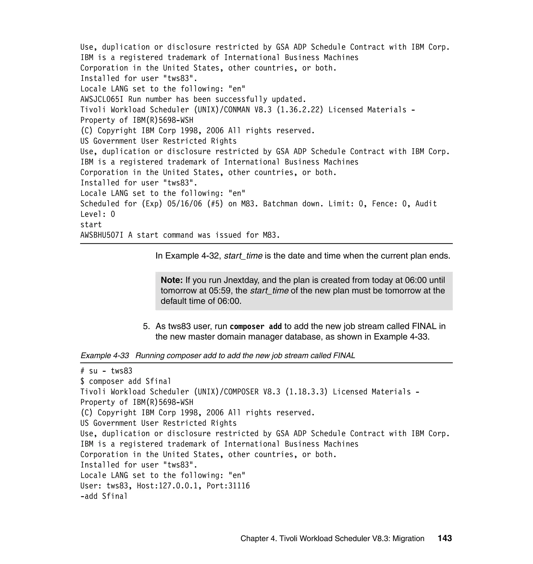 Use, duplication or disclosure restricted by GSA ADP Schedule Contract with IBM Corp.
IBM is a registered trademark of International Business Machines
Corporation in the United States, other countries, or both.
Installed for user "tws83".
Locale LANG set to the following: "en"
AWSJCL065I Run number has been successfully updated.
Tivoli Workload Scheduler (UNIX)/CONMAN V8.3 (1.36.2.22) Licensed Materials -
Property of IBM(R)5698-WSH
(C) Copyright IBM Corp 1998, 2006 All rights reserved.
US Government User Restricted Rights
Use, duplication or disclosure restricted by GSA ADP Schedule Contract with IBM Corp.
IBM is a registered trademark of International Business Machines
Corporation in the United States, other countries, or both.
Installed for user "tws83".
Locale LANG set to the following: "en"
Scheduled for (Exp) 05/16/06 (#5) on M83. Batchman down. Limit: 0, Fence: 0, Audit
Level: 0
start
AWSBHU507I A start command was issued for M83.

                   In Example 4-32, start_time is the date and time when the current plan ends.

                     Note: If you run Jnextday, and the plan is created from today at 06:00 until
                     tomorrow at 05:59, the start_time of the new plan must be tomorrow at the
                     default time of 06:00.

                5. As tws83 user, run composer add to add the new job stream called FINAL in
                   the new master domain manager database, as shown in Example 4-33.

Example 4-33 Running composer add to add the new job stream called FINAL
# su - tws83
$ composer add Sfinal
Tivoli Workload Scheduler (UNIX)/COMPOSER V8.3 (1.18.3.3) Licensed Materials -
Property of IBM(R)5698-WSH
(C) Copyright IBM Corp 1998, 2006 All rights reserved.
US Government User Restricted Rights
Use, duplication or disclosure restricted by GSA ADP Schedule Contract with IBM Corp.
IBM is a registered trademark of International Business Machines
Corporation in the United States, other countries, or both.
Installed for user "tws83".
Locale LANG set to the following: "en"
User: tws83, Host:127.0.0.1, Port:31116
-add Sfinal



                                          Chapter 4. Tivoli Workload Scheduler V8.3: Migration   143
 