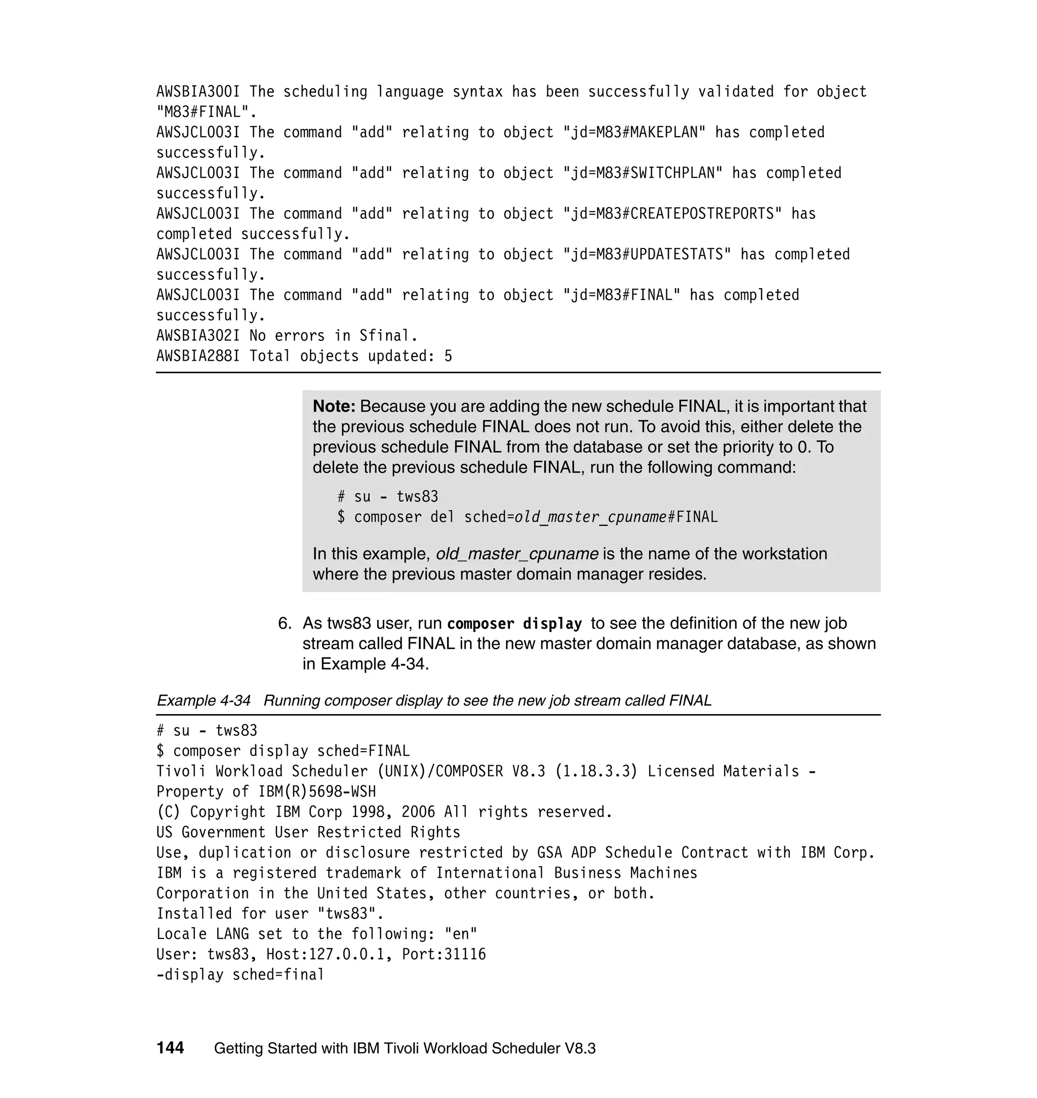 AWSBIA300I The scheduling language syntax has been successfully validated for object
"M83#FINAL".
AWSJCL003I The command "add" relating to object "jd=M83#MAKEPLAN" has completed
successfully.
AWSJCL003I The command "add" relating to object "jd=M83#SWITCHPLAN" has completed
successfully.
AWSJCL003I The command "add" relating to object "jd=M83#CREATEPOSTREPORTS" has
completed successfully.
AWSJCL003I The command "add" relating to object "jd=M83#UPDATESTATS" has completed
successfully.
AWSJCL003I The command "add" relating to object "jd=M83#FINAL" has completed
successfully.
AWSBIA302I No errors in Sfinal.
AWSBIA288I Total objects updated: 5


                     Note: Because you are adding the new schedule FINAL, it is important that
                     the previous schedule FINAL does not run. To avoid this, either delete the
                     previous schedule FINAL from the database or set the priority to 0. To
                     delete the previous schedule FINAL, run the following command:
                        # su - tws83
                        $ composer del sched=old_master_cpuname#FINAL

                     In this example, old_master_cpuname is the name of the workstation
                     where the previous master domain manager resides.

                6. As tws83 user, run composer display to see the definition of the new job
                   stream called FINAL in the new master domain manager database, as shown
                   in Example 4-34.

Example 4-34 Running composer display to see the new job stream called FINAL
# su - tws83
$ composer display sched=FINAL
Tivoli Workload Scheduler (UNIX)/COMPOSER V8.3 (1.18.3.3) Licensed Materials -
Property of IBM(R)5698-WSH
(C) Copyright IBM Corp 1998, 2006 All rights reserved.
US Government User Restricted Rights
Use, duplication or disclosure restricted by GSA ADP Schedule Contract with IBM Corp.
IBM is a registered trademark of International Business Machines
Corporation in the United States, other countries, or both.
Installed for user "tws83".
Locale LANG set to the following: "en"
User: tws83, Host:127.0.0.1, Port:31116
-display sched=final



144    Getting Started with IBM Tivoli Workload Scheduler V8.3
 