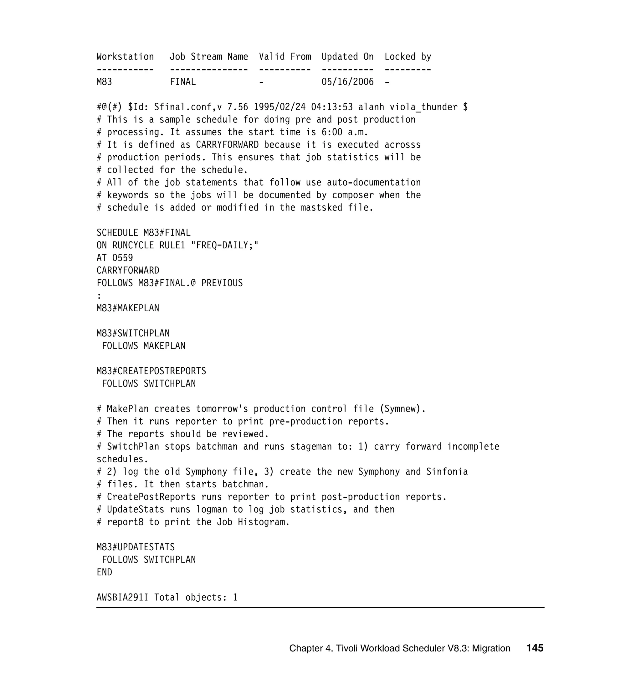 Workstation   Job Stream Name   Valid From   Updated On    Locked by
-----------   ---------------   ----------   ----------    ---------
M83           FINAL             -            05/16/2006    -

#@(#) $Id: Sfinal.conf,v 7.56 1995/02/24 04:13:53 alanh viola_thunder $
# This is a sample schedule for doing pre and post production
# processing. It assumes the start time is 6:00 a.m.
# It is defined as CARRYFORWARD because it is executed acrosss
# production periods. This ensures that job statistics will be
# collected for the schedule.
# All of the job statements that follow use auto-documentation
# keywords so the jobs will be documented by composer when the
# schedule is added or modified in the mastsked file.

SCHEDULE M83#FINAL
ON RUNCYCLE RULE1 "FREQ=DAILY;"
AT 0559
CARRYFORWARD
FOLLOWS M83#FINAL.@ PREVIOUS
:
M83#MAKEPLAN

M83#SWITCHPLAN
 FOLLOWS MAKEPLAN

M83#CREATEPOSTREPORTS
 FOLLOWS SWITCHPLAN

# MakePlan creates tomorrow's production control file (Symnew).
# Then it runs reporter to print pre-production reports.
# The reports should be reviewed.
# SwitchPlan stops batchman and runs stageman to: 1) carry forward incomplete
schedules.
# 2) log the old Symphony file, 3) create the new Symphony and Sinfonia
# files. It then starts batchman.
# CreatePostReports runs reporter to print post-production reports.
# UpdateStats runs logman to log job statistics, and then
# report8 to print the Job Histogram.

M83#UPDATESTATS
 FOLLOWS SWITCHPLAN
END

AWSBIA291I Total objects: 1



                                     Chapter 4. Tivoli Workload Scheduler V8.3: Migration   145
 