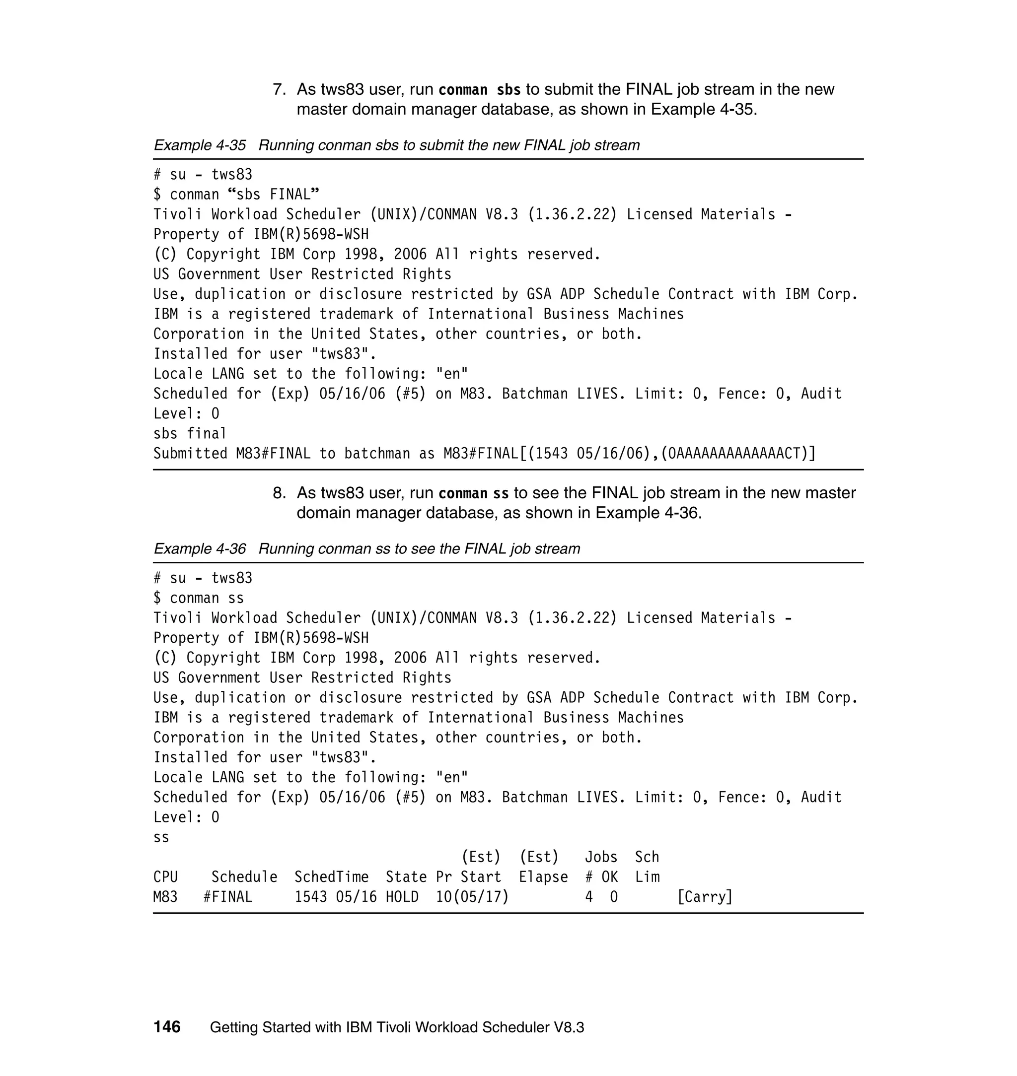 7. As tws83 user, run conman sbs to submit the FINAL job stream in the new
                   master domain manager database, as shown in Example 4-35.

Example 4-35 Running conman sbs to submit the new FINAL job stream
# su - tws83
$ conman “sbs FINAL”
Tivoli Workload Scheduler (UNIX)/CONMAN V8.3 (1.36.2.22) Licensed Materials -
Property of IBM(R)5698-WSH
(C) Copyright IBM Corp 1998, 2006 All rights reserved.
US Government User Restricted Rights
Use, duplication or disclosure restricted by GSA ADP Schedule Contract with IBM Corp.
IBM is a registered trademark of International Business Machines
Corporation in the United States, other countries, or both.
Installed for user "tws83".
Locale LANG set to the following: "en"
Scheduled for (Exp) 05/16/06 (#5) on M83. Batchman LIVES. Limit: 0, Fence: 0, Audit
Level: 0
sbs final
Submitted M83#FINAL to batchman as M83#FINAL[(1543 05/16/06),(0AAAAAAAAAAAAACT)]

                8. As tws83 user, run conman ss to see the FINAL job stream in the new master
                   domain manager database, as shown in Example 4-36.

Example 4-36 Running conman ss to see the FINAL job stream
# su - tws83
$ conman ss
Tivoli Workload Scheduler (UNIX)/CONMAN V8.3 (1.36.2.22) Licensed Materials -
Property of IBM(R)5698-WSH
(C) Copyright IBM Corp 1998, 2006 All rights reserved.
US Government User Restricted Rights
Use, duplication or disclosure restricted by GSA ADP Schedule Contract with IBM Corp.
IBM is a registered trademark of International Business Machines
Corporation in the United States, other countries, or both.
Installed for user "tws83".
Locale LANG set to the following: "en"
Scheduled for (Exp) 05/16/06 (#5) on M83. Batchman LIVES. Limit: 0, Fence: 0, Audit
Level: 0
ss
                                     (Est) (Est)    Jobs Sch
CPU    Schedule SchedTime State Pr Start Elapse # OK Lim
M83   #FINAL     1543 05/16 HOLD 10(05/17)          4 0        [Carry]




146    Getting Started with IBM Tivoli Workload Scheduler V8.3
 