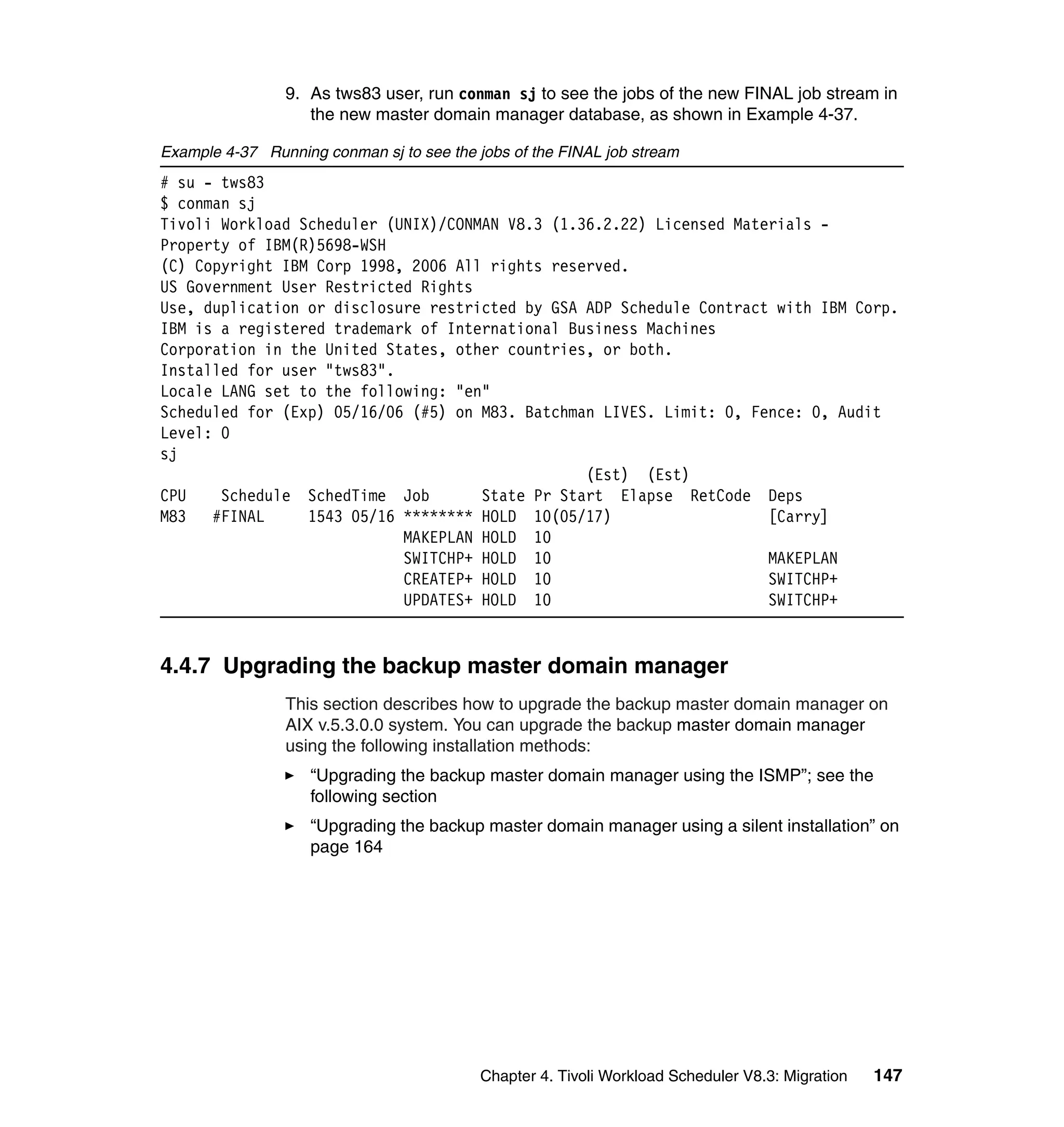 9. As tws83 user, run conman sj to see the jobs of the new FINAL job stream in
                   the new master domain manager database, as shown in Example 4-37.

Example 4-37 Running conman sj to see the jobs of the FINAL job stream
# su - tws83
$ conman sj
Tivoli Workload Scheduler (UNIX)/CONMAN V8.3 (1.36.2.22) Licensed Materials -
Property of IBM(R)5698-WSH
(C) Copyright IBM Corp 1998, 2006 All rights reserved.
US Government User Restricted Rights
Use, duplication or disclosure restricted by GSA ADP Schedule Contract with IBM Corp.
IBM is a registered trademark of International Business Machines
Corporation in the United States, other countries, or both.
Installed for user "tws83".
Locale LANG set to the following: "en"
Scheduled for (Exp) 05/16/06 (#5) on M83. Batchman LIVES. Limit: 0, Fence: 0, Audit
Level: 0
sj
                                                 (Est) (Est)
CPU    Schedule SchedTime Job        State Pr Start Elapse RetCode Deps
M83   #FINAL     1543 05/16 ******** HOLD 10(05/17)                   [Carry]
                            MAKEPLAN HOLD 10
                            SWITCHP+ HOLD 10                          MAKEPLAN
                            CREATEP+ HOLD 10                          SWITCHP+
                            UPDATES+ HOLD 10                          SWITCHP+


4.4.7 Upgrading the backup master domain manager
                This section describes how to upgrade the backup master domain manager on
                AIX v.5.3.0.0 system. You can upgrade the backup master domain manager
                using the following installation methods:
                    “Upgrading the backup master domain manager using the ISMP”; see the
                    following section
                    “Upgrading the backup master domain manager using a silent installation” on
                    page 164




                                           Chapter 4. Tivoli Workload Scheduler V8.3: Migration   147
 