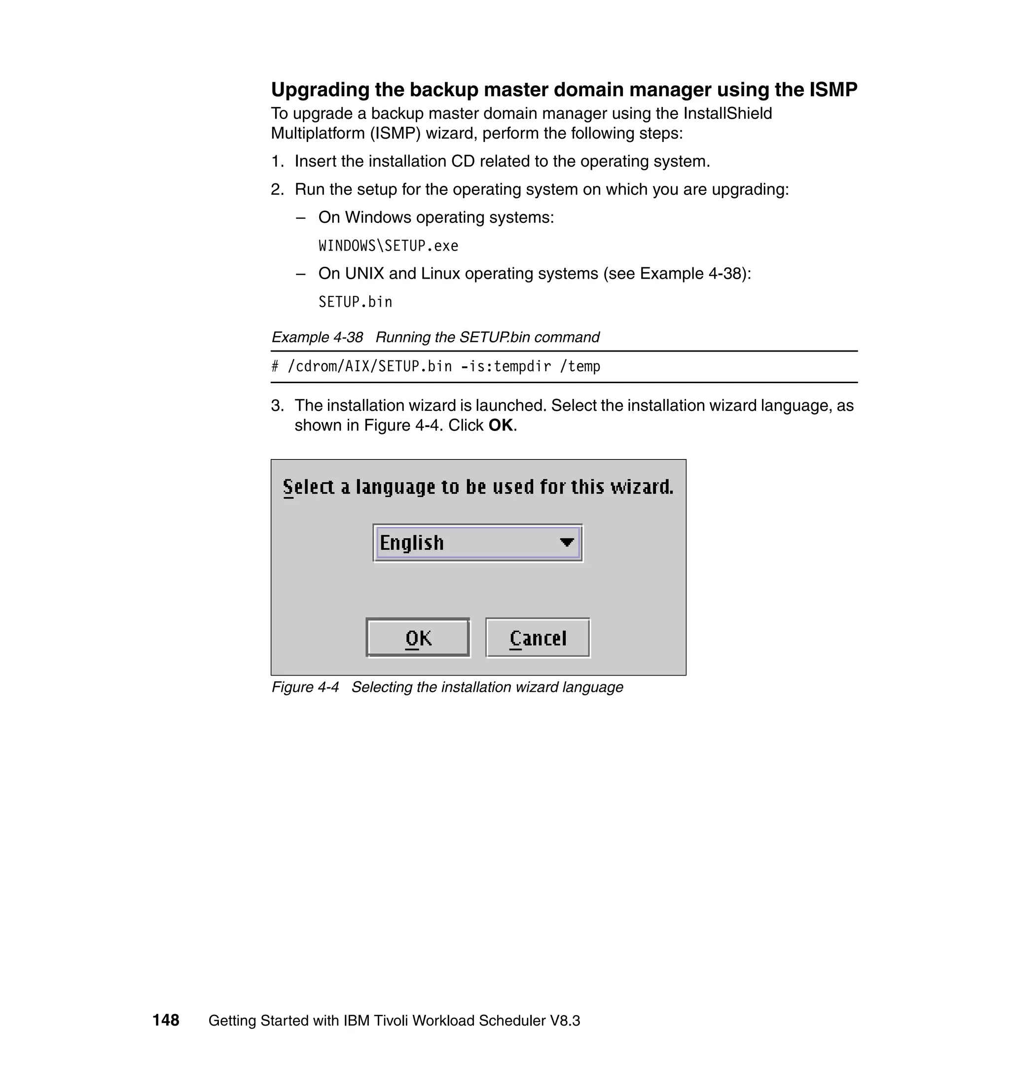 Upgrading the backup master domain manager using the ISMP
               To upgrade a backup master domain manager using the InstallShield
               Multiplatform (ISMP) wizard, perform the following steps:
               1. Insert the installation CD related to the operating system.
               2. Run the setup for the operating system on which you are upgrading:
                  – On Windows operating systems:
                      WINDOWSSETUP.exe
                  – On UNIX and Linux operating systems (see Example 4-38):
                      SETUP.bin

               Example 4-38 Running the SETUP.bin command
               # /cdrom/AIX/SETUP.bin -is:tempdir /temp

               3. The installation wizard is launched. Select the installation wizard language, as
                  shown in Figure 4-4. Click OK.




               Figure 4-4 Selecting the installation wizard language




148   Getting Started with IBM Tivoli Workload Scheduler V8.3
 