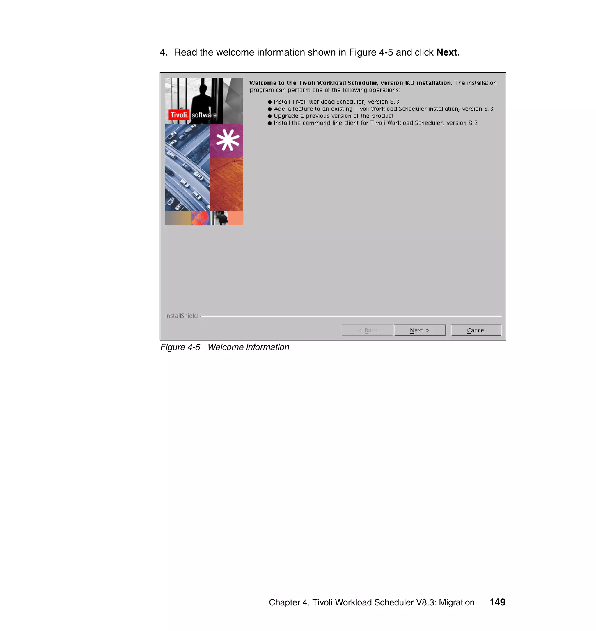 4. Read the welcome information shown in Figure 4-5 and click Next.




Figure 4-5 Welcome information




                         Chapter 4. Tivoli Workload Scheduler V8.3: Migration   149
 