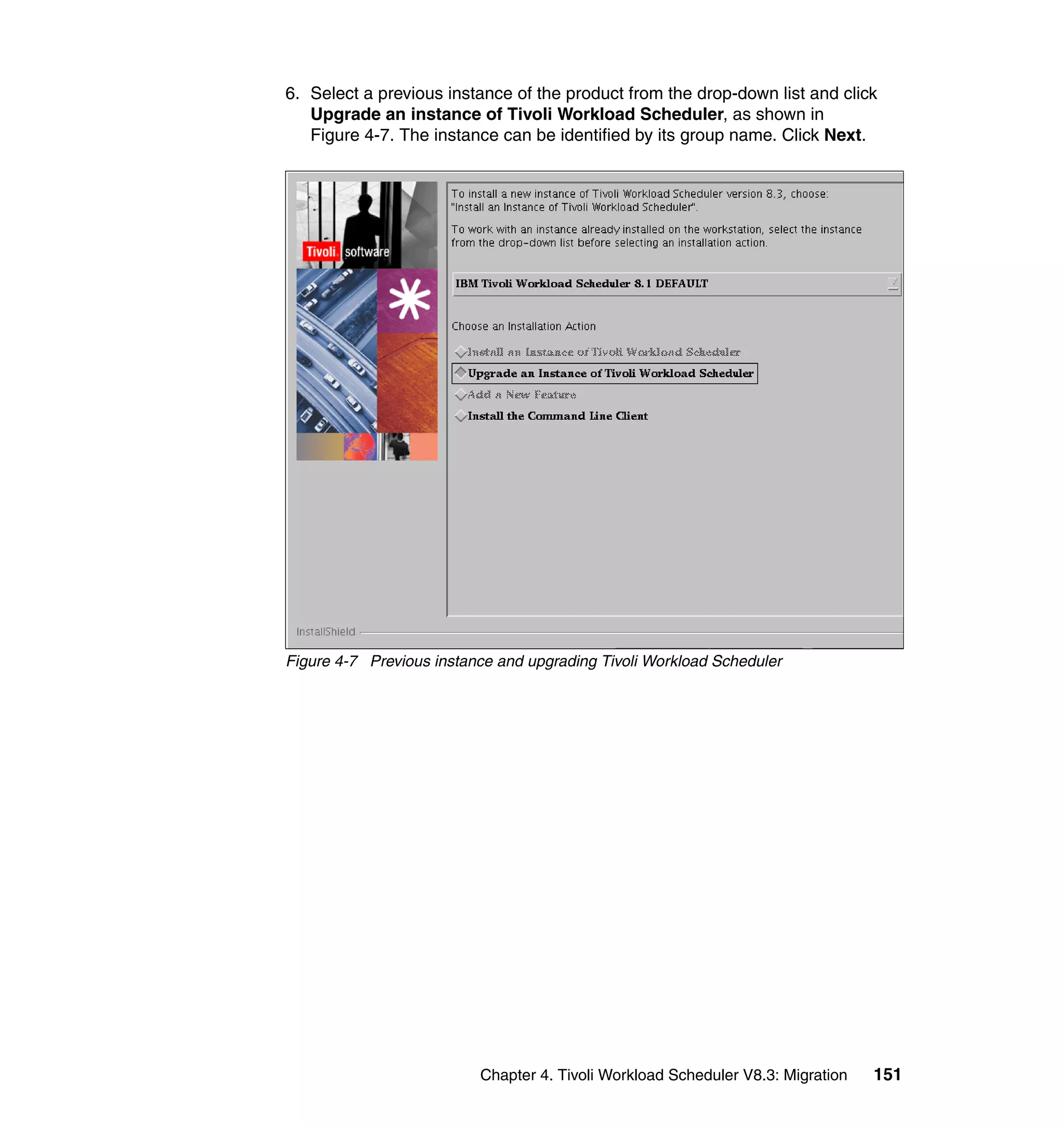 6. Select a previous instance of the product from the drop-down list and click
   Upgrade an instance of Tivoli Workload Scheduler, as shown in
   Figure 4-7. The instance can be identified by its group name. Click Next.




Figure 4-7 Previous instance and upgrading Tivoli Workload Scheduler




                          Chapter 4. Tivoli Workload Scheduler V8.3: Migration   151
 