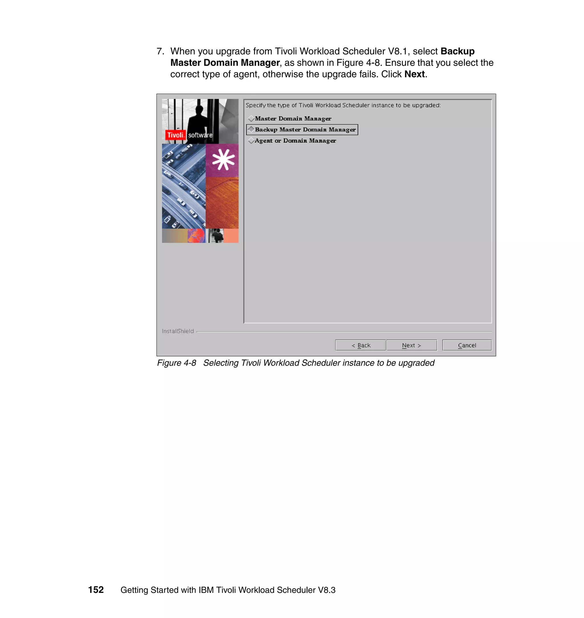 7. When you upgrade from Tivoli Workload Scheduler V8.1, select Backup
                  Master Domain Manager, as shown in Figure 4-8. Ensure that you select the
                  correct type of agent, otherwise the upgrade fails. Click Next.




               Figure 4-8 Selecting Tivoli Workload Scheduler instance to be upgraded




152   Getting Started with IBM Tivoli Workload Scheduler V8.3
 