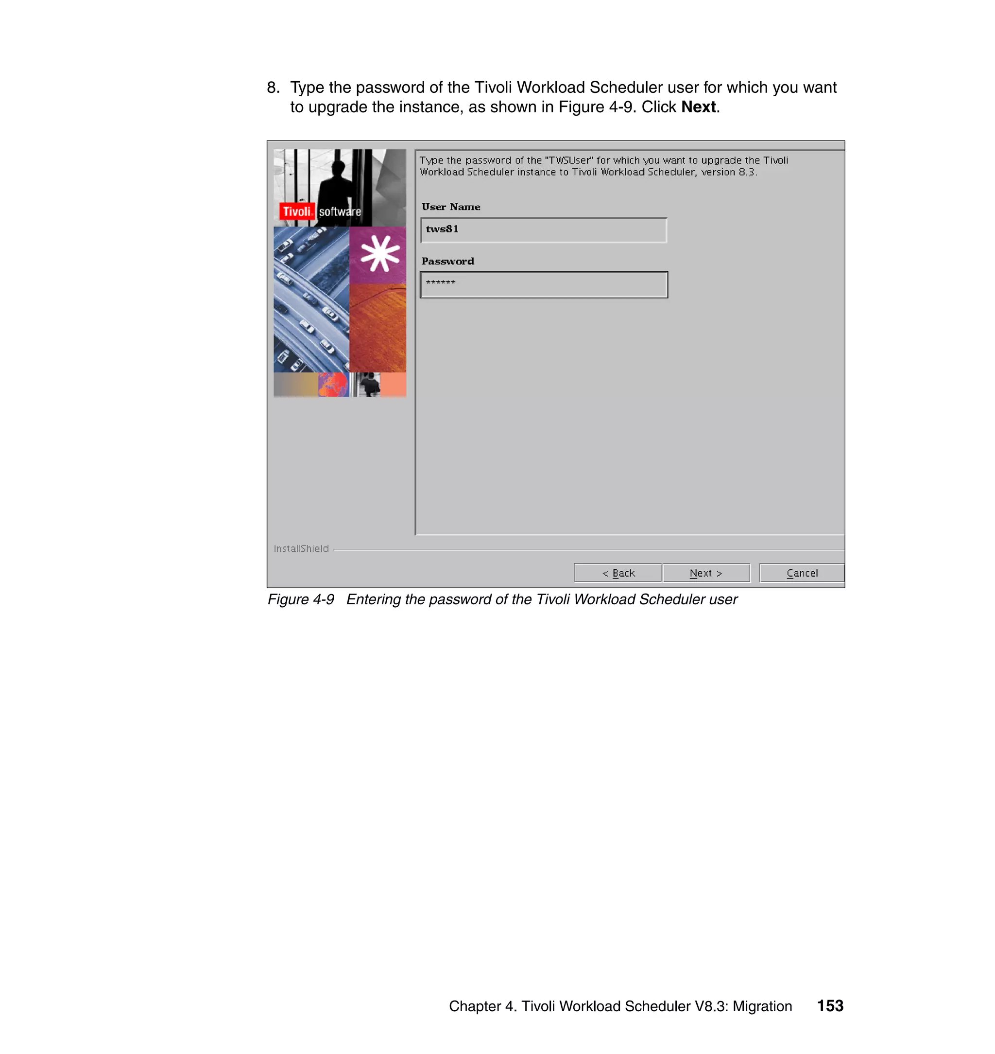 8. Type the password of the Tivoli Workload Scheduler user for which you want
   to upgrade the instance, as shown in Figure 4-9. Click Next.




Figure 4-9 Entering the password of the Tivoli Workload Scheduler user




                           Chapter 4. Tivoli Workload Scheduler V8.3: Migration   153
 