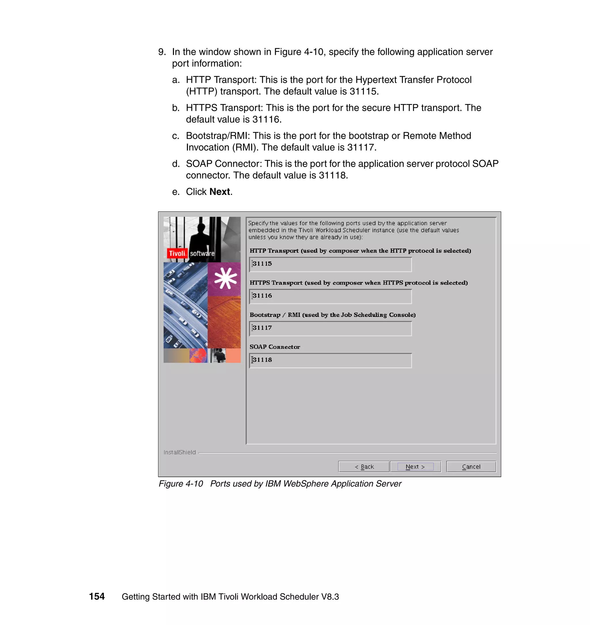 9. In the window shown in Figure 4-10, specify the following application server
                  port information:
                  a. HTTP Transport: This is the port for the Hypertext Transfer Protocol
                     (HTTP) transport. The default value is 31115.
                  b. HTTPS Transport: This is the port for the secure HTTP transport. The
                     default value is 31116.
                  c. Bootstrap/RMI: This is the port for the bootstrap or Remote Method
                     Invocation (RMI). The default value is 31117.
                  d. SOAP Connector: This is the port for the application server protocol SOAP
                     connector. The default value is 31118.
                  e. Click Next.




               Figure 4-10 Ports used by IBM WebSphere Application Server




154   Getting Started with IBM Tivoli Workload Scheduler V8.3
 