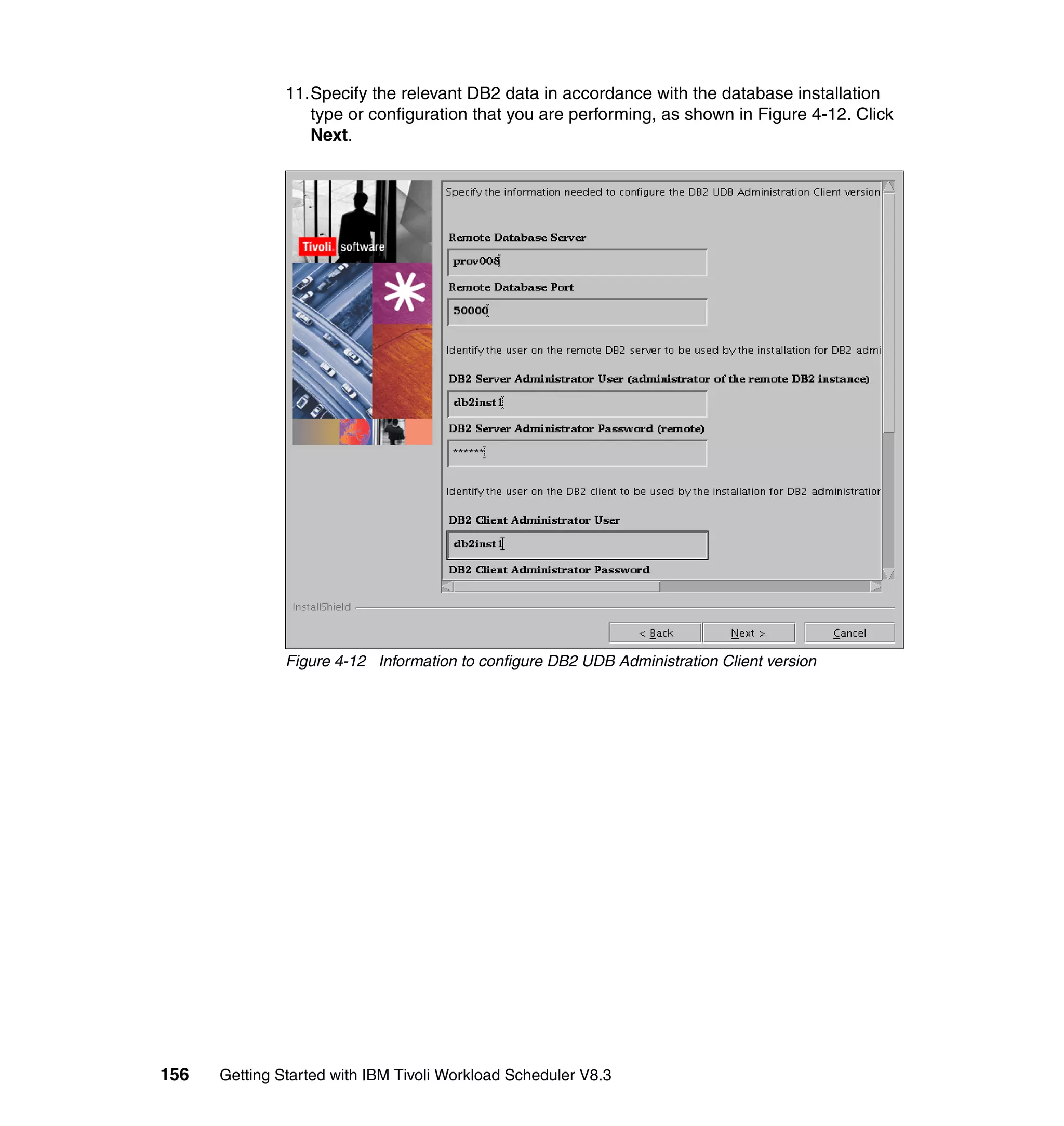11.Specify the relevant DB2 data in accordance with the database installation
                  type or configuration that you are performing, as shown in Figure 4-12. Click
                  Next.




               Figure 4-12 Information to configure DB2 UDB Administration Client version




156   Getting Started with IBM Tivoli Workload Scheduler V8.3
 