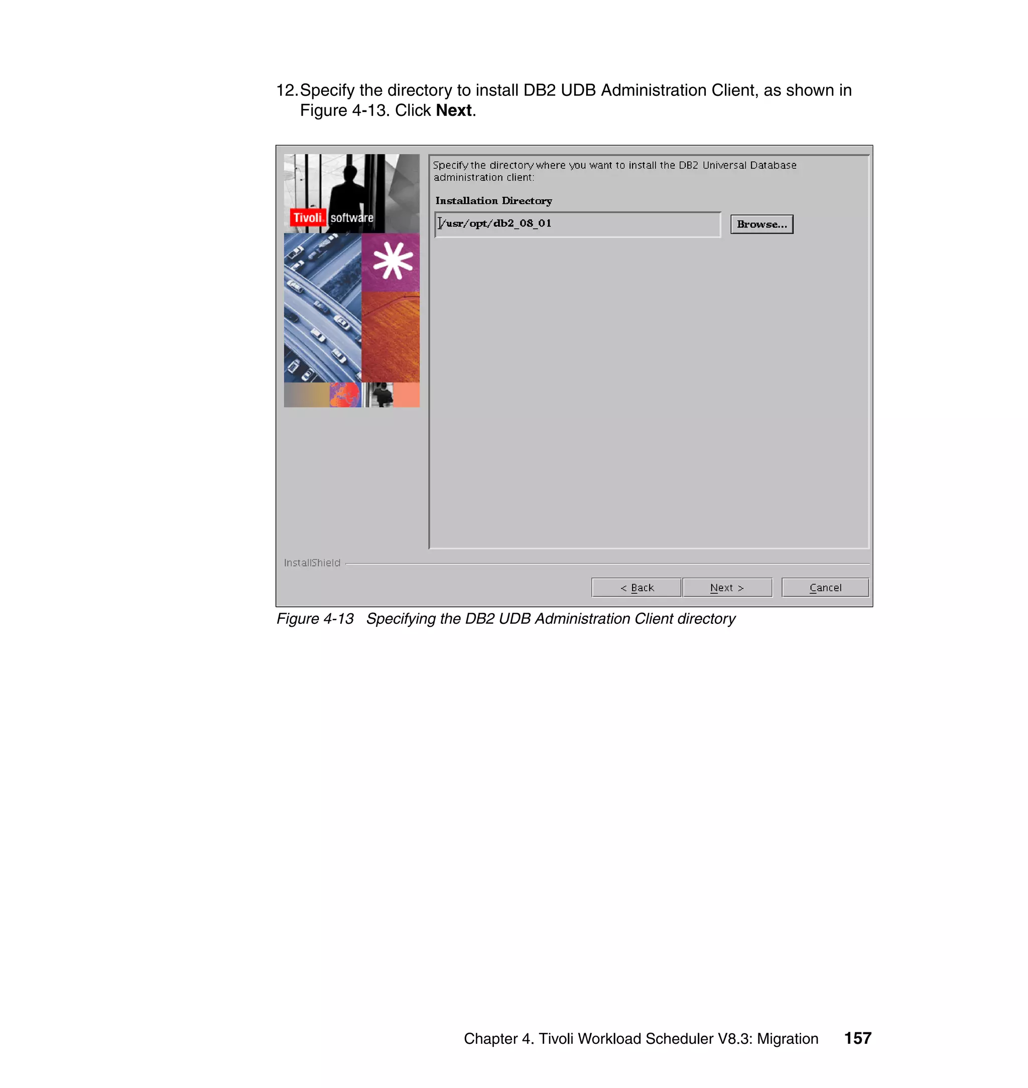 12.Specify the directory to install DB2 UDB Administration Client, as shown in
   Figure 4-13. Click Next.




Figure 4-13 Specifying the DB2 UDB Administration Client directory




                           Chapter 4. Tivoli Workload Scheduler V8.3: Migration   157
 
