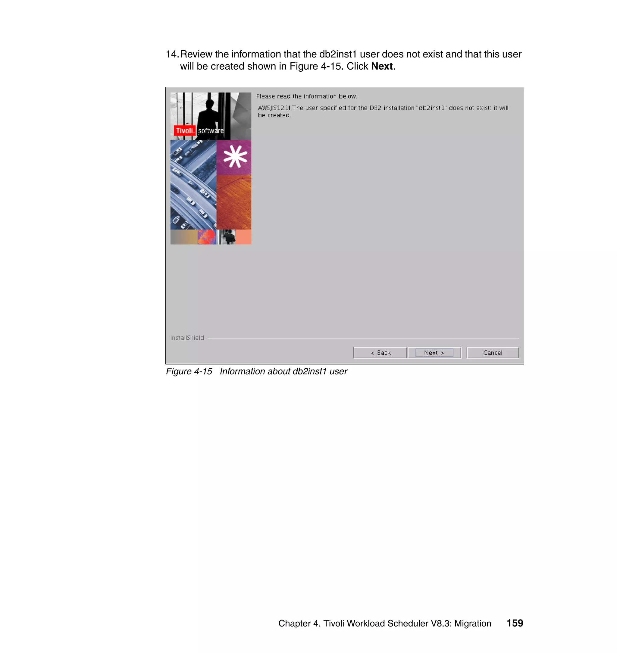 14.Review the information that the db2inst1 user does not exist and that this user
   will be created shown in Figure 4-15. Click Next.




Figure 4-15 Information about db2inst1 user




                          Chapter 4. Tivoli Workload Scheduler V8.3: Migration   159
 