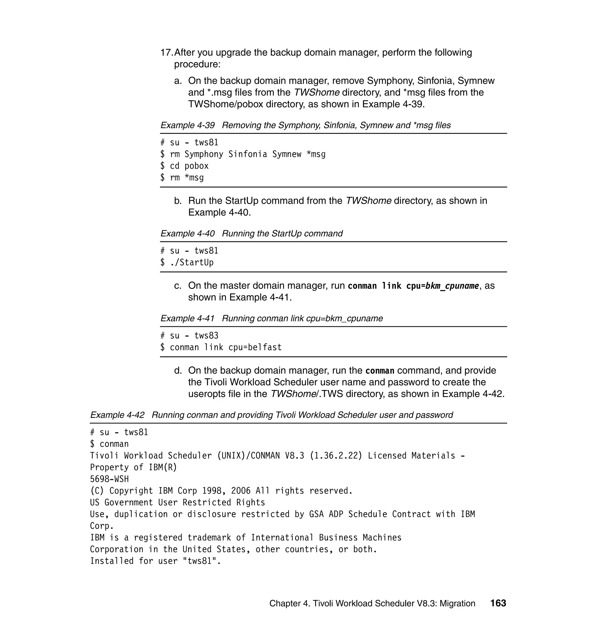 17.After you upgrade the backup domain manager, perform the following
                   procedure:
                    a. On the backup domain manager, remove Symphony, Sinfonia, Symnew
                       and *.msg files from the TWShome directory, and *msg files from the
                       TWShome/pobox directory, as shown in Example 4-39.

                Example 4-39 Removing the Symphony, Sinfonia, Symnew and *msg files
                #   su   - tws81
                $   rm   Symphony Sinfonia Symnew *msg
                $   cd   pobox
                $   rm   *msg

                    b. Run the StartUp command from the TWShome directory, as shown in
                       Example 4-40.

                Example 4-40 Running the StartUp command
                # su - tws81
                $ ./StartUp

                    c. On the master domain manager, run conman link cpu=bkm_cpuname, as
                       shown in Example 4-41.

                Example 4-41 Running conman link cpu=bkm_cpuname
                # su - tws83
                $ conman link cpu=belfast

                    d. On the backup domain manager, run the conman command, and provide
                       the Tivoli Workload Scheduler user name and password to create the
                       useropts file in the TWShome/.TWS directory, as shown in Example 4-42.

Example 4-42 Running conman and providing Tivoli Workload Scheduler user and password
# su - tws81
$ conman
Tivoli Workload Scheduler (UNIX)/CONMAN V8.3 (1.36.2.22) Licensed Materials -
Property of IBM(R)
5698-WSH
(C) Copyright IBM Corp 1998, 2006 All rights reserved.
US Government User Restricted Rights
Use, duplication or disclosure restricted by GSA ADP Schedule Contract with IBM
Corp.
IBM is a registered trademark of International Business Machines
Corporation in the United States, other countries, or both.
Installed for user "tws81".



                                          Chapter 4. Tivoli Workload Scheduler V8.3: Migration   163
 