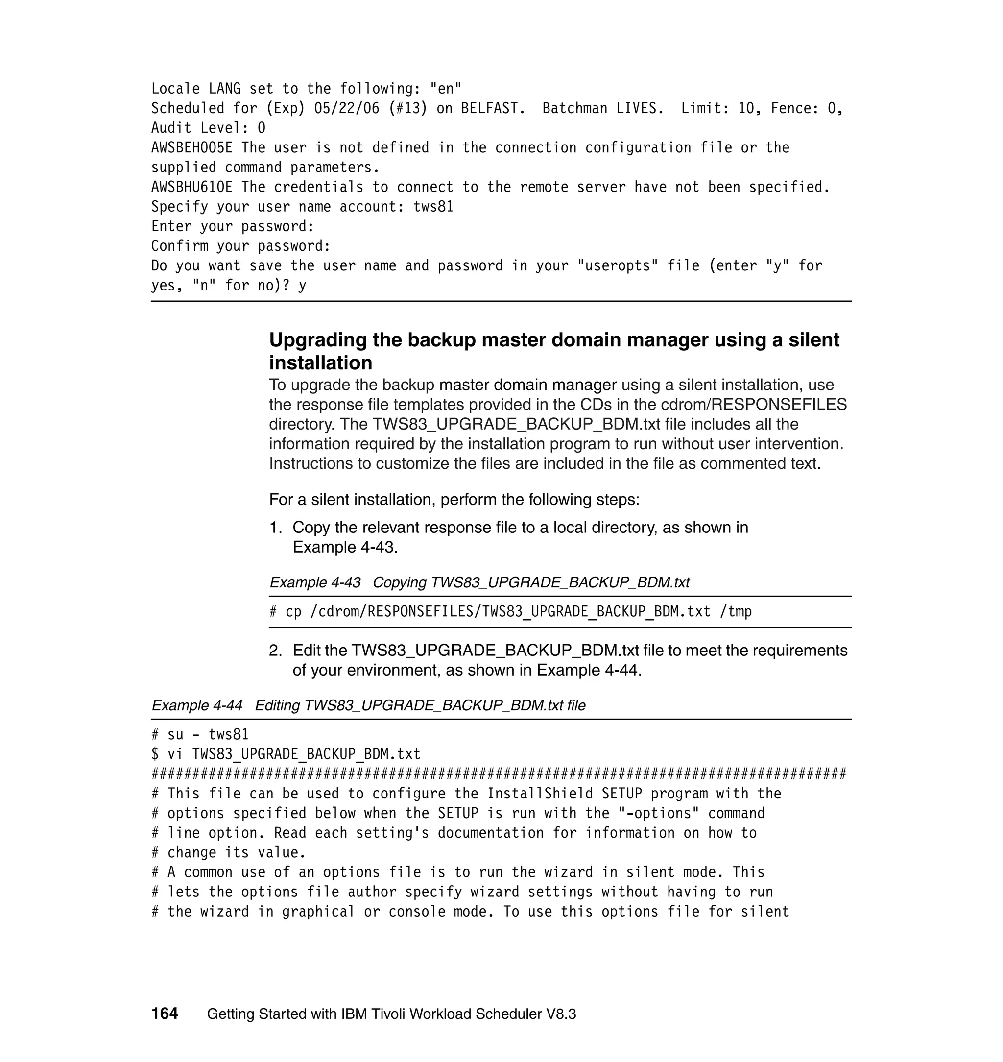 Locale LANG set to the following: "en"
Scheduled for (Exp) 05/22/06 (#13) on BELFAST. Batchman LIVES. Limit: 10, Fence: 0,
Audit Level: 0
AWSBEH005E The user is not defined in the connection configuration file or the
supplied command parameters.
AWSBHU610E The credentials to connect to the remote server have not been specified.
Specify your user name account: tws81
Enter your password:
Confirm your password:
Do you want save the user name and password in your "useropts" file (enter "y" for
yes, "n" for no)? y


               Upgrading the backup master domain manager using a silent
               installation
               To upgrade the backup master domain manager using a silent installation, use
               the response file templates provided in the CDs in the cdrom/RESPONSEFILES
               directory. The TWS83_UPGRADE_BACKUP_BDM.txt file includes all the
               information required by the installation program to run without user intervention.
               Instructions to customize the files are included in the file as commented text.

               For a silent installation, perform the following steps:
               1. Copy the relevant response file to a local directory, as shown in
                  Example 4-43.

               Example 4-43 Copying TWS83_UPGRADE_BACKUP_BDM.txt
               # cp /cdrom/RESPONSEFILES/TWS83_UPGRADE_BACKUP_BDM.txt /tmp

               2. Edit the TWS83_UPGRADE_BACKUP_BDM.txt file to meet the requirements
                  of your environment, as shown in Example 4-44.

Example 4-44 Editing TWS83_UPGRADE_BACKUP_BDM.txt file
# su - tws81
$ vi TWS83_UPGRADE_BACKUP_BDM.txt
#####################################################################################
# This file can be used to configure the InstallShield SETUP program with the
# options specified below when the SETUP is run with the "-options" command
# line option. Read each setting's documentation for information on how to
# change its value.
# A common use of an options file is to run the wizard in silent mode. This
# lets the options file author specify wizard settings without having to run
# the wizard in graphical or console mode. To use this options file for silent




164   Getting Started with IBM Tivoli Workload Scheduler V8.3
 