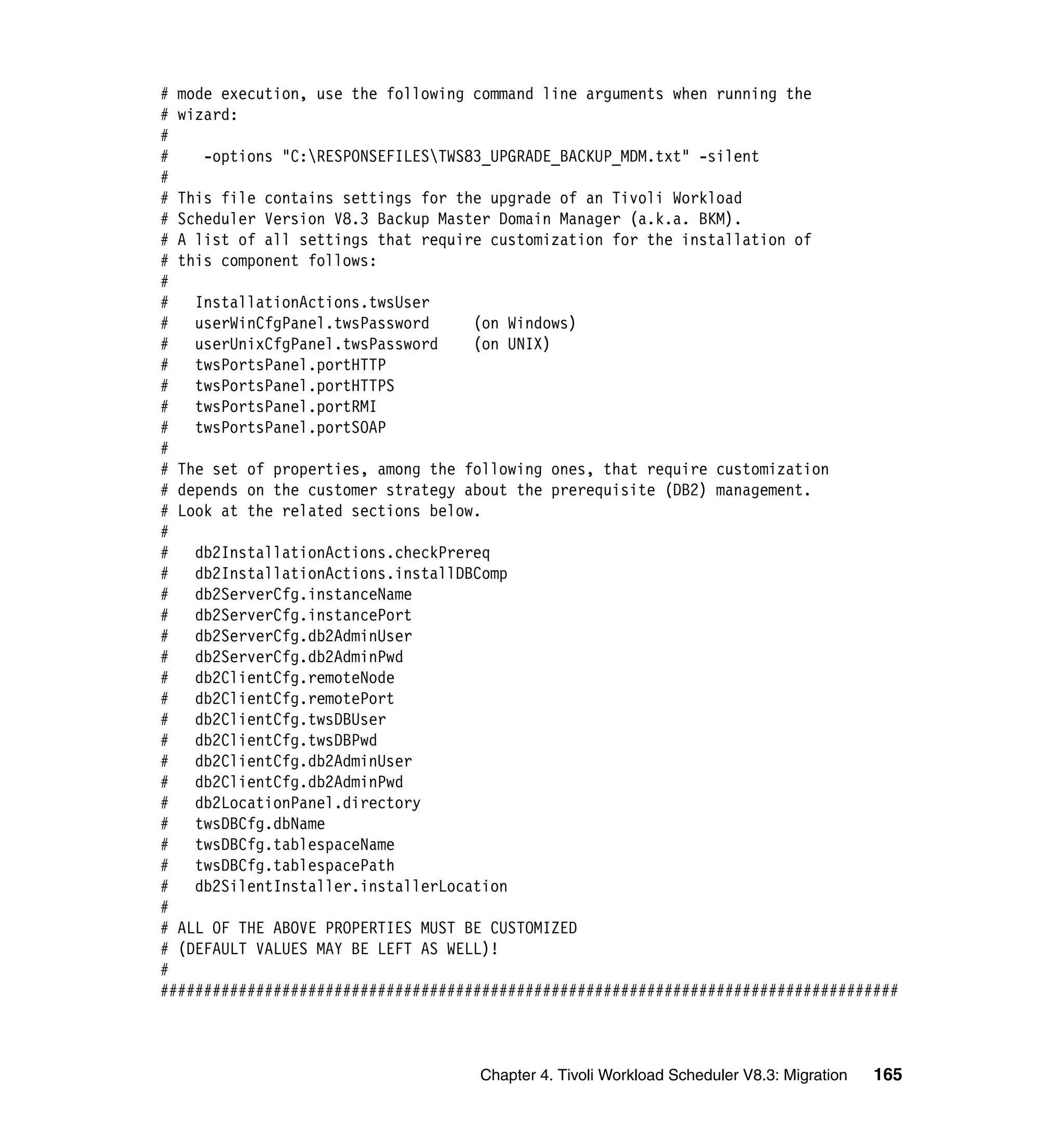 # mode execution, use the following command line arguments when running the
# wizard:
#
#    -options "C:RESPONSEFILESTWS83_UPGRADE_BACKUP_MDM.txt" -silent
#
# This file contains settings for the upgrade of an Tivoli Workload
# Scheduler Version V8.3 Backup Master Domain Manager (a.k.a. BKM).
# A list of all settings that require customization for the installation of
# this component follows:
#
#   InstallationActions.twsUser
#   userWinCfgPanel.twsPassword     (on Windows)
#   userUnixCfgPanel.twsPassword    (on UNIX)
#   twsPortsPanel.portHTTP
#   twsPortsPanel.portHTTPS
#   twsPortsPanel.portRMI
#   twsPortsPanel.portSOAP
#
# The set of properties, among the following ones, that require customization
# depends on the customer strategy about the prerequisite (DB2) management.
# Look at the related sections below.
#
#   db2InstallationActions.checkPrereq
#   db2InstallationActions.installDBComp
#   db2ServerCfg.instanceName
#   db2ServerCfg.instancePort
#   db2ServerCfg.db2AdminUser
#   db2ServerCfg.db2AdminPwd
#   db2ClientCfg.remoteNode
#   db2ClientCfg.remotePort
#   db2ClientCfg.twsDBUser
#   db2ClientCfg.twsDBPwd
#   db2ClientCfg.db2AdminUser
#   db2ClientCfg.db2AdminPwd
#   db2LocationPanel.directory
#   twsDBCfg.dbName
#   twsDBCfg.tablespaceName
#   twsDBCfg.tablespacePath
#   db2SilentInstaller.installerLocation
#
# ALL OF THE ABOVE PROPERTIES MUST BE CUSTOMIZED
# (DEFAULT VALUES MAY BE LEFT AS WELL)!
#
#####################################################################################



                                    Chapter 4. Tivoli Workload Scheduler V8.3: Migration   165
 