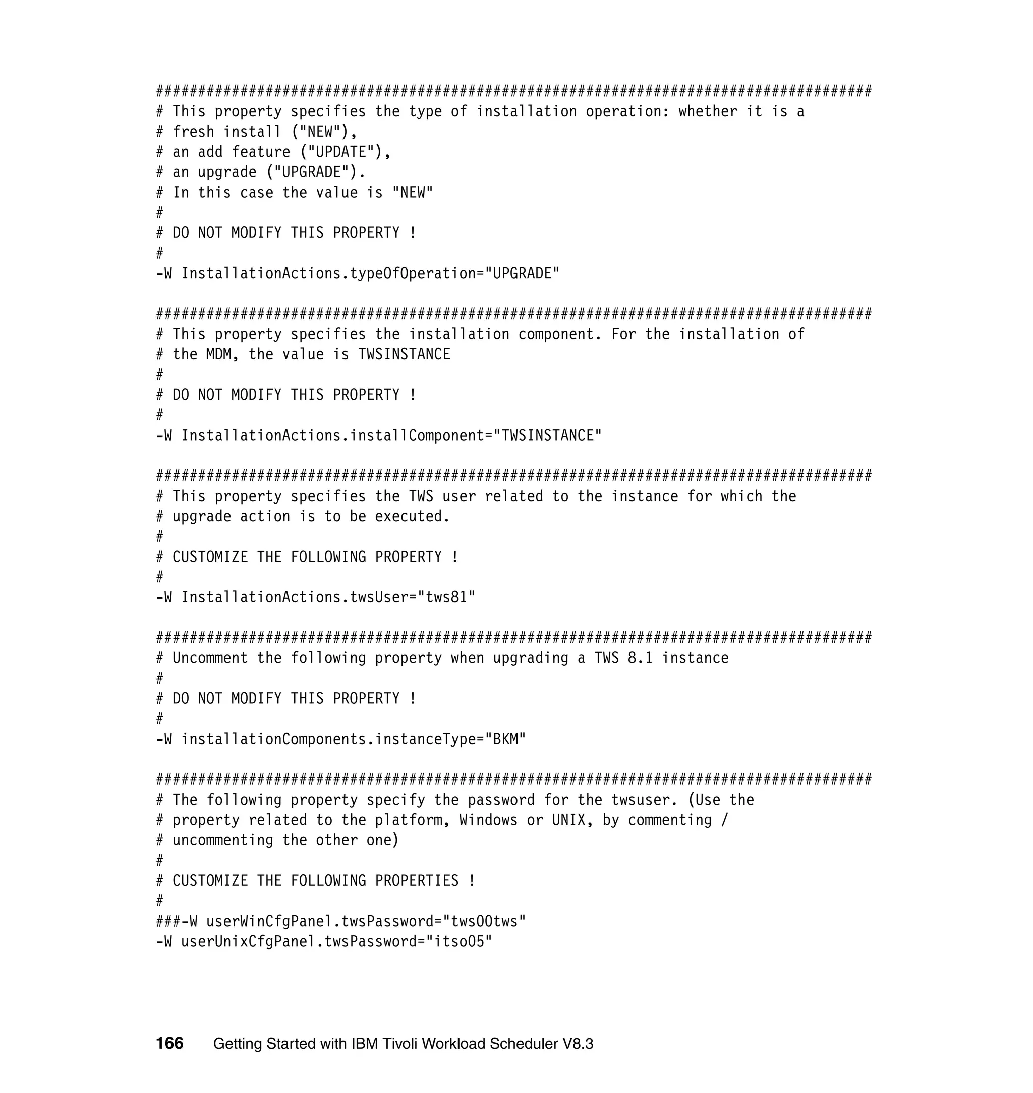 #####################################################################################
# This property specifies the type of installation operation: whether it is a
# fresh install ("NEW"),
# an add feature ("UPDATE"),
# an upgrade ("UPGRADE").
# In this case the value is "NEW"
#
# DO NOT MODIFY THIS PROPERTY !
#
-W InstallationActions.typeOfOperation="UPGRADE"

#####################################################################################
# This property specifies the installation component. For the installation of
# the MDM, the value is TWSINSTANCE
#
# DO NOT MODIFY THIS PROPERTY !
#
-W InstallationActions.installComponent="TWSINSTANCE"

#####################################################################################
# This property specifies the TWS user related to the instance for which the
# upgrade action is to be executed.
#
# CUSTOMIZE THE FOLLOWING PROPERTY !
#
-W InstallationActions.twsUser="tws81"

#####################################################################################
# Uncomment the following property when upgrading a TWS 8.1 instance
#
# DO NOT MODIFY THIS PROPERTY !
#
-W installationComponents.instanceType="BKM"

#####################################################################################
# The following property specify the password for the twsuser. (Use the
# property related to the platform, Windows or UNIX, by commenting /
# uncommenting the other one)
#
# CUSTOMIZE THE FOLLOWING PROPERTIES !
#
###-W userWinCfgPanel.twsPassword="tws00tws"
-W userUnixCfgPanel.twsPassword="itso05"




166   Getting Started with IBM Tivoli Workload Scheduler V8.3
 