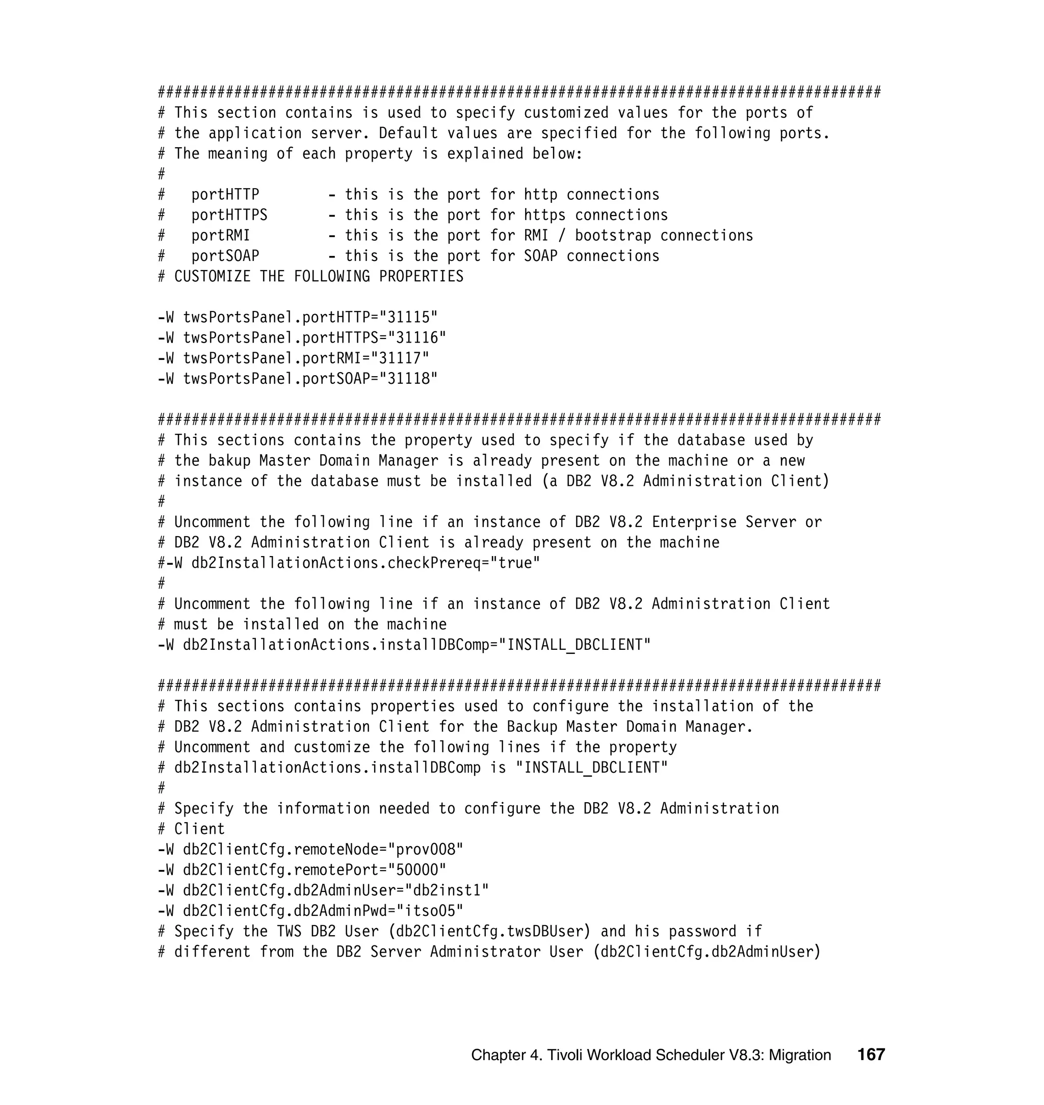 #####################################################################################
# This section contains is used to specify customized values for the ports of
# the application server. Default values are specified for the following ports.
# The meaning of each property is explained below:
#
#   portHTTP        - this is the port for http connections
#   portHTTPS       - this is the port for https connections
#   portRMI         - this is the port for RMI / bootstrap connections
#   portSOAP        - this is the port for SOAP connections
# CUSTOMIZE THE FOLLOWING PROPERTIES

-W   twsPortsPanel.portHTTP="31115"
-W   twsPortsPanel.portHTTPS="31116"
-W   twsPortsPanel.portRMI="31117"
-W   twsPortsPanel.portSOAP="31118"

#####################################################################################
# This sections contains the property used to specify if the database used by
# the bakup Master Domain Manager is already present on the machine or a new
# instance of the database must be installed (a DB2 V8.2 Administration Client)
#
# Uncomment the following line if an instance of DB2 V8.2 Enterprise Server or
# DB2 V8.2 Administration Client is already present on the machine
#-W db2InstallationActions.checkPrereq="true"
#
# Uncomment the following line if an instance of DB2 V8.2 Administration Client
# must be installed on the machine
-W db2InstallationActions.installDBComp="INSTALL_DBCLIENT"

#####################################################################################
# This sections contains properties used to configure the installation of the
# DB2 V8.2 Administration Client for the Backup Master Domain Manager.
# Uncomment and customize the following lines if the property
# db2InstallationActions.installDBComp is "INSTALL_DBCLIENT"
#
# Specify the information needed to configure the DB2 V8.2 Administration
# Client
-W db2ClientCfg.remoteNode="prov008"
-W db2ClientCfg.remotePort="50000"
-W db2ClientCfg.db2AdminUser="db2inst1"
-W db2ClientCfg.db2AdminPwd="itso05"
# Specify the TWS DB2 User (db2ClientCfg.twsDBUser) and his password if
# different from the DB2 Server Administrator User (db2ClientCfg.db2AdminUser)




                                       Chapter 4. Tivoli Workload Scheduler V8.3: Migration   167
 