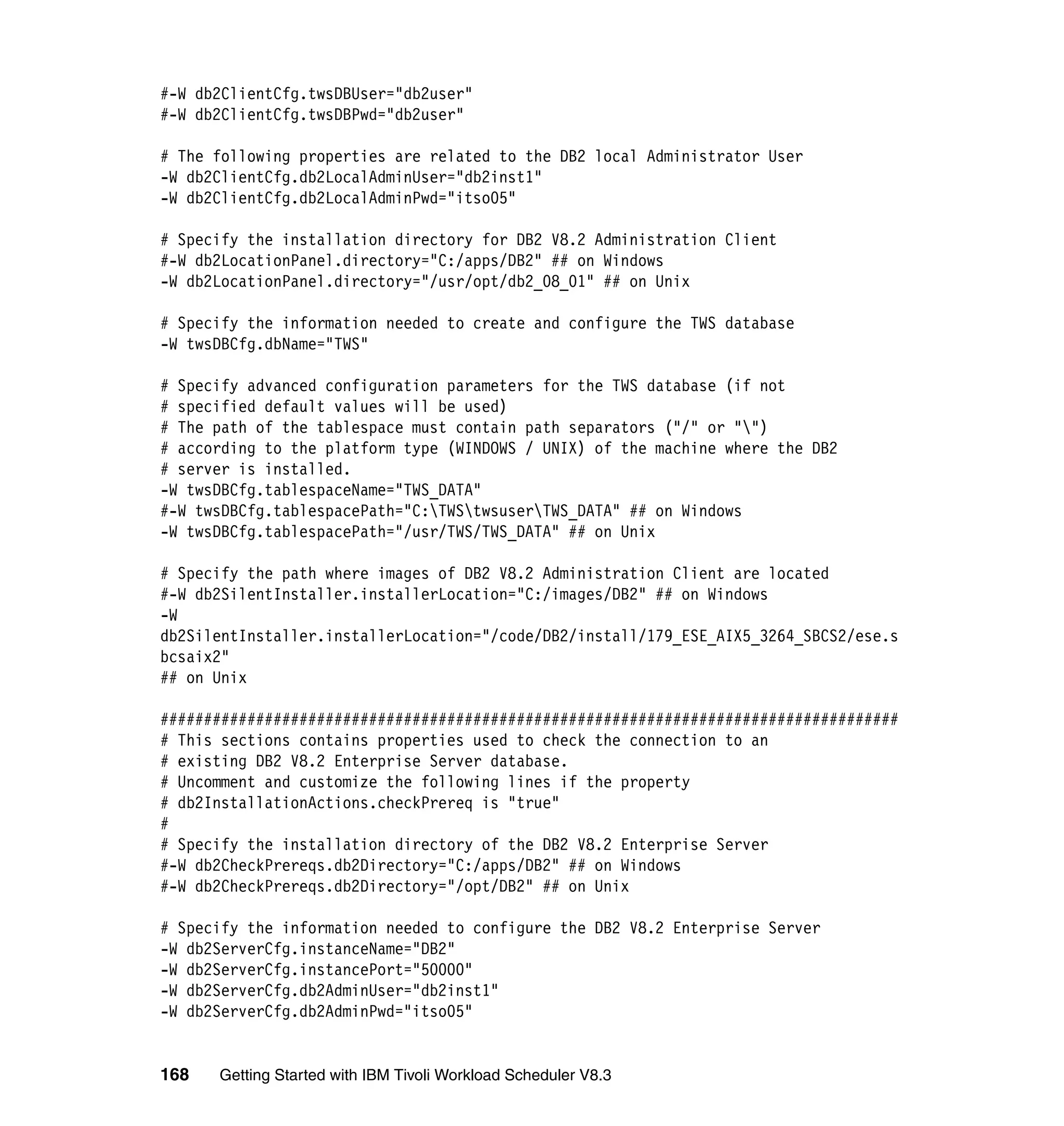 #-W db2ClientCfg.twsDBUser="db2user"
#-W db2ClientCfg.twsDBPwd="db2user"

# The following properties are related to the DB2 local Administrator User
-W db2ClientCfg.db2LocalAdminUser="db2inst1"
-W db2ClientCfg.db2LocalAdminPwd="itso05"

# Specify the installation directory for DB2 V8.2 Administration Client
#-W db2LocationPanel.directory="C:/apps/DB2" ## on Windows
-W db2LocationPanel.directory="/usr/opt/db2_08_01" ## on Unix

# Specify the information needed to create and configure the TWS database
-W twsDBCfg.dbName="TWS"

# Specify advanced configuration parameters for the TWS database (if not
# specified default values will be used)
# The path of the tablespace must contain path separators ("/" or "")
# according to the platform type (WINDOWS / UNIX) of the machine where the DB2
# server is installed.
-W twsDBCfg.tablespaceName="TWS_DATA"
#-W twsDBCfg.tablespacePath="C:TWStwsuserTWS_DATA" ## on Windows
-W twsDBCfg.tablespacePath="/usr/TWS/TWS_DATA" ## on Unix

# Specify the path where images of DB2 V8.2 Administration Client are located
#-W db2SilentInstaller.installerLocation="C:/images/DB2" ## on Windows
-W
db2SilentInstaller.installerLocation="/code/DB2/install/179_ESE_AIX5_3264_SBCS2/ese.s
bcsaix2"
## on Unix

#####################################################################################
# This sections contains properties used to check the connection to an
# existing DB2 V8.2 Enterprise Server database.
# Uncomment and customize the following lines if the property
# db2InstallationActions.checkPrereq is "true"
#
# Specify the installation directory of the DB2 V8.2 Enterprise Server
#-W db2CheckPrereqs.db2Directory="C:/apps/DB2" ## on Windows
#-W db2CheckPrereqs.db2Directory="/opt/DB2" ## on Unix

# Specify the information needed to configure the DB2 V8.2 Enterprise Server
-W db2ServerCfg.instanceName="DB2"
-W db2ServerCfg.instancePort="50000"
-W db2ServerCfg.db2AdminUser="db2inst1"
-W db2ServerCfg.db2AdminPwd="itso05"


168   Getting Started with IBM Tivoli Workload Scheduler V8.3
 