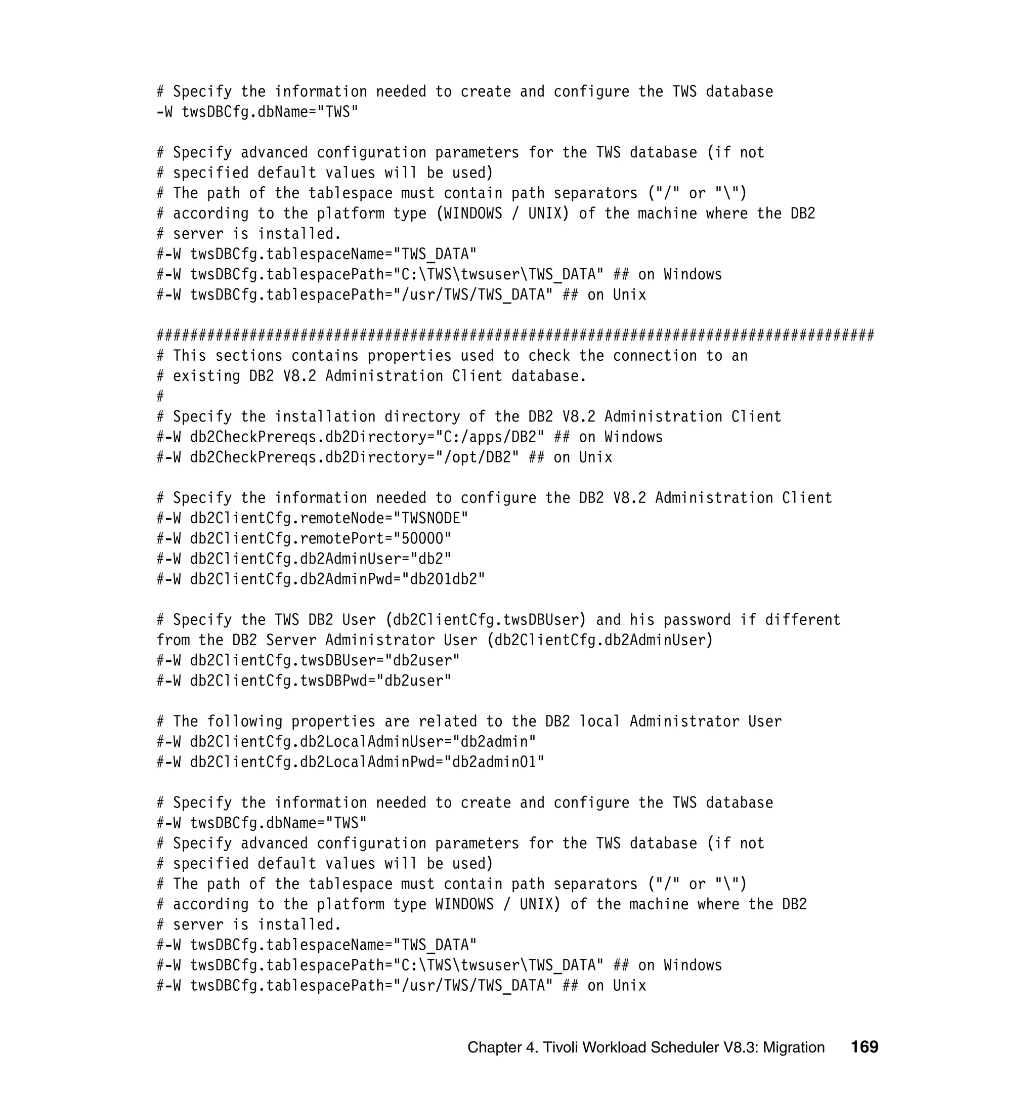# Specify the information needed to create and configure the TWS database
-W twsDBCfg.dbName="TWS"

# Specify advanced configuration parameters for the TWS database (if not
# specified default values will be used)
# The path of the tablespace must contain path separators ("/" or "")
# according to the platform type (WINDOWS / UNIX) of the machine where the DB2
# server is installed.
#-W twsDBCfg.tablespaceName="TWS_DATA"
#-W twsDBCfg.tablespacePath="C:TWStwsuserTWS_DATA" ## on Windows
#-W twsDBCfg.tablespacePath="/usr/TWS/TWS_DATA" ## on Unix

#####################################################################################
# This sections contains properties used to check the connection to an
# existing DB2 V8.2 Administration Client database.
#
# Specify the installation directory of the DB2 V8.2 Administration Client
#-W db2CheckPrereqs.db2Directory="C:/apps/DB2" ## on Windows
#-W db2CheckPrereqs.db2Directory="/opt/DB2" ## on Unix

# Specify the information needed to configure the DB2 V8.2 Administration Client
#-W db2ClientCfg.remoteNode="TWSNODE"
#-W db2ClientCfg.remotePort="50000"
#-W db2ClientCfg.db2AdminUser="db2"
#-W db2ClientCfg.db2AdminPwd="db201db2"

# Specify the TWS DB2 User (db2ClientCfg.twsDBUser) and his password if different
from the DB2 Server Administrator User (db2ClientCfg.db2AdminUser)
#-W db2ClientCfg.twsDBUser="db2user"
#-W db2ClientCfg.twsDBPwd="db2user"

# The following properties are related to the DB2 local Administrator User
#-W db2ClientCfg.db2LocalAdminUser="db2admin"
#-W db2ClientCfg.db2LocalAdminPwd="db2admin01"

# Specify the information needed to create and configure the TWS database
#-W twsDBCfg.dbName="TWS"
# Specify advanced configuration parameters for the TWS database (if not
# specified default values will be used)
# The path of the tablespace must contain path separators ("/" or "")
# according to the platform type WINDOWS / UNIX) of the machine where the DB2
# server is installed.
#-W twsDBCfg.tablespaceName="TWS_DATA"
#-W twsDBCfg.tablespacePath="C:TWStwsuserTWS_DATA" ## on Windows
#-W twsDBCfg.tablespacePath="/usr/TWS/TWS_DATA" ## on Unix


                                    Chapter 4. Tivoli Workload Scheduler V8.3: Migration   169
 