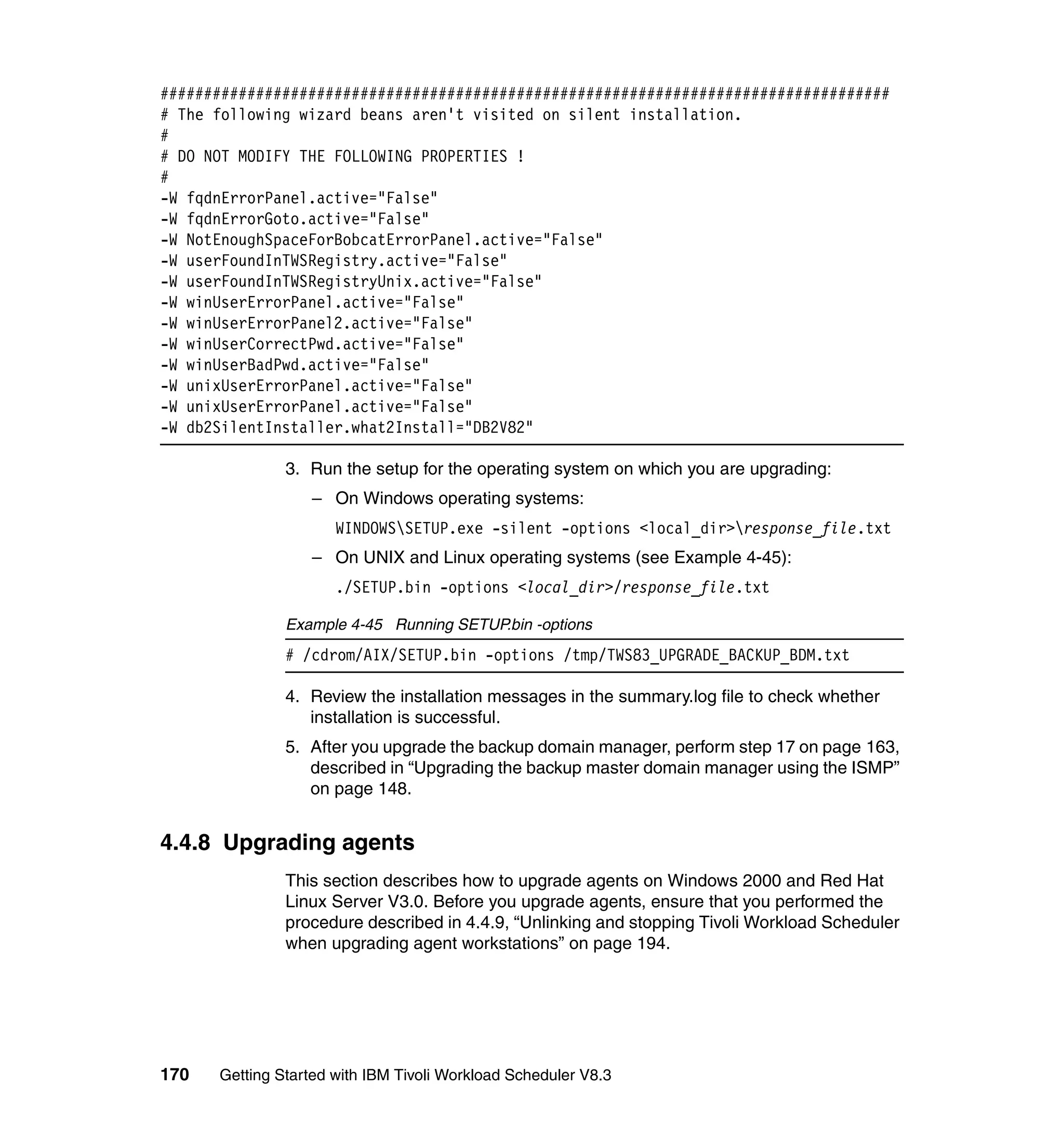 ####################################################################################
# The following wizard beans aren't visited on silent installation.
#
# DO NOT MODIFY THE FOLLOWING PROPERTIES !
#
-W fqdnErrorPanel.active="False"
-W fqdnErrorGoto.active="False"
-W NotEnoughSpaceForBobcatErrorPanel.active="False"
-W userFoundInTWSRegistry.active="False"
-W userFoundInTWSRegistryUnix.active="False"
-W winUserErrorPanel.active="False"
-W winUserErrorPanel2.active="False"
-W winUserCorrectPwd.active="False"
-W winUserBadPwd.active="False"
-W unixUserErrorPanel.active="False"
-W unixUserErrorPanel.active="False"
-W db2SilentInstaller.what2Install="DB2V82"

               3. Run the setup for the operating system on which you are upgrading:
                  – On Windows operating systems:
                      WINDOWSSETUP.exe -silent -options <local_dir>response_file.txt
                  – On UNIX and Linux operating systems (see Example 4-45):
                      ./SETUP.bin -options <local_dir>/response_file.txt

               Example 4-45 Running SETUP.bin -options
               # /cdrom/AIX/SETUP.bin -options /tmp/TWS83_UPGRADE_BACKUP_BDM.txt

               4. Review the installation messages in the summary.log file to check whether
                  installation is successful.
               5. After you upgrade the backup domain manager, perform step 17 on page 163,
                  described in “Upgrading the backup master domain manager using the ISMP”
                  on page 148.


4.4.8 Upgrading agents
               This section describes how to upgrade agents on Windows 2000 and Red Hat
               Linux Server V3.0. Before you upgrade agents, ensure that you performed the
               procedure described in 4.4.9, “Unlinking and stopping Tivoli Workload Scheduler
               when upgrading agent workstations” on page 194.




170   Getting Started with IBM Tivoli Workload Scheduler V8.3
 